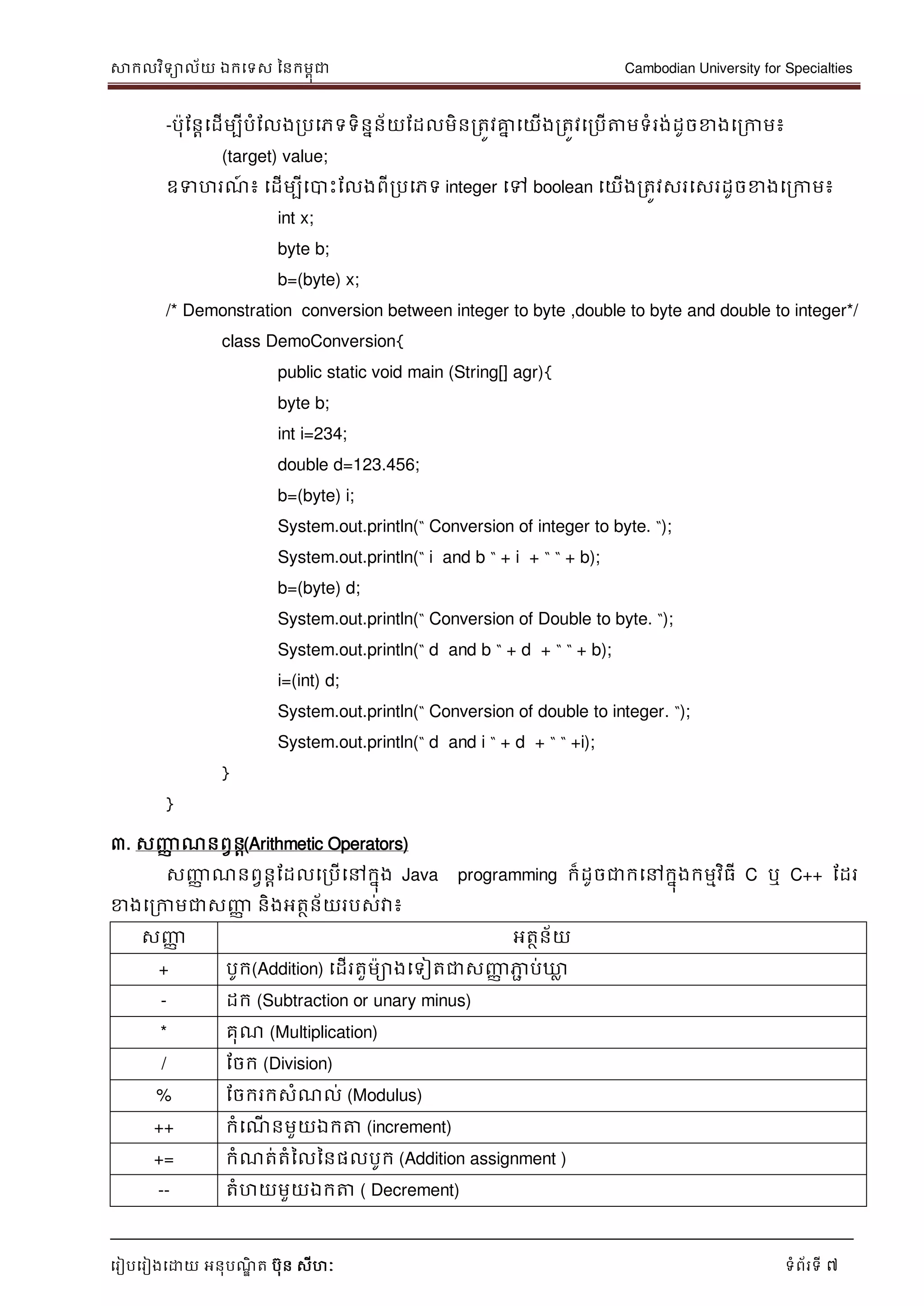 សាកលវិទាល័យ ឯកទទស ននកមពុជា Cambodian University for Specialties
ទរៀបទរៀងទោយ អនុបណ្ឌិ ត បុន សីហៈ ទំព័រទី 7
-បុដនាទដើមបីបំដលងរបទភទទិននន័យដដលមិនរតូវគ្នន ទយើងរតូវទរបើត្តមទំរង់ដូចខាងទរកាម៖
(target) value;
ឧទហរណ្៍ ៖ ទដើមបីទបាេះដលងពីរបទភទ integer ទៅ boolean ទយើងរតូវសរទសរដូចខាងទរកាម៖
int x;
byte b;
b=(byte) x;
/* Demonstration conversion between integer to byte ,double to byte and double to integer*/
class DemoConversion{
public static void main (String[] agr){
byte b;
int i=234;
double d=123.456;
b=(byte) i;
System.out.println(“ Conversion of integer to byte. “);
System.out.println(“ i and b “ + i + “ “ + b);
b=(byte) d;
System.out.println(“ Conversion of Double to byte. “);
System.out.println(“ d and b “ + d + “ “ + b);
i=(int) d;
System.out.println(“ Conversion of double to integer. “);
System.out.println(“ d and i “ + d + “ “ +i);
}
}
៣. សញ្ញា ណ្នពវនា(Arithmetic Operators)
សញ្ញា ណ្នពវនាដដលទរបើទៅកនុង Java programming ក៏ដូចជាកទៅកនុងកមមវិធី C ឬ C++ ដដរ
ខាងទរកាមជាសញ្ញា និងអតថន័យរបស់វា៖
សញ្ញា អតថន័យ
+ បូក(Addition) ទដើរតួមាងទទៀតជាសញ្ញា ភាា ប់ឃ្លល
- ដក (Subtraction or unary minus)
* គុណ្ (Multiplication)
/ ដចក (Division)
% ដចករកសំណ្ល់ (Modulus)
++ កំទណ្ើ នមួយឯកត្ត (increment)
+= កំណ្ត់តំនលននផលបូក (Addition assignment )
-- តំហយមួយឯកត្ត ( Decrement)
 