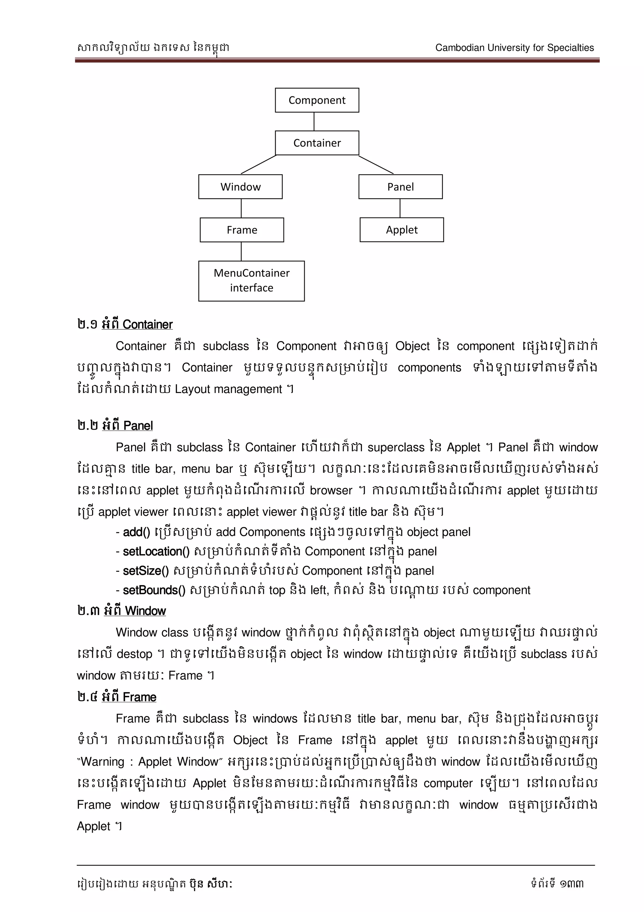 សាកលវិទាល័យ ឯកទទស ននកមពុជា Cambodian University for Specialties
ទរៀបទរៀងទោយ អនុបណ្ឌិ ត បុន សីហៈ ទំព័រទី 133
២.១ អំពី Container
Container គឺជា subclass នន Component វាអាចឲ្យ Object នន component ទផសងទទៀតោក់
បញ្ចូ លកនុងវាបាន។ Container មួយទទួលបនេុកសរមាប់ទរៀប components ទំងឡាយទៅត្តមទីត្តំង
ដដលកំណ្ត់ទោយ Layout management ។
២.២ អំពី Panel
Panel គឺជា subclass នន Container ទហើយវាក៏ជា superclass នន Applet ។ Panel គឺជា window
ដដលគ្នម ន title bar, menu bar ឬ សុមទឡើយ។ លកខណ្ៈទនេះដដលទគមិនអាចទមើលទឃើញរបស់ទំងអស់
ទនេះទៅទពល applet មួយកំពុងដំទណ្ើ រការទលើ browser ។ កាលណាទយើងដំទណ្ើ រការ applet មួយទោយ
ទរបើ applet viewer ទពលទ េះ applet viewer វាផាល់នូវ title bar និង សុម។
- add() ទរបើសរមាប់ add Components ទផសងៗចូលទៅកនុង object panel
- setLocation() សរមាប់កំណ្ត់ទីត្តំង Component ទៅកនុង panel
- setSize() សរមាប់កំណ្ត់ទំហំរបស់ Component ទៅកនុង panel
- setBounds() សរមាប់កំណ្ត់ top និង left, កំពស់ និង បទណាា យ របស់ component
២.៣ អំពី Window
Window class បទងកើតនូវ window ថាន ក់កំពូល វាពុំសថិតទៅកនុង object ណាមួយទឡើយ វាឈរផ្លេ ល់
ទៅទលើ destop ។ ជាទូទៅទយើងមិនបទងកើត object នន window ទោយផ្លេ ល់ទទ គឺទយើងទរបើ subclass របស់
window ត្តមរយៈ Frame ។
២.៤ អំពី Frame
Frame គឺជា subclass នន windows ដដលមាន title bar, menu bar, សុម និងរជុងដដលអាចបាូរ
ទំហំ។ កាលណាទយើងបទងកើត Object នន Frame ទៅកនុង applet មួយ ទពលទ េះវានឹងបងាា ញអកសរ
“Warning : Applet Window” អកសរទនេះរបាប់ដល់អនកទរបើរបាស់ឲ្យដឹងថា window ដដលទយើងទមើលទឃើញ
ទនេះបទងកើតទឡើងទោយ Applet មិនដមនត្តមរយៈដំទណ្ើ រការកមមវិធីនន computer ទឡើយ។ ទៅទពលដដល
Frame window មួយបានបទងកើតទឡើងត្តមរយៈកមមវិធី វាមានលកខណ្ៈជា window ធមមត្តរបទសើរជាង
Applet ។
Component
Container
Window Panel
AppletFrame
MenuContainer
interface
 