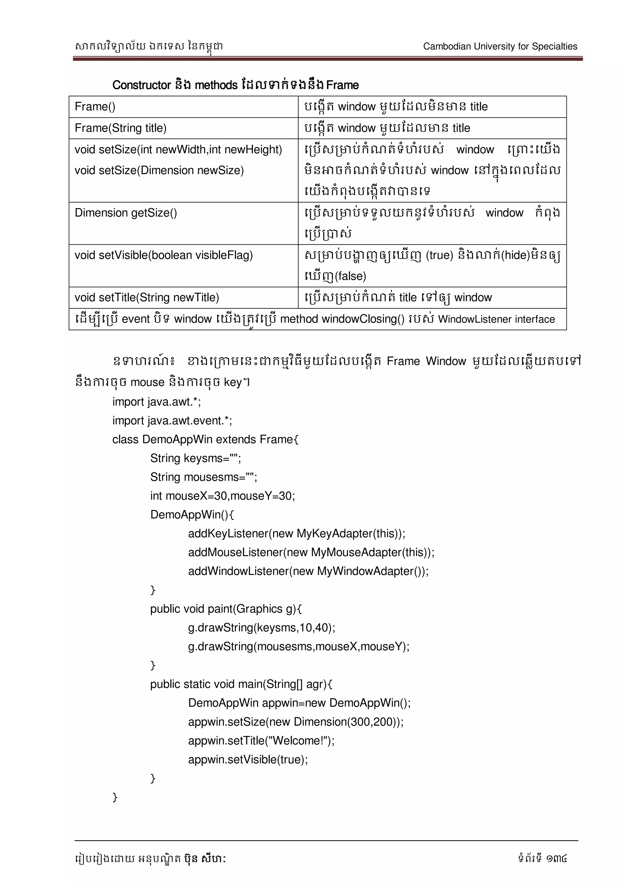 សាកលវិទាល័យ ឯកទទស ននកមពុជា Cambodian University for Specialties
ទរៀបទរៀងទោយ អនុបណ្ឌិ ត បុន សីហៈ ទំព័រទី 134
Constructor និង methods ដដលទក់ទងនឹងFrame
Frame() បទងកើត window មួយដដលមិនមាន title
Frame(String title) បទងកើត window មួយដដលមាន title
void setSize(int newWidth,int newHeight)
void setSize(Dimension newSize)
ទរបើសរមាប់កំណ្ត់ទំហំរបស់ window ទរ េះទយើង
មិនអាចកំណ្ត់ទំហំរបស់ window ទៅកនុងទពលដដល
ទយើងកំពុងបទងកើតវាបានទទ
Dimension getSize() ទរបើសរមាប់ទទួលយកនូវទំហំរបស់ window កំពុង
ទរបើរបាស់
void setVisible(boolean visibleFlag) សរមាប់បងាា ញឲ្យទឃើញ (true) និងលាក់(hide)មិនឲ្យ
ទឃើញ(false)
void setTitle(String newTitle) ទរបើសរមាប់កំណ្ត់ title ទៅឲ្យ window
ទដើមបីទរបើ event បិទ window ទយើងរតូវទរបើ method windowClosing() របស់ WindowListener interface
ឧទហរណ្៍ ៖ ខាងទរកាមទនេះជាកមមវិធីមួយដដលបទងកើត Frame Window មួយដដលទឆលើយតបទៅ
នឹងការចុច mouse និងការចុច key។
import java.awt.*;
import java.awt.event.*;
class DemoAppWin extends Frame{
String keysms="";
String mousesms="";
int mouseX=30,mouseY=30;
DemoAppWin(){
addKeyListener(new MyKeyAdapter(this));
addMouseListener(new MyMouseAdapter(this));
addWindowListener(new MyWindowAdapter());
}
public void paint(Graphics g){
g.drawString(keysms,10,40);
g.drawString(mousesms,mouseX,mouseY);
}
public static void main(String[] agr){
DemoAppWin appwin=new DemoAppWin();
appwin.setSize(new Dimension(300,200));
appwin.setTitle("Welcome!");
appwin.setVisible(true);
}
}
 