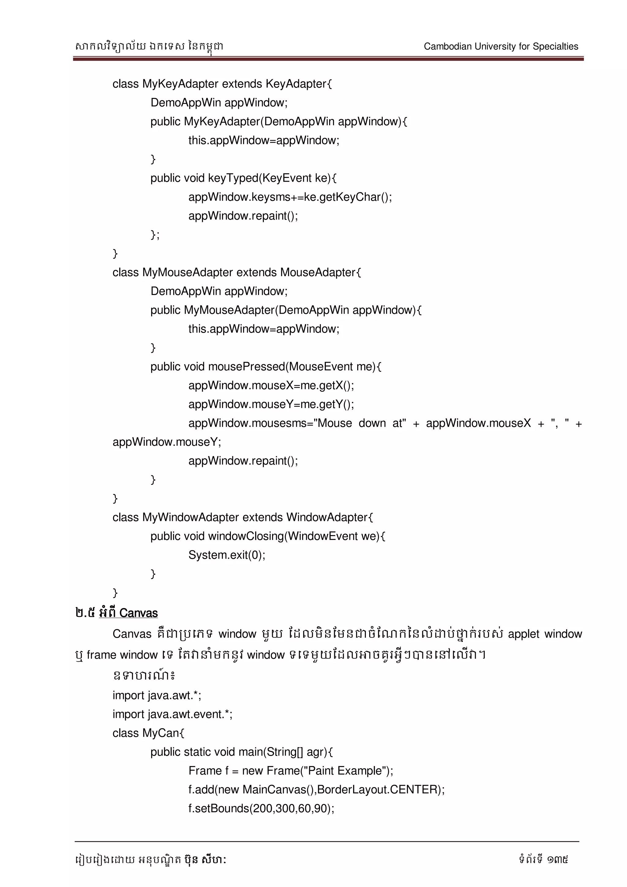 សាកលវិទាល័យ ឯកទទស ននកមពុជា Cambodian University for Specialties
ទរៀបទរៀងទោយ អនុបណ្ឌិ ត បុន សីហៈ ទំព័រទី 135
class MyKeyAdapter extends KeyAdapter{
DemoAppWin appWindow;
public MyKeyAdapter(DemoAppWin appWindow){
this.appWindow=appWindow;
}
public void keyTyped(KeyEvent ke){
appWindow.keysms+=ke.getKeyChar();
appWindow.repaint();
};
}
class MyMouseAdapter extends MouseAdapter{
DemoAppWin appWindow;
public MyMouseAdapter(DemoAppWin appWindow){
this.appWindow=appWindow;
}
public void mousePressed(MouseEvent me){
appWindow.mouseX=me.getX();
appWindow.mouseY=me.getY();
appWindow.mousesms="Mouse down at" + appWindow.mouseX + ", " +
appWindow.mouseY;
appWindow.repaint();
}
}
class MyWindowAdapter extends WindowAdapter{
public void windowClosing(WindowEvent we){
System.exit(0);
}
}
២.៥ អំពី Canvas
Canvas គឺជារបទភទ window មួយ ដដលមិនដមនជាចំដណ្កននលំោប់ថាន ក់របស់ applet window
ឬ frame window ទទ ដតវា ំមកនូវ window ទទទមួយដដលអាចគូរអវីៗបានទៅទលើវា។
ឧទហរណ្៍ ៖
import java.awt.*;
import java.awt.event.*;
class MyCan{
public static void main(String[] agr){
Frame f = new Frame("Paint Example");
f.add(new MainCanvas(),BorderLayout.CENTER);
f.setBounds(200,300,60,90);
 