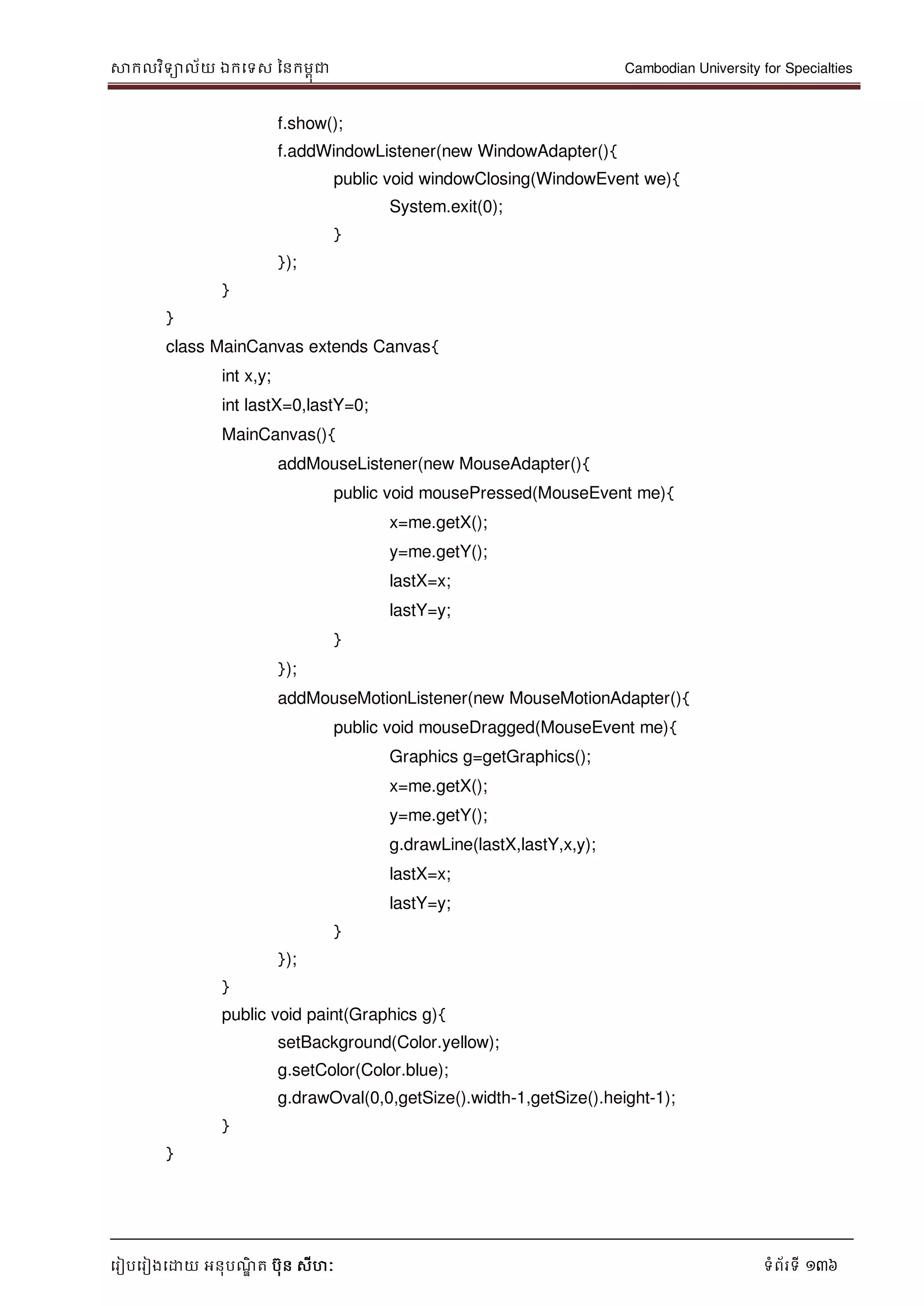 សាកលវិទាល័យ ឯកទទស ននកមពុជា Cambodian University for Specialties
ទរៀបទរៀងទោយ អនុបណ្ឌិ ត បុន សីហៈ ទំព័រទី 136
f.show();
f.addWindowListener(new WindowAdapter(){
public void windowClosing(WindowEvent we){
System.exit(0);
}
});
}
}
class MainCanvas extends Canvas{
int x,y;
int lastX=0,lastY=0;
MainCanvas(){
addMouseListener(new MouseAdapter(){
public void mousePressed(MouseEvent me){
x=me.getX();
y=me.getY();
lastX=x;
lastY=y;
}
});
addMouseMotionListener(new MouseMotionAdapter(){
public void mouseDragged(MouseEvent me){
Graphics g=getGraphics();
x=me.getX();
y=me.getY();
g.drawLine(lastX,lastY,x,y);
lastX=x;
lastY=y;
}
});
}
public void paint(Graphics g){
setBackground(Color.yellow);
g.setColor(Color.blue);
g.drawOval(0,0,getSize().width-1,getSize().height-1);
}
}
 