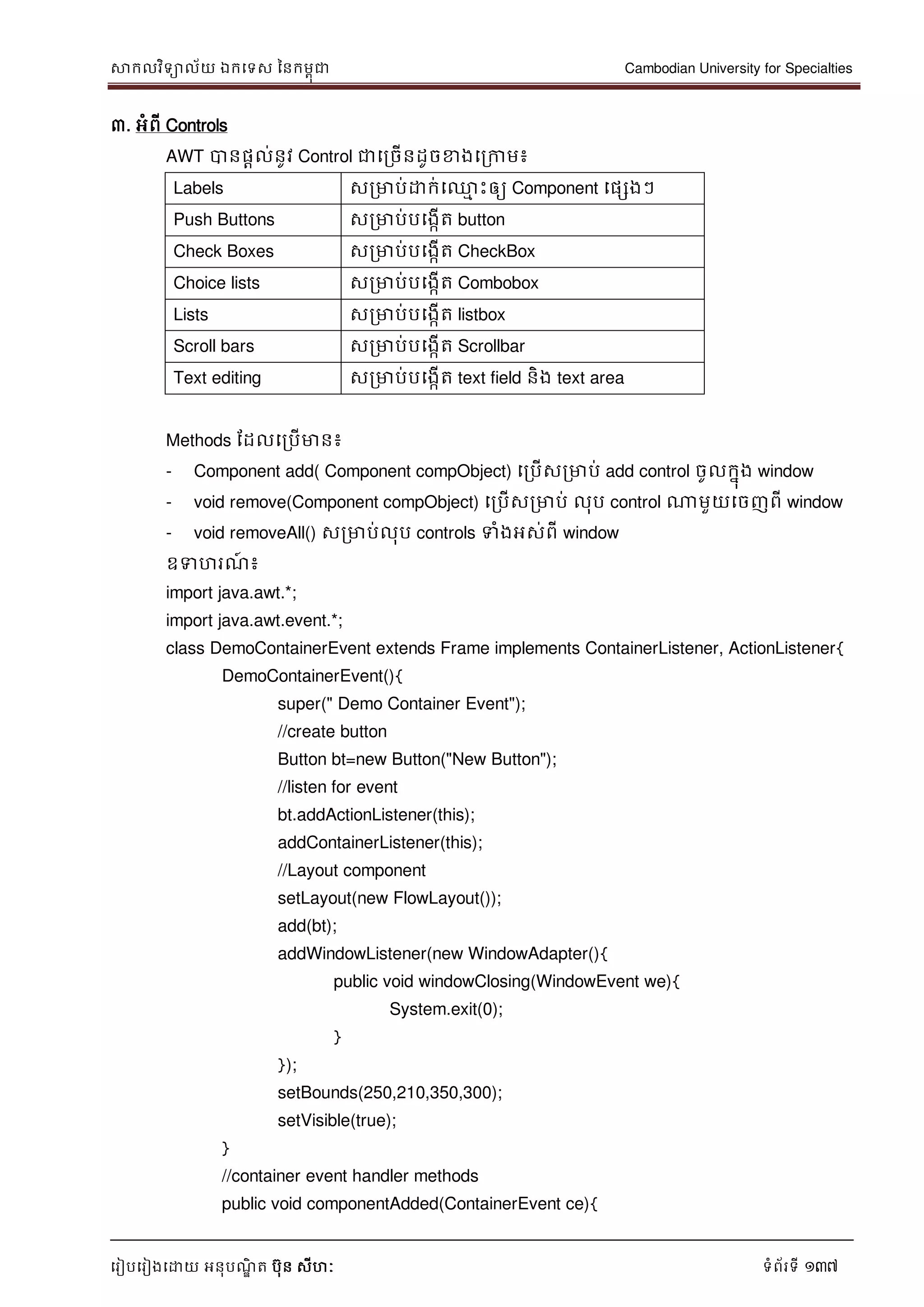សាកលវិទាល័យ ឯកទទស ននកមពុជា Cambodian University for Specialties
ទរៀបទរៀងទោយ អនុបណ្ឌិ ត បុន សីហៈ ទំព័រទី 137
៣. អំពី Controls
AWT បានផាល់នូវ Control ជាទរចើនដូចខាងទរកាម៖
Labels សរមាប់ោក់ទ្ម េះឲ្យ Component ទផសងៗ
Push Buttons សរមាប់បទងកើត button
Check Boxes សរមាប់បទងកើត CheckBox
Choice lists សរមាប់បទងកើត Combobox
Lists សរមាប់បទងកើត listbox
Scroll bars សរមាប់បទងកើត Scrollbar
Text editing សរមាប់បទងកើត text field និង text area
Methods ដដលទរបើមាន៖
- Component add( Component compObject) ទរបើសរមាប់ add control ចូលកនុង window
- void remove(Component compObject) ទរបើសរមាប់ លុប control ណាមួយទចញពី window
- void removeAll() សរមាប់លុប controls ទំងអស់ពី window
ឧទហរណ្៍ ៖
import java.awt.*;
import java.awt.event.*;
class DemoContainerEvent extends Frame implements ContainerListener, ActionListener{
DemoContainerEvent(){
super(" Demo Container Event");
//create button
Button bt=new Button("New Button");
//listen for event
bt.addActionListener(this);
addContainerListener(this);
//Layout component
setLayout(new FlowLayout());
add(bt);
addWindowListener(new WindowAdapter(){
public void windowClosing(WindowEvent we){
System.exit(0);
}
});
setBounds(250,210,350,300);
setVisible(true);
}
//container event handler methods
public void componentAdded(ContainerEvent ce){
 