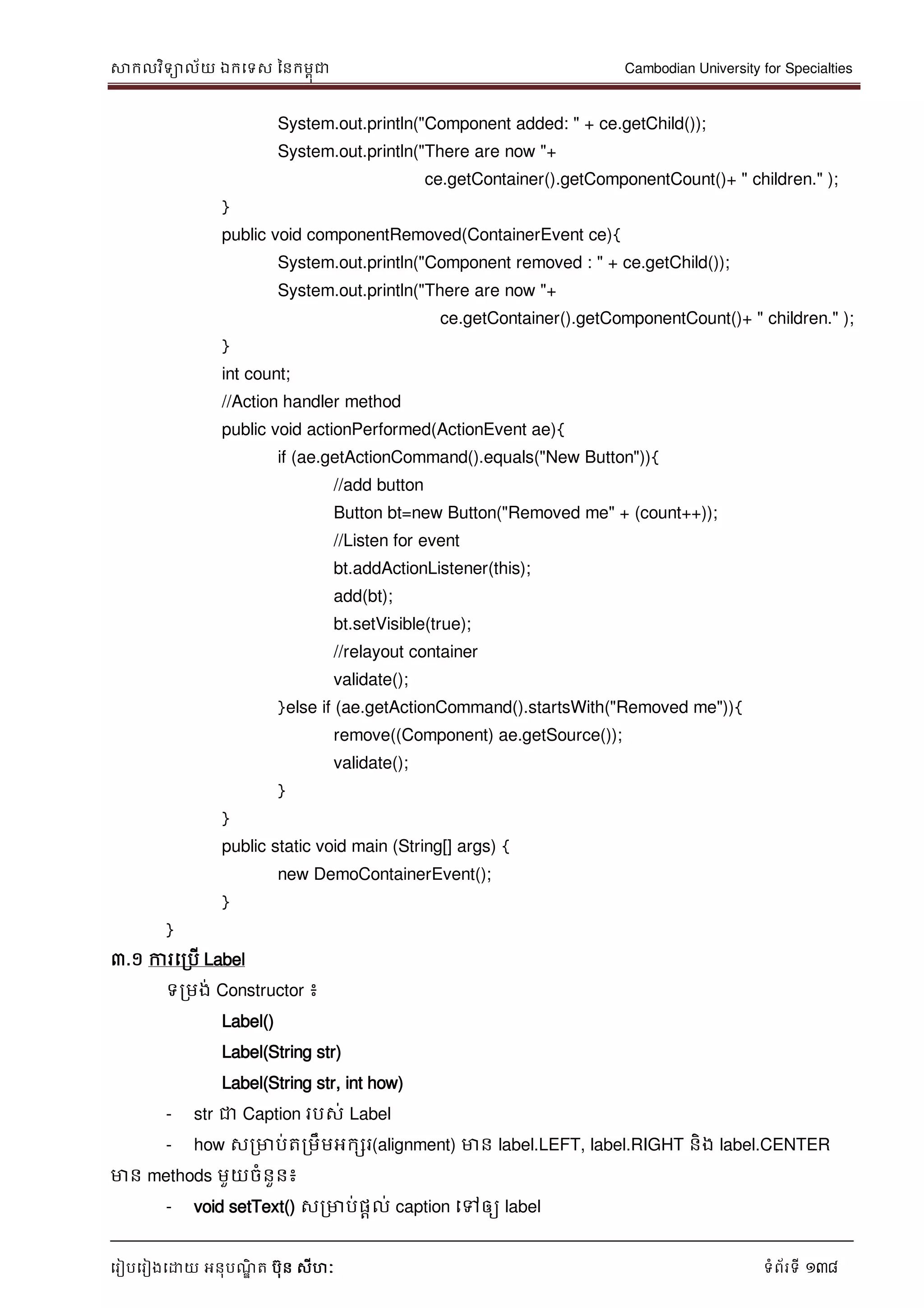 សាកលវិទាល័យ ឯកទទស ននកមពុជា Cambodian University for Specialties
ទរៀបទរៀងទោយ អនុបណ្ឌិ ត បុន សីហៈ ទំព័រទី 138
System.out.println("Component added: " + ce.getChild());
System.out.println("There are now "+
ce.getContainer().getComponentCount()+ " children." );
}
public void componentRemoved(ContainerEvent ce){
System.out.println("Component removed : " + ce.getChild());
System.out.println("There are now "+
ce.getContainer().getComponentCount()+ " children." );
}
int count;
//Action handler method
public void actionPerformed(ActionEvent ae){
if (ae.getActionCommand().equals("New Button")){
//add button
Button bt=new Button("Removed me" + (count++));
//Listen for event
bt.addActionListener(this);
add(bt);
bt.setVisible(true);
//relayout container
validate();
}else if (ae.getActionCommand().startsWith("Removed me")){
remove((Component) ae.getSource());
validate();
}
}
public static void main (String[] args) {
new DemoContainerEvent();
}
}
៣.១ ការទរបើ Label
ទរមង់ Constructor ៖
Label()
Label(String str)
Label(String str, int how)
- str ជា Caption របស់ Label
- how សរមាប់តរមឹមអកសរ(alignment) មាន label.LEFT, label.RIGHT និង label.CENTER
មាន methods មួយចំនួន៖
- void setText() សរមាប់ផាល់ caption ទៅឲ្យ label
 