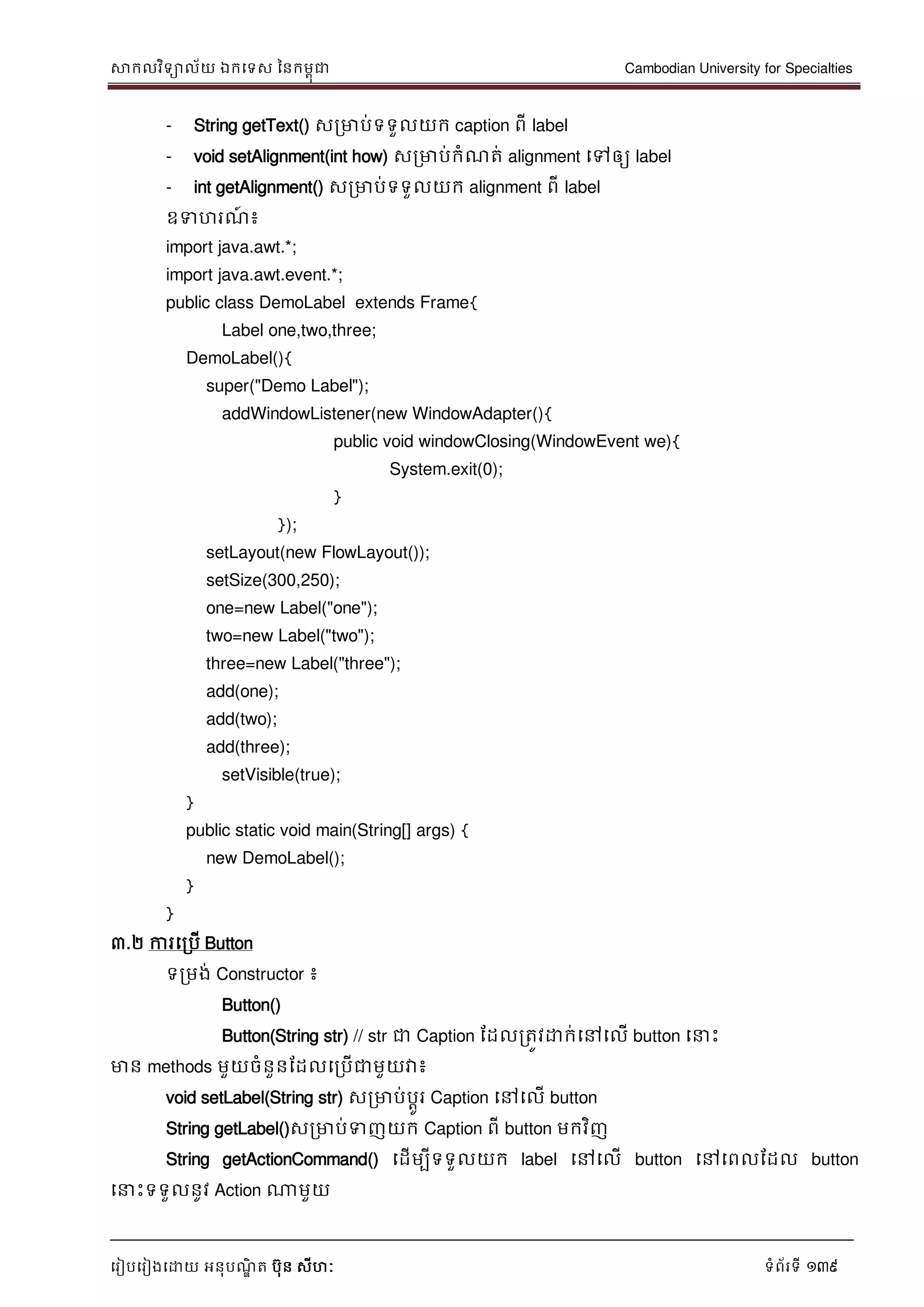 សាកលវិទាល័យ ឯកទទស ននកមពុជា Cambodian University for Specialties
ទរៀបទរៀងទោយ អនុបណ្ឌិ ត បុន សីហៈ ទំព័រទី 139
- String getText() សរមាប់ទទួលយក caption ពី label
- void setAlignment(int how) សរមាប់កំណ្ត់ alignment ទៅឲ្យ label
- int getAlignment() សរមាប់ទទួលយក alignment ពី label
ឧទហរណ្៍ ៖
import java.awt.*;
import java.awt.event.*;
public class DemoLabel extends Frame{
Label one,two,three;
DemoLabel(){
super("Demo Label");
addWindowListener(new WindowAdapter(){
public void windowClosing(WindowEvent we){
System.exit(0);
}
});
setLayout(new FlowLayout());
setSize(300,250);
one=new Label("one");
two=new Label("two");
three=new Label("three");
add(one);
add(two);
add(three);
setVisible(true);
}
public static void main(String[] args) {
new DemoLabel();
}
}
៣.២ ការទរបើ Button
ទរមង់ Constructor ៖
Button()
Button(String str) // str ជា Caption ដដលរតូវោក់ទៅទលើ button ទ េះ
មាន methods មួយចំនួនដដលទរបើជាមួយវា៖
void setLabel(String str) សរមាប់បាូរ Caption ទៅទលើ button
String getLabel()សរមាប់ទញយក Caption ពី button មកវិញ
String getActionCommand() ទដើមបីទទួលយក label ទៅទលើ button ទៅទពលដដល button
ទ េះទទួលនូវ Action ណាមួយ
 