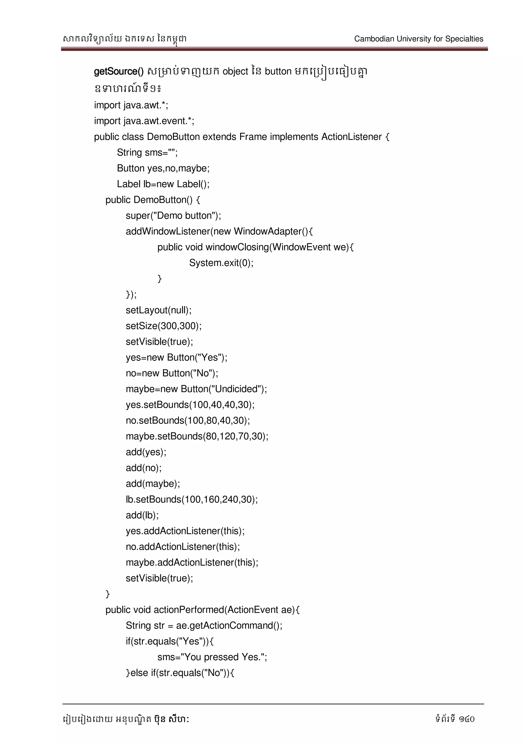 សាកលវិទាល័យ ឯកទទស ននកមពុជា Cambodian University for Specialties
ទរៀបទរៀងទោយ អនុបណ្ឌិ ត បុន សីហៈ ទំព័រទី 140
getSource() សរមាប់ទញយក object នន button មកទរបៀបទធៀបគ្នន
ឧទហរណ្៍ ទី១៖
import java.awt.*;
import java.awt.event.*;
public class DemoButton extends Frame implements ActionListener {
String sms="";
Button yes,no,maybe;
Label lb=new Label();
public DemoButton() {
super("Demo button");
addWindowListener(new WindowAdapter(){
public void windowClosing(WindowEvent we){
System.exit(0);
}
});
setLayout(null);
setSize(300,300);
setVisible(true);
yes=new Button("Yes");
no=new Button("No");
maybe=new Button("Undicided");
yes.setBounds(100,40,40,30);
no.setBounds(100,80,40,30);
maybe.setBounds(80,120,70,30);
add(yes);
add(no);
add(maybe);
lb.setBounds(100,160,240,30);
add(lb);
yes.addActionListener(this);
no.addActionListener(this);
maybe.addActionListener(this);
setVisible(true);
}
public void actionPerformed(ActionEvent ae){
String str = ae.getActionCommand();
if(str.equals("Yes")){
sms="You pressed Yes.";
}else if(str.equals("No")){
 