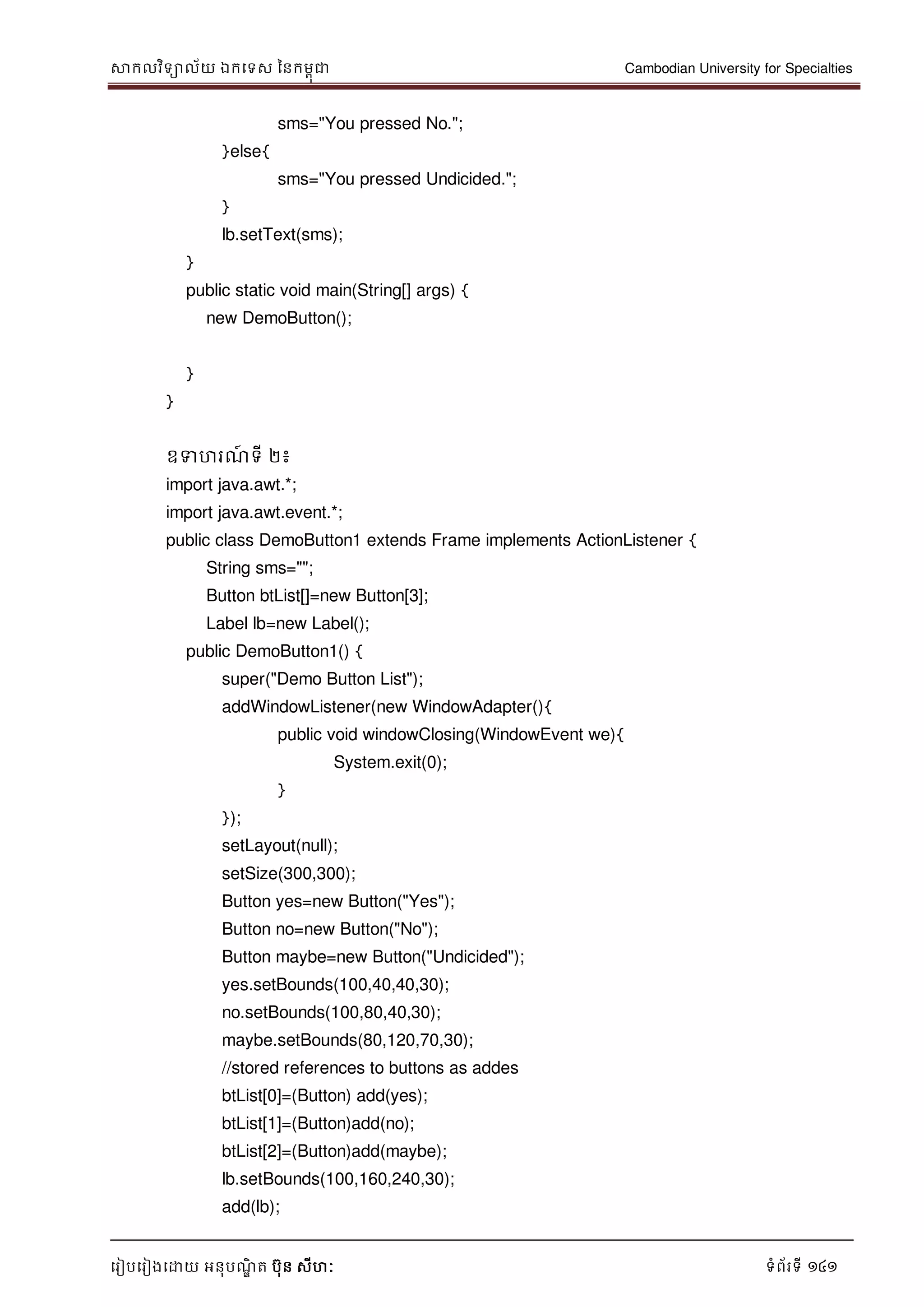 សាកលវិទាល័យ ឯកទទស ននកមពុជា Cambodian University for Specialties
ទរៀបទរៀងទោយ អនុបណ្ឌិ ត បុន សីហៈ ទំព័រទី 141
sms="You pressed No.";
}else{
sms="You pressed Undicided.";
}
lb.setText(sms);
}
public static void main(String[] args) {
new DemoButton();
}
}
ឧទហរណ្៍ ទី ២៖
import java.awt.*;
import java.awt.event.*;
public class DemoButton1 extends Frame implements ActionListener {
String sms="";
Button btList[]=new Button[3];
Label lb=new Label();
public DemoButton1() {
super("Demo Button List");
addWindowListener(new WindowAdapter(){
public void windowClosing(WindowEvent we){
System.exit(0);
}
});
setLayout(null);
setSize(300,300);
Button yes=new Button("Yes");
Button no=new Button("No");
Button maybe=new Button("Undicided");
yes.setBounds(100,40,40,30);
no.setBounds(100,80,40,30);
maybe.setBounds(80,120,70,30);
//stored references to buttons as addes
btList[0]=(Button) add(yes);
btList[1]=(Button)add(no);
btList[2]=(Button)add(maybe);
lb.setBounds(100,160,240,30);
add(lb);
 