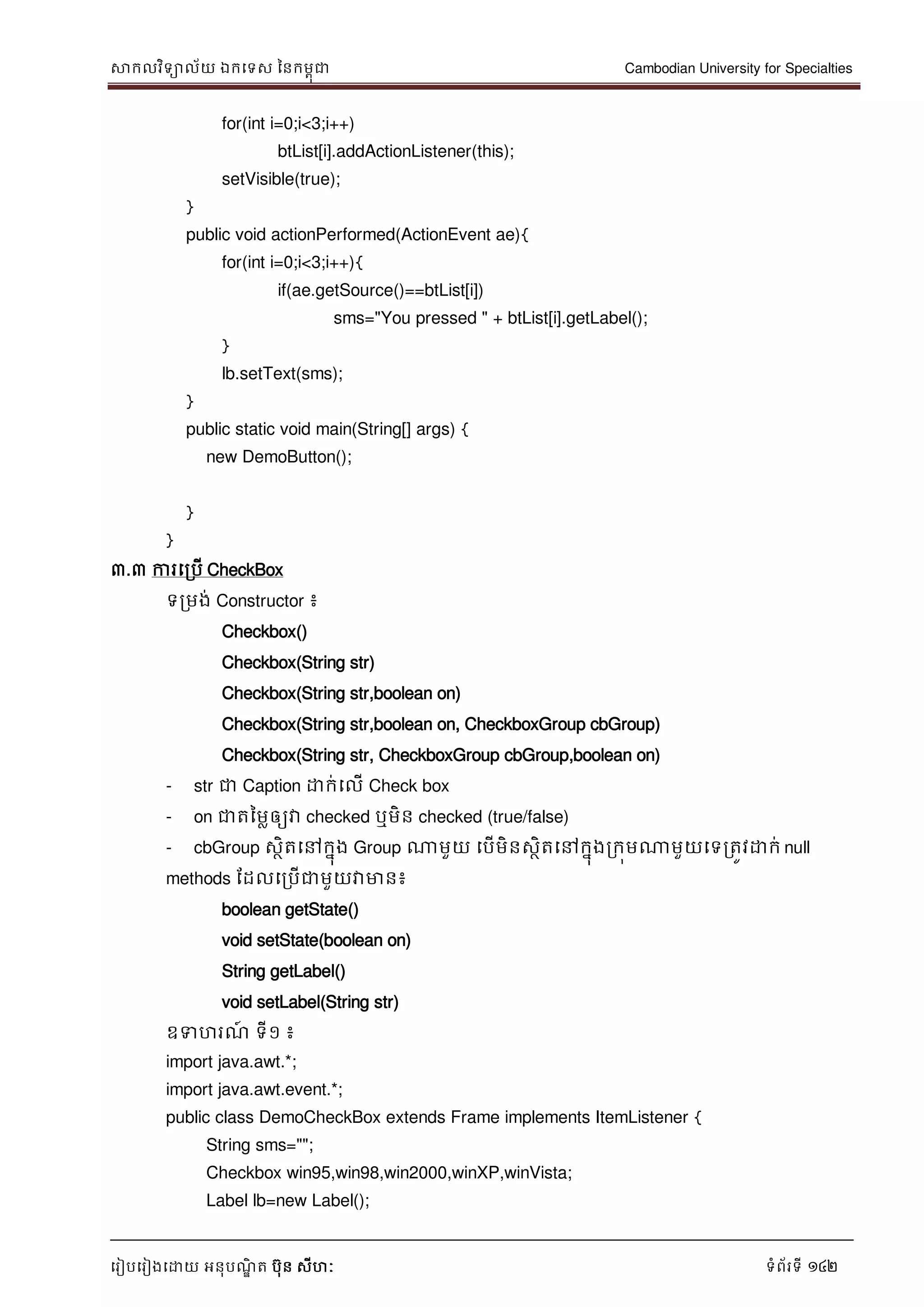 សាកលវិទាល័យ ឯកទទស ននកមពុជា Cambodian University for Specialties
ទរៀបទរៀងទោយ អនុបណ្ឌិ ត បុន សីហៈ ទំព័រទី 142
for(int i=0;i<3;i++)
btList[i].addActionListener(this);
setVisible(true);
}
public void actionPerformed(ActionEvent ae){
for(int i=0;i<3;i++){
if(ae.getSource()==btList[i])
sms="You pressed " + btList[i].getLabel();
}
lb.setText(sms);
}
public static void main(String[] args) {
new DemoButton();
}
}
៣.៣ ការទរបើ CheckBox
ទរមង់ Constructor ៖
Checkbox()
Checkbox(String str)
Checkbox(String str,boolean on)
Checkbox(String str,boolean on, CheckboxGroup cbGroup)
Checkbox(String str, CheckboxGroup cbGroup,boolean on)
- str ជា Caption ោក់ទលើ Check box
- on ជាតនមលឲ្យវា checked ឬមិន checked (true/false)
- cbGroup សថិតទៅកនុង Group ណាមួយ ទបើមិនសថិតទៅកនុងរកុមណាមួយទទរតូវោក់ null
methods ដដលទរបើជាមួយវាមាន៖
boolean getState()
void setState(boolean on)
String getLabel()
void setLabel(String str)
ឧទហរណ្៍ ទី១ ៖
import java.awt.*;
import java.awt.event.*;
public class DemoCheckBox extends Frame implements ItemListener {
String sms="";
Checkbox win95,win98,win2000,winXP,winVista;
Label lb=new Label();
 
