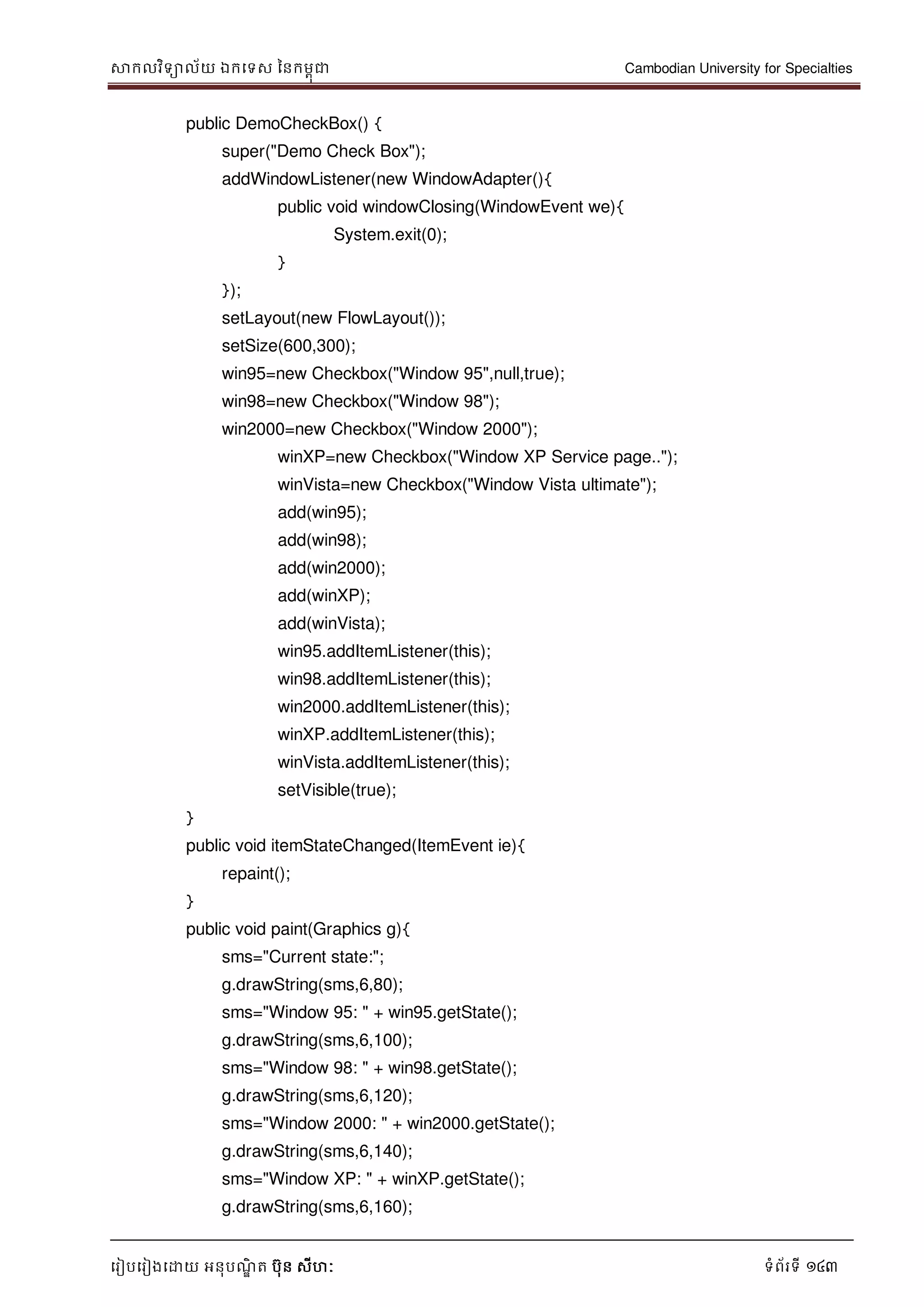 សាកលវិទាល័យ ឯកទទស ននកមពុជា Cambodian University for Specialties
ទរៀបទរៀងទោយ អនុបណ្ឌិ ត បុន សីហៈ ទំព័រទី 143
public DemoCheckBox() {
super("Demo Check Box");
addWindowListener(new WindowAdapter(){
public void windowClosing(WindowEvent we){
System.exit(0);
}
});
setLayout(new FlowLayout());
setSize(600,300);
win95=new Checkbox("Window 95",null,true);
win98=new Checkbox("Window 98");
win2000=new Checkbox("Window 2000");
winXP=new Checkbox("Window XP Service page..");
winVista=new Checkbox("Window Vista ultimate");
add(win95);
add(win98);
add(win2000);
add(winXP);
add(winVista);
win95.addItemListener(this);
win98.addItemListener(this);
win2000.addItemListener(this);
winXP.addItemListener(this);
winVista.addItemListener(this);
setVisible(true);
}
public void itemStateChanged(ItemEvent ie){
repaint();
}
public void paint(Graphics g){
sms="Current state:";
g.drawString(sms,6,80);
sms="Window 95: " + win95.getState();
g.drawString(sms,6,100);
sms="Window 98: " + win98.getState();
g.drawString(sms,6,120);
sms="Window 2000: " + win2000.getState();
g.drawString(sms,6,140);
sms="Window XP: " + winXP.getState();
g.drawString(sms,6,160);
 