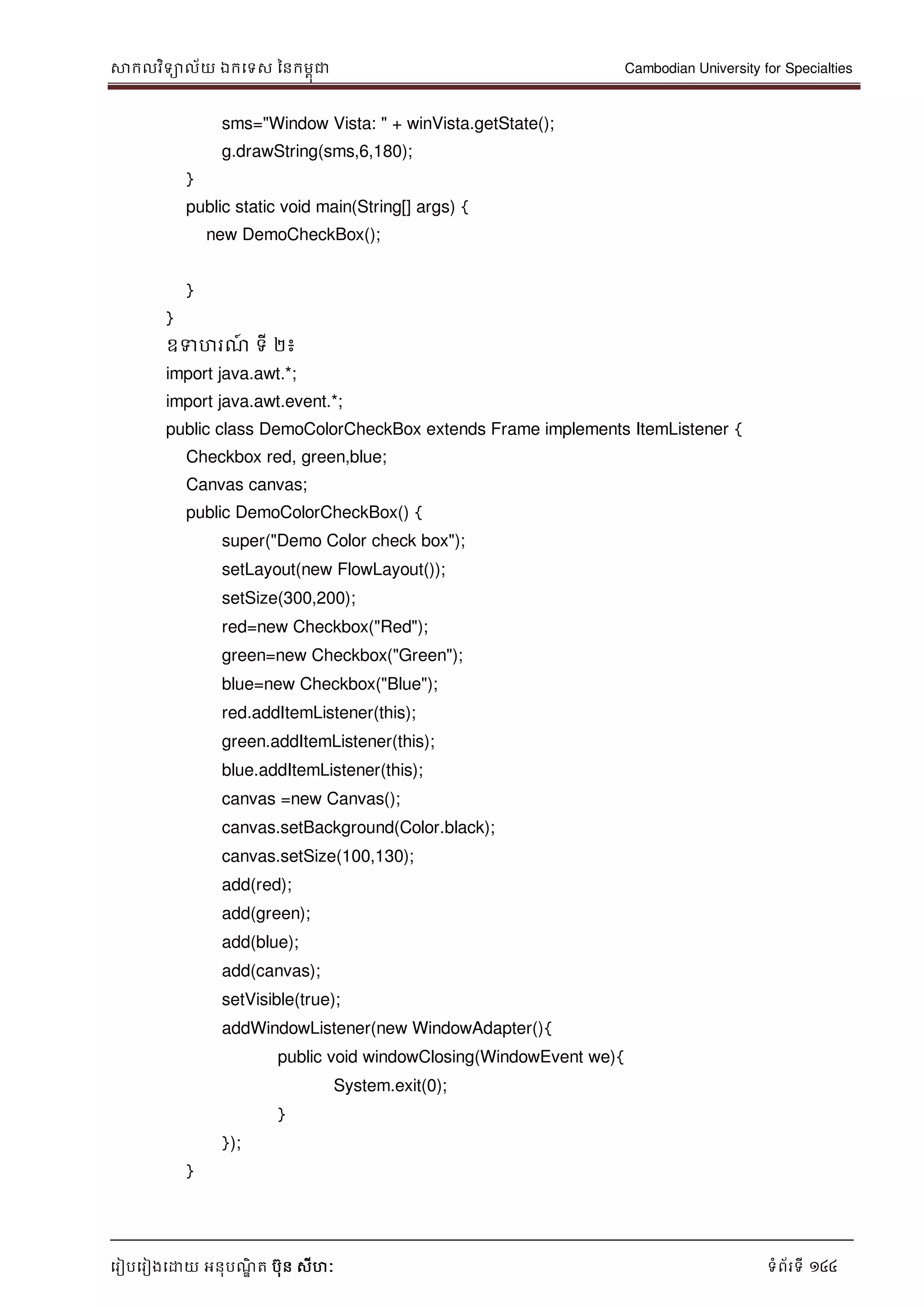 សាកលវិទាល័យ ឯកទទស ននកមពុជា Cambodian University for Specialties
ទរៀបទរៀងទោយ អនុបណ្ឌិ ត បុន សីហៈ ទំព័រទី 144
sms="Window Vista: " + winVista.getState();
g.drawString(sms,6,180);
}
public static void main(String[] args) {
new DemoCheckBox();
}
}
ឧទហរណ្៍ ទី ២៖
import java.awt.*;
import java.awt.event.*;
public class DemoColorCheckBox extends Frame implements ItemListener {
Checkbox red, green,blue;
Canvas canvas;
public DemoColorCheckBox() {
super("Demo Color check box");
setLayout(new FlowLayout());
setSize(300,200);
red=new Checkbox("Red");
green=new Checkbox("Green");
blue=new Checkbox("Blue");
red.addItemListener(this);
green.addItemListener(this);
blue.addItemListener(this);
canvas =new Canvas();
canvas.setBackground(Color.black);
canvas.setSize(100,130);
add(red);
add(green);
add(blue);
add(canvas);
setVisible(true);
addWindowListener(new WindowAdapter(){
public void windowClosing(WindowEvent we){
System.exit(0);
}
});
}
 