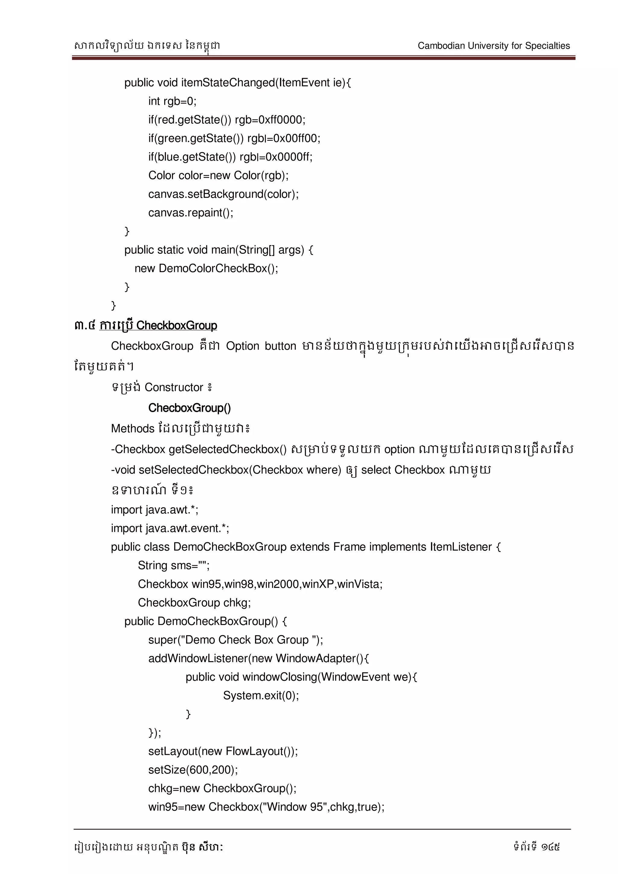 សាកលវិទាល័យ ឯកទទស ននកមពុជា Cambodian University for Specialties
ទរៀបទរៀងទោយ អនុបណ្ឌិ ត បុន សីហៈ ទំព័រទី 145
public void itemStateChanged(ItemEvent ie){
int rgb=0;
if(red.getState()) rgb=0xff0000;
if(green.getState()) rgb|=0x00ff00;
if(blue.getState()) rgb|=0x0000ff;
Color color=new Color(rgb);
canvas.setBackground(color);
canvas.repaint();
}
public static void main(String[] args) {
new DemoColorCheckBox();
}
}
៣.៤ ការទរបើ CheckboxGroup
CheckboxGroup គឺជា Option button មានន័យថាកនុងមួយរកុមរបស់វាទយើងអាចទរជើសទរើសបាន
ដតមួយគត់។
ទរមង់ Constructor ៖
ChecboxGroup()
Methods ដដលទរបើជាមួយវា៖
-Checkbox getSelectedCheckbox() សរមាប់ទទួលយក option ណាមួយដដលទគបានទរជើសទរើស
-void setSelectedCheckbox(Checkbox where) ឲ្យ select Checkbox ណាមួយ
ឧទហរណ្៍ ទី១៖
import java.awt.*;
import java.awt.event.*;
public class DemoCheckBoxGroup extends Frame implements ItemListener {
String sms="";
Checkbox win95,win98,win2000,winXP,winVista;
CheckboxGroup chkg;
public DemoCheckBoxGroup() {
super("Demo Check Box Group ");
addWindowListener(new WindowAdapter(){
public void windowClosing(WindowEvent we){
System.exit(0);
}
});
setLayout(new FlowLayout());
setSize(600,200);
chkg=new CheckboxGroup();
win95=new Checkbox("Window 95",chkg,true);
 