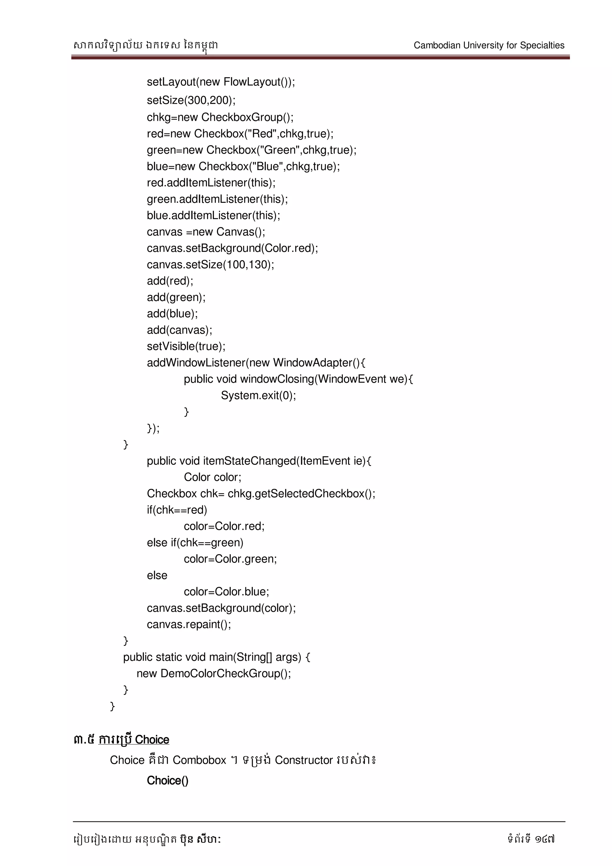 សាកលវិទាល័យ ឯកទទស ននកមពុជា Cambodian University for Specialties
ទរៀបទរៀងទោយ អនុបណ្ឌិ ត បុន សីហៈ ទំព័រទី 147
setLayout(new FlowLayout());
setSize(300,200);
chkg=new CheckboxGroup();
red=new Checkbox("Red",chkg,true);
green=new Checkbox("Green",chkg,true);
blue=new Checkbox("Blue",chkg,true);
red.addItemListener(this);
green.addItemListener(this);
blue.addItemListener(this);
canvas =new Canvas();
canvas.setBackground(Color.red);
canvas.setSize(100,130);
add(red);
add(green);
add(blue);
add(canvas);
setVisible(true);
addWindowListener(new WindowAdapter(){
public void windowClosing(WindowEvent we){
System.exit(0);
}
});
}
public void itemStateChanged(ItemEvent ie){
Color color;
Checkbox chk= chkg.getSelectedCheckbox();
if(chk==red)
color=Color.red;
else if(chk==green)
color=Color.green;
else
color=Color.blue;
canvas.setBackground(color);
canvas.repaint();
}
public static void main(String[] args) {
new DemoColorCheckGroup();
}
}
៣.៥ ការទរបើ Choice
Choice គឺជា Combobox ។ ទរមង់ Constructor របស់វា៖
Choice()
 