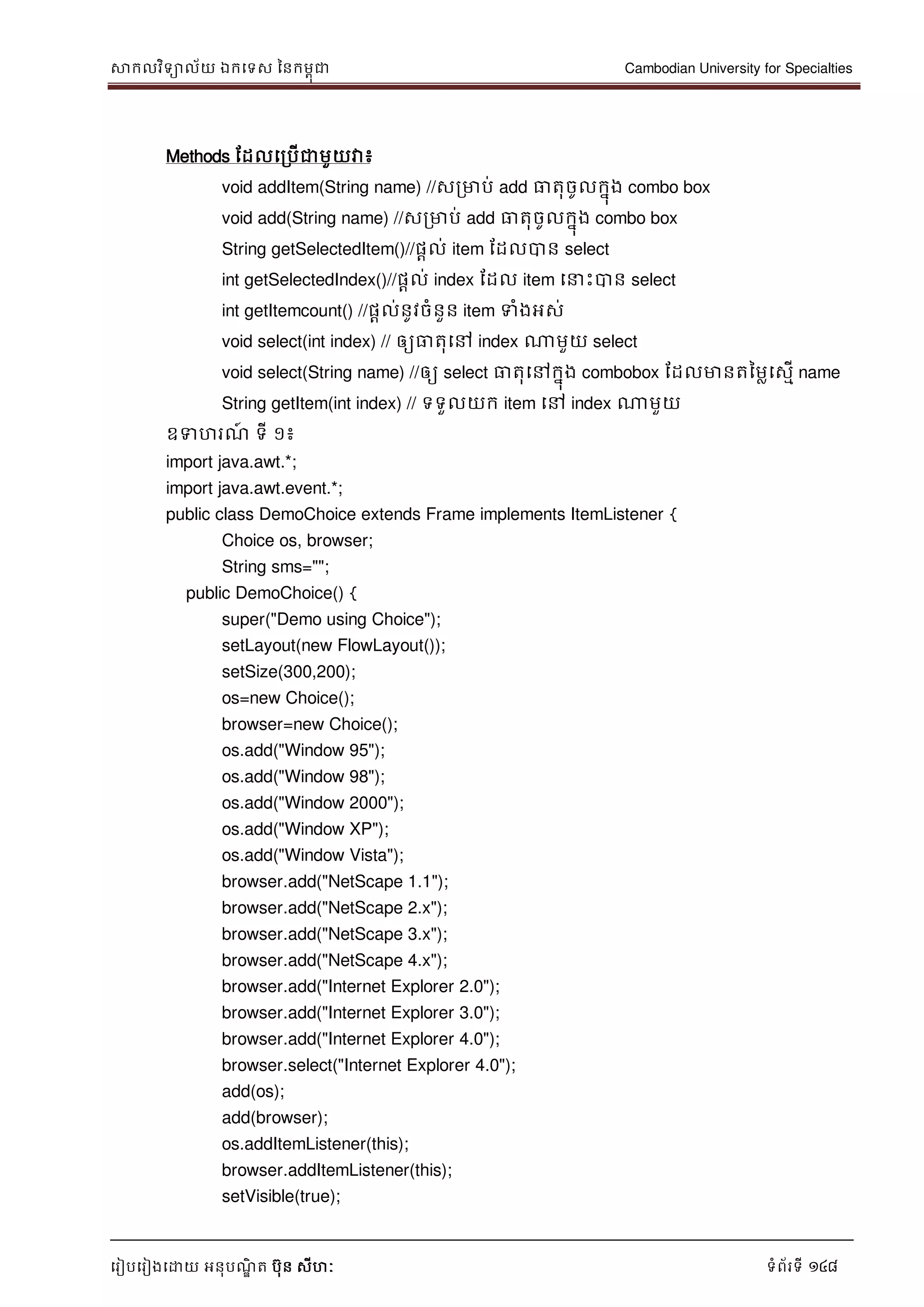 សាកលវិទាល័យ ឯកទទស ននកមពុជា Cambodian University for Specialties
ទរៀបទរៀងទោយ អនុបណ្ឌិ ត បុន សីហៈ ទំព័រទី 148
Methods ដដលទរបើជាមួយវា៖
void addItem(String name) //សរមាប់ add ធាតុចូលកនុង combo box
void add(String name) //សរមាប់ add ធាតុចូលកនុង combo box
String getSelectedItem()//ផាល់ item ដដលបាន select
int getSelectedIndex()//ផាល់ index ដដល item ទ េះបាន select
int getItemcount() //ផាល់នូវចំនួន item ទំងអស់
void select(int index) // ឲ្យធាតុទៅ index ណាមួយ select
void select(String name) //ឲ្យ select ធាតុទៅកនុង combobox ដដលមានតនមលទសមើ name
String getItem(int index) // ទទួលយក item ទៅ index ណាមួយ
ឧទហរណ្៍ ទី ១៖
import java.awt.*;
import java.awt.event.*;
public class DemoChoice extends Frame implements ItemListener {
Choice os, browser;
String sms="";
public DemoChoice() {
super("Demo using Choice");
setLayout(new FlowLayout());
setSize(300,200);
os=new Choice();
browser=new Choice();
os.add("Window 95");
os.add("Window 98");
os.add("Window 2000");
os.add("Window XP");
os.add("Window Vista");
browser.add("NetScape 1.1");
browser.add("NetScape 2.x");
browser.add("NetScape 3.x");
browser.add("NetScape 4.x");
browser.add("Internet Explorer 2.0");
browser.add("Internet Explorer 3.0");
browser.add("Internet Explorer 4.0");
browser.select("Internet Explorer 4.0");
add(os);
add(browser);
os.addItemListener(this);
browser.addItemListener(this);
setVisible(true);
 