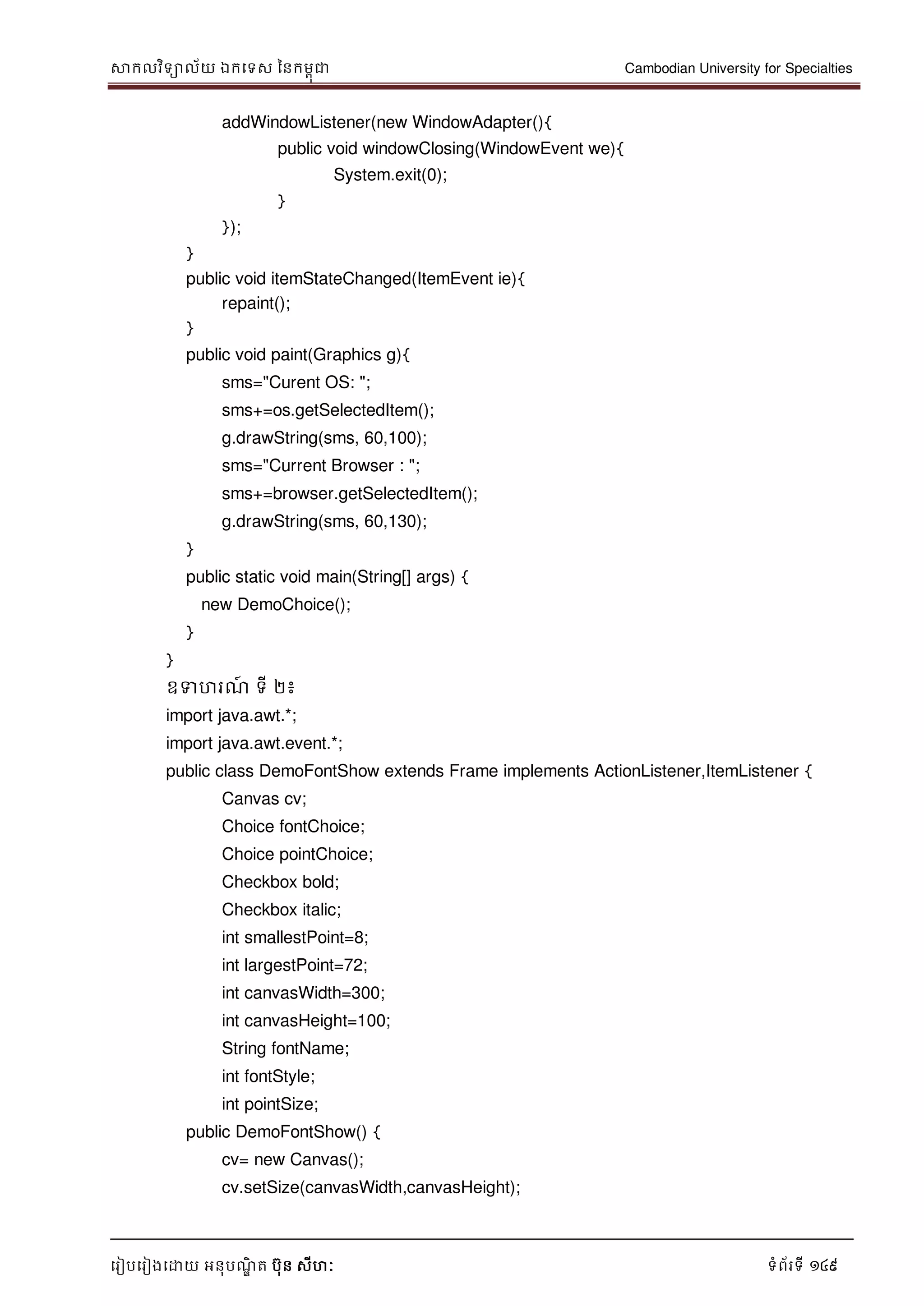 សាកលវិទាល័យ ឯកទទស ននកមពុជា Cambodian University for Specialties
ទរៀបទរៀងទោយ អនុបណ្ឌិ ត បុន សីហៈ ទំព័រទី 149
addWindowListener(new WindowAdapter(){
public void windowClosing(WindowEvent we){
System.exit(0);
}
});
}
public void itemStateChanged(ItemEvent ie){
repaint();
}
public void paint(Graphics g){
sms="Curent OS: ";
sms+=os.getSelectedItem();
g.drawString(sms, 60,100);
sms="Current Browser : ";
sms+=browser.getSelectedItem();
g.drawString(sms, 60,130);
}
public static void main(String[] args) {
new DemoChoice();
}
}
ឧទហរណ្៍ ទី ២៖
import java.awt.*;
import java.awt.event.*;
public class DemoFontShow extends Frame implements ActionListener,ItemListener {
Canvas cv;
Choice fontChoice;
Choice pointChoice;
Checkbox bold;
Checkbox italic;
int smallestPoint=8;
int largestPoint=72;
int canvasWidth=300;
int canvasHeight=100;
String fontName;
int fontStyle;
int pointSize;
public DemoFontShow() {
cv= new Canvas();
cv.setSize(canvasWidth,canvasHeight);
 