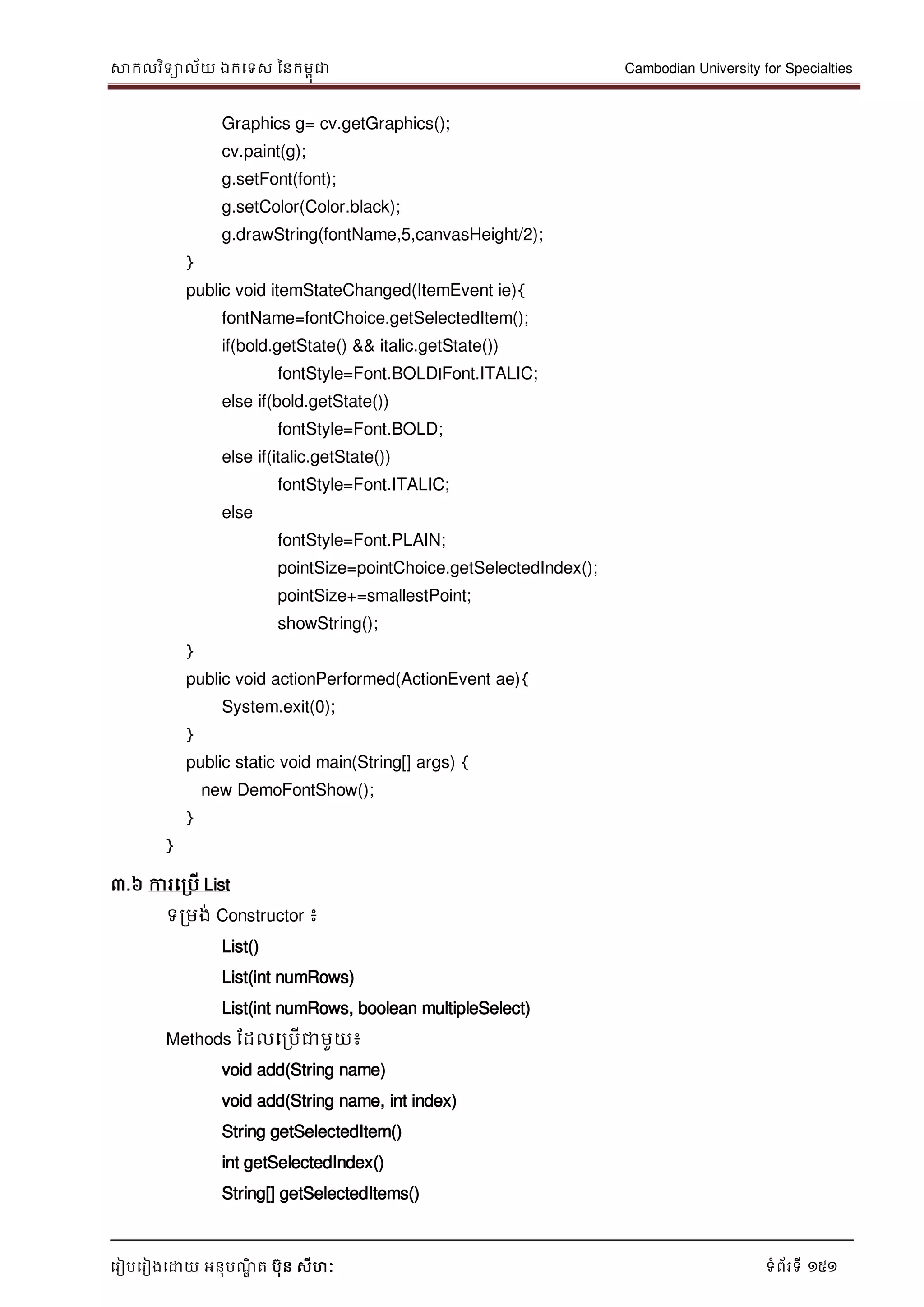 សាកលវិទាល័យ ឯកទទស ននកមពុជា Cambodian University for Specialties
ទរៀបទរៀងទោយ អនុបណ្ឌិ ត បុន សីហៈ ទំព័រទី 151
Graphics g= cv.getGraphics();
cv.paint(g);
g.setFont(font);
g.setColor(Color.black);
g.drawString(fontName,5,canvasHeight/2);
}
public void itemStateChanged(ItemEvent ie){
fontName=fontChoice.getSelectedItem();
if(bold.getState() && italic.getState())
fontStyle=Font.BOLD|Font.ITALIC;
else if(bold.getState())
fontStyle=Font.BOLD;
else if(italic.getState())
fontStyle=Font.ITALIC;
else
fontStyle=Font.PLAIN;
pointSize=pointChoice.getSelectedIndex();
pointSize+=smallestPoint;
showString();
}
public void actionPerformed(ActionEvent ae){
System.exit(0);
}
public static void main(String[] args) {
new DemoFontShow();
}
}
៣.៦ ការទរបើ List
ទរមង់ Constructor ៖
List()
List(int numRows)
List(int numRows, boolean multipleSelect)
Methods ដដលទរបើជាមួយ៖
void add(String name)
void add(String name, int index)
String getSelectedItem()
int getSelectedIndex()
String[] getSelectedItems()
 