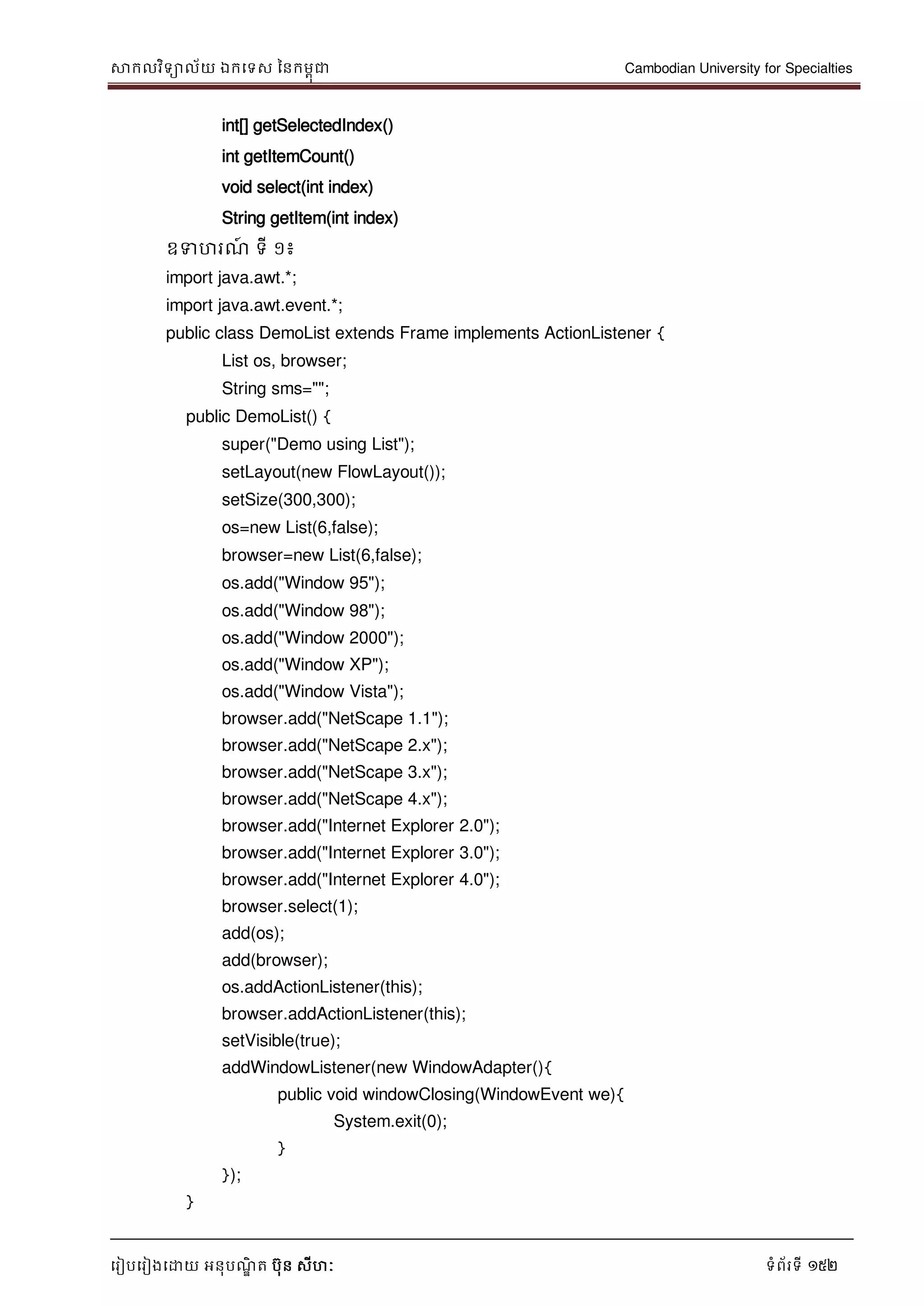 សាកលវិទាល័យ ឯកទទស ននកមពុជា Cambodian University for Specialties
ទរៀបទរៀងទោយ អនុបណ្ឌិ ត បុន សីហៈ ទំព័រទី 152
int[] getSelectedIndex()
int getItemCount()
void select(int index)
String getItem(int index)
ឧទហរណ្៍ ទី ១៖
import java.awt.*;
import java.awt.event.*;
public class DemoList extends Frame implements ActionListener {
List os, browser;
String sms="";
public DemoList() {
super("Demo using List");
setLayout(new FlowLayout());
setSize(300,300);
os=new List(6,false);
browser=new List(6,false);
os.add("Window 95");
os.add("Window 98");
os.add("Window 2000");
os.add("Window XP");
os.add("Window Vista");
browser.add("NetScape 1.1");
browser.add("NetScape 2.x");
browser.add("NetScape 3.x");
browser.add("NetScape 4.x");
browser.add("Internet Explorer 2.0");
browser.add("Internet Explorer 3.0");
browser.add("Internet Explorer 4.0");
browser.select(1);
add(os);
add(browser);
os.addActionListener(this);
browser.addActionListener(this);
setVisible(true);
addWindowListener(new WindowAdapter(){
public void windowClosing(WindowEvent we){
System.exit(0);
}
});
}
 