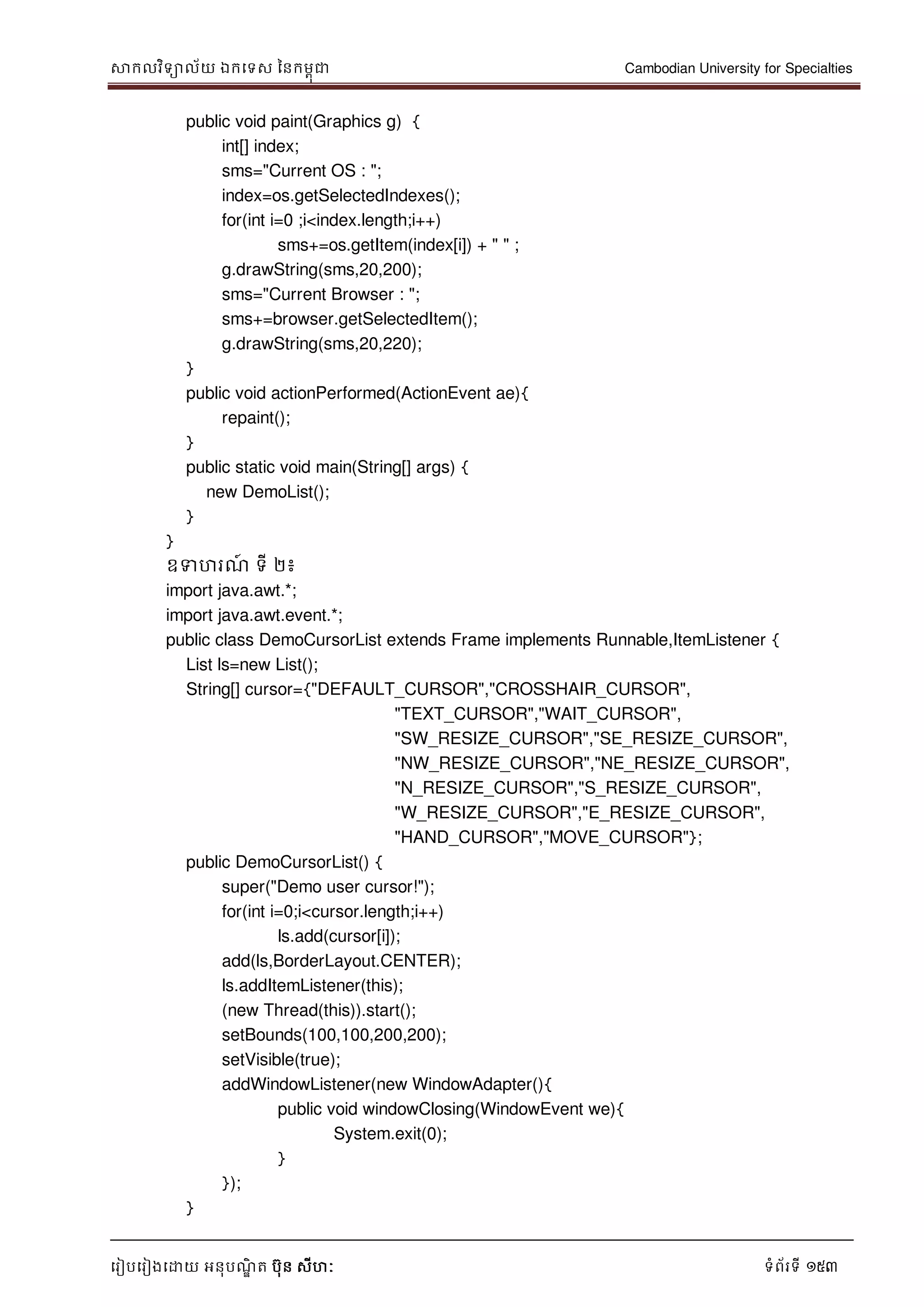 សាកលវិទាល័យ ឯកទទស ននកមពុជា Cambodian University for Specialties
ទរៀបទរៀងទោយ អនុបណ្ឌិ ត បុន សីហៈ ទំព័រទី 153
public void paint(Graphics g) {
int[] index;
sms="Current OS : ";
index=os.getSelectedIndexes();
for(int i=0 ;i<index.length;i++)
sms+=os.getItem(index[i]) + " " ;
g.drawString(sms,20,200);
sms="Current Browser : ";
sms+=browser.getSelectedItem();
g.drawString(sms,20,220);
}
public void actionPerformed(ActionEvent ae){
repaint();
}
public static void main(String[] args) {
new DemoList();
}
}
ឧទហរណ្៍ ទី ២៖
import java.awt.*;
import java.awt.event.*;
public class DemoCursorList extends Frame implements Runnable,ItemListener {
List ls=new List();
String[] cursor={"DEFAULT_CURSOR","CROSSHAIR_CURSOR",
"TEXT_CURSOR","WAIT_CURSOR",
"SW_RESIZE_CURSOR","SE_RESIZE_CURSOR",
"NW_RESIZE_CURSOR","NE_RESIZE_CURSOR",
"N_RESIZE_CURSOR","S_RESIZE_CURSOR",
"W_RESIZE_CURSOR","E_RESIZE_CURSOR",
"HAND_CURSOR","MOVE_CURSOR"};
public DemoCursorList() {
super("Demo user cursor!");
for(int i=0;i<cursor.length;i++)
ls.add(cursor[i]);
add(ls,BorderLayout.CENTER);
ls.addItemListener(this);
(new Thread(this)).start();
setBounds(100,100,200,200);
setVisible(true);
addWindowListener(new WindowAdapter(){
public void windowClosing(WindowEvent we){
System.exit(0);
}
});
}
 