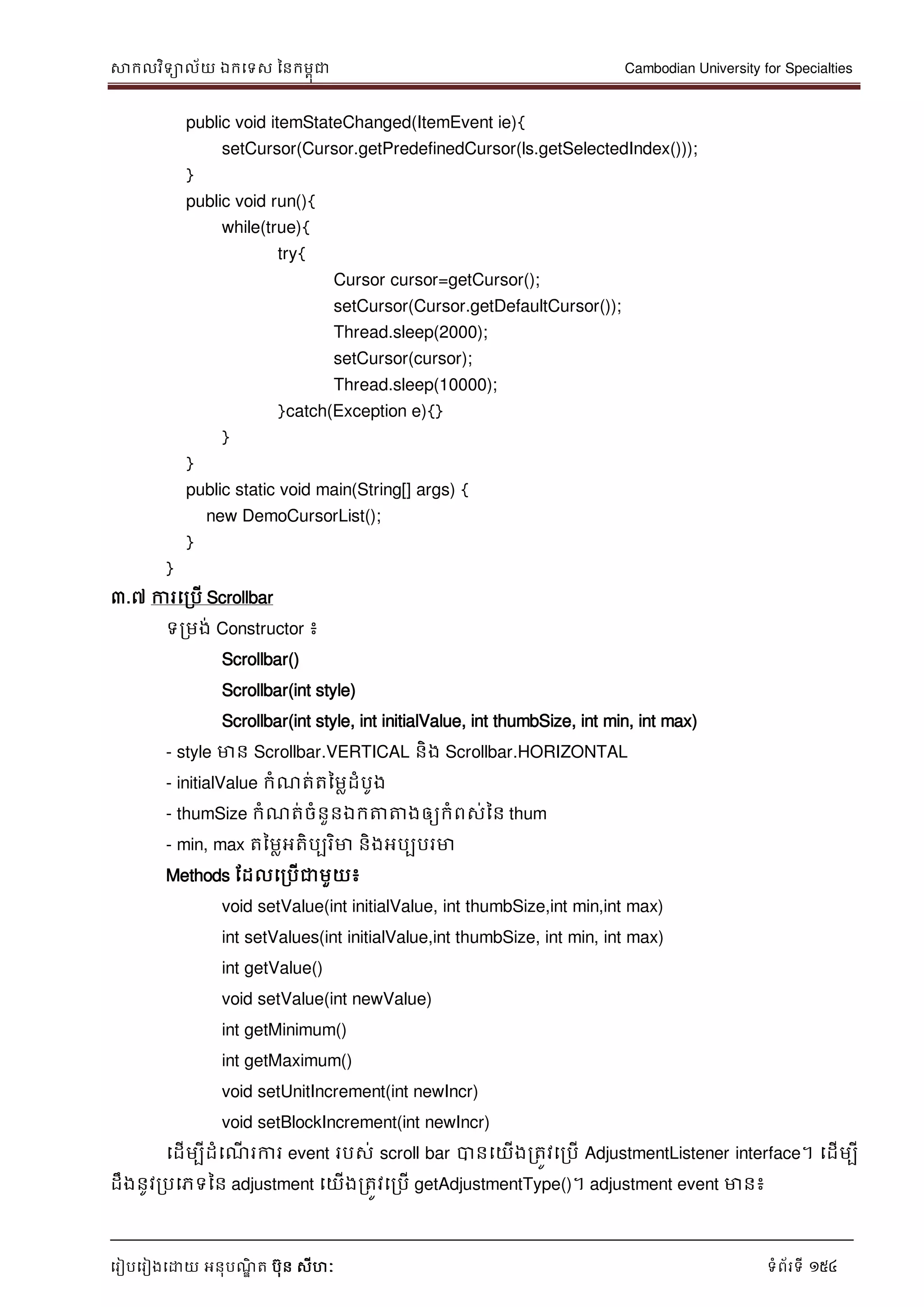 សាកលវិទាល័យ ឯកទទស ននកមពុជា Cambodian University for Specialties
ទរៀបទរៀងទោយ អនុបណ្ឌិ ត បុន សីហៈ ទំព័រទី 154
public void itemStateChanged(ItemEvent ie){
setCursor(Cursor.getPredefinedCursor(ls.getSelectedIndex()));
}
public void run(){
while(true){
try{
Cursor cursor=getCursor();
setCursor(Cursor.getDefaultCursor());
Thread.sleep(2000);
setCursor(cursor);
Thread.sleep(10000);
}catch(Exception e){}
}
}
public static void main(String[] args) {
new DemoCursorList();
}
}
៣.៧ ការទរបើ Scrollbar
ទរមង់ Constructor ៖
Scrollbar()
Scrollbar(int style)
Scrollbar(int style, int initialValue, int thumbSize, int min, int max)
- style មាន Scrollbar.VERTICAL និង Scrollbar.HORIZONTAL
- initialValue កំណ្ត់តនមលដំបូង
- thumSize កំណ្ត់ចំនួនឯកត្តត្តងឲ្យកំពស់នន thum
- min, max តនមលអតិបបរិមា និងអបបបរមា
Methods ដដលទរបើជាមួយ៖
void setValue(int initialValue, int thumbSize,int min,int max)
int setValues(int initialValue,int thumbSize, int min, int max)
int getValue()
void setValue(int newValue)
int getMinimum()
int getMaximum()
void setUnitIncrement(int newIncr)
void setBlockIncrement(int newIncr)
ទដើមបីដំទណ្ើ រការ event របស់ scroll bar បានទយើងរតូវទរបើ AdjustmentListener interface។ ទដើមបី
ដឹងនូវរបទភទនន adjustment ទយើងរតូវទរបើ getAdjustmentType()។ adjustment event មាន៖
 