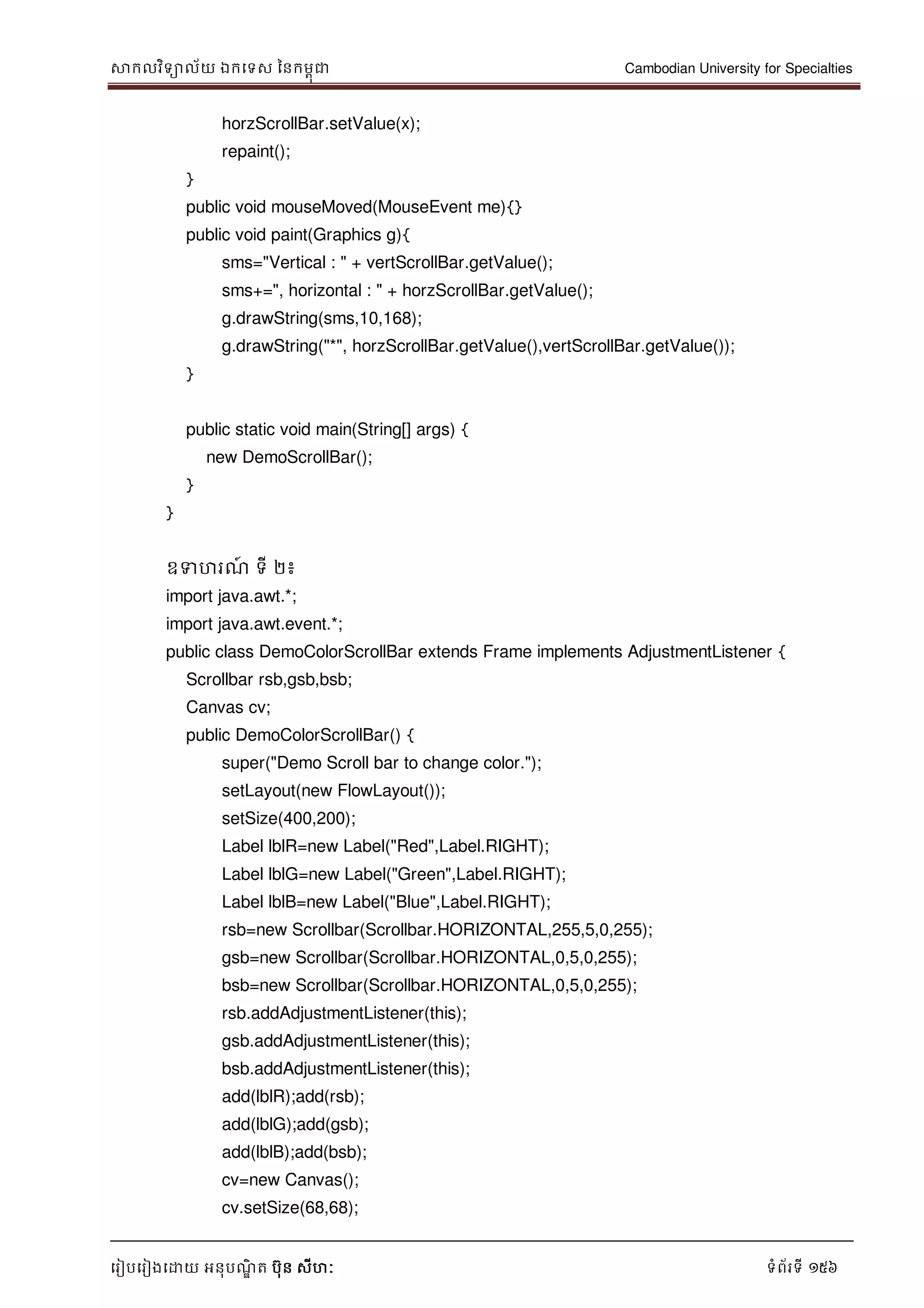 សាកលវិទាល័យ ឯកទទស ននកមពុជា Cambodian University for Specialties
ទរៀបទរៀងទោយ អនុបណ្ឌិ ត បុន សីហៈ ទំព័រទី 156
horzScrollBar.setValue(x);
repaint();
}
public void mouseMoved(MouseEvent me){}
public void paint(Graphics g){
sms="Vertical : " + vertScrollBar.getValue();
sms+=", horizontal : " + horzScrollBar.getValue();
g.drawString(sms,10,168);
g.drawString("*", horzScrollBar.getValue(),vertScrollBar.getValue());
}
public static void main(String[] args) {
new DemoScrollBar();
}
}
ឧទហរណ្៍ ទី ២៖
import java.awt.*;
import java.awt.event.*;
public class DemoColorScrollBar extends Frame implements AdjustmentListener {
Scrollbar rsb,gsb,bsb;
Canvas cv;
public DemoColorScrollBar() {
super("Demo Scroll bar to change color.");
setLayout(new FlowLayout());
setSize(400,200);
Label lblR=new Label("Red",Label.RIGHT);
Label lblG=new Label("Green",Label.RIGHT);
Label lblB=new Label("Blue",Label.RIGHT);
rsb=new Scrollbar(Scrollbar.HORIZONTAL,255,5,0,255);
gsb=new Scrollbar(Scrollbar.HORIZONTAL,0,5,0,255);
bsb=new Scrollbar(Scrollbar.HORIZONTAL,0,5,0,255);
rsb.addAdjustmentListener(this);
gsb.addAdjustmentListener(this);
bsb.addAdjustmentListener(this);
add(lblR);add(rsb);
add(lblG);add(gsb);
add(lblB);add(bsb);
cv=new Canvas();
cv.setSize(68,68);
 