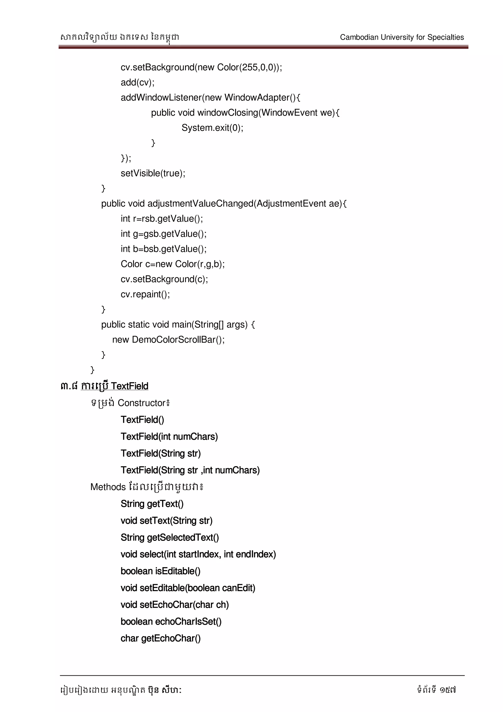 សាកលវិទាល័យ ឯកទទស ននកមពុជា Cambodian University for Specialties
ទរៀបទរៀងទោយ អនុបណ្ឌិ ត បុន សីហៈ ទំព័រទី 157
cv.setBackground(new Color(255,0,0));
add(cv);
addWindowListener(new WindowAdapter(){
public void windowClosing(WindowEvent we){
System.exit(0);
}
});
setVisible(true);
}
public void adjustmentValueChanged(AdjustmentEvent ae){
int r=rsb.getValue();
int g=gsb.getValue();
int b=bsb.getValue();
Color c=new Color(r,g,b);
cv.setBackground(c);
cv.repaint();
}
public static void main(String[] args) {
new DemoColorScrollBar();
}
}
៣.៨ ការទរបើ TextField
ទរមង់ Constructor៖
TextField()
TextField(int numChars)
TextField(String str)
TextField(String str ,int numChars)
Methods ដដលទរបើជាមួយវា៖
String getText()
void setText(String str)
String getSelectedText()
void select(int startIndex, int endIndex)
boolean isEditable()
void setEditable(boolean canEdit)
void setEchoChar(char ch)
boolean echoCharIsSet()
char getEchoChar()
 