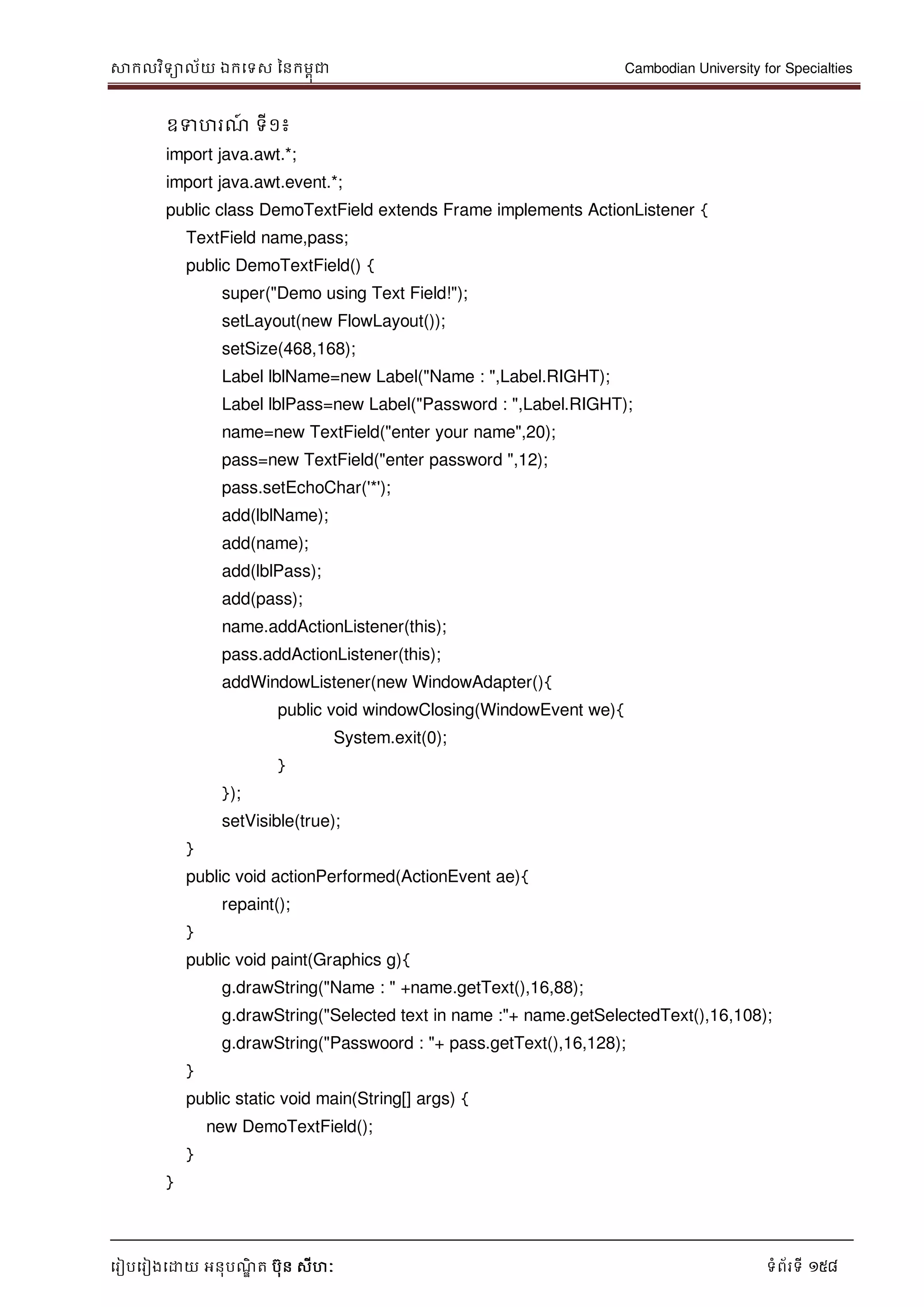 សាកលវិទាល័យ ឯកទទស ននកមពុជា Cambodian University for Specialties
ទរៀបទរៀងទោយ អនុបណ្ឌិ ត បុន សីហៈ ទំព័រទី 158
ឧទហរណ្៍ ទី១៖
import java.awt.*;
import java.awt.event.*;
public class DemoTextField extends Frame implements ActionListener {
TextField name,pass;
public DemoTextField() {
super("Demo using Text Field!");
setLayout(new FlowLayout());
setSize(468,168);
Label lblName=new Label("Name : ",Label.RIGHT);
Label lblPass=new Label("Password : ",Label.RIGHT);
name=new TextField("enter your name",20);
pass=new TextField("enter password ",12);
pass.setEchoChar('*');
add(lblName);
add(name);
add(lblPass);
add(pass);
name.addActionListener(this);
pass.addActionListener(this);
addWindowListener(new WindowAdapter(){
public void windowClosing(WindowEvent we){
System.exit(0);
}
});
setVisible(true);
}
public void actionPerformed(ActionEvent ae){
repaint();
}
public void paint(Graphics g){
g.drawString("Name : " +name.getText(),16,88);
g.drawString("Selected text in name :"+ name.getSelectedText(),16,108);
g.drawString("Passwoord : "+ pass.getText(),16,128);
}
public static void main(String[] args) {
new DemoTextField();
}
}
 