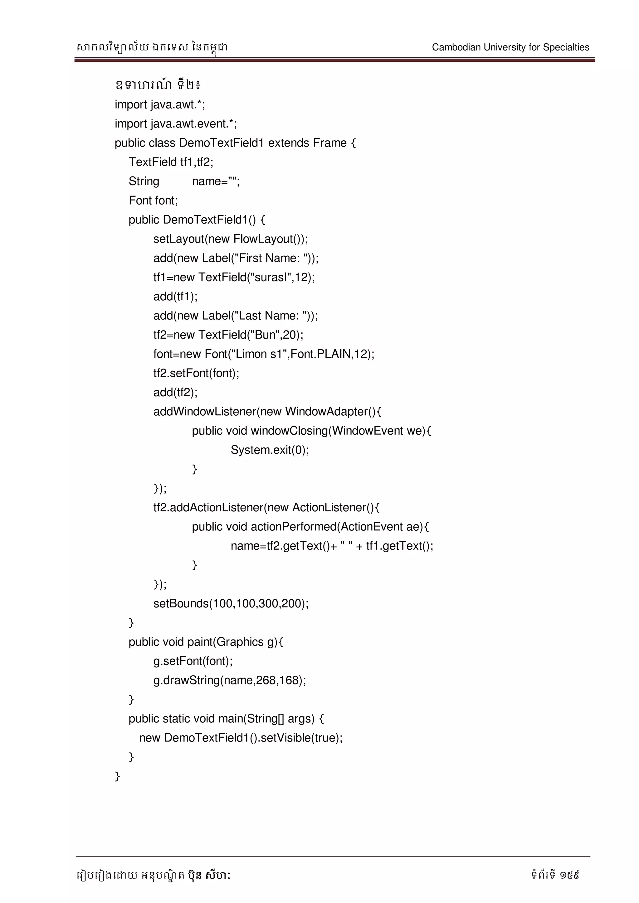 សាកលវិទាល័យ ឯកទទស ននកមពុជា Cambodian University for Specialties
ទរៀបទរៀងទោយ អនុបណ្ឌិ ត បុន សីហៈ ទំព័រទី 159
ឧទហរណ្៍ ទី២៖
import java.awt.*;
import java.awt.event.*;
public class DemoTextField1 extends Frame {
TextField tf1,tf2;
String name="";
Font font;
public DemoTextField1() {
setLayout(new FlowLayout());
add(new Label("First Name: "));
tf1=new TextField("surasI",12);
add(tf1);
add(new Label("Last Name: "));
tf2=new TextField("Bun",20);
font=new Font("Limon s1",Font.PLAIN,12);
tf2.setFont(font);
add(tf2);
addWindowListener(new WindowAdapter(){
public void windowClosing(WindowEvent we){
System.exit(0);
}
});
tf2.addActionListener(new ActionListener(){
public void actionPerformed(ActionEvent ae){
name=tf2.getText()+ " " + tf1.getText();
}
});
setBounds(100,100,300,200);
}
public void paint(Graphics g){
g.setFont(font);
g.drawString(name,268,168);
}
public static void main(String[] args) {
new DemoTextField1().setVisible(true);
}
}
 