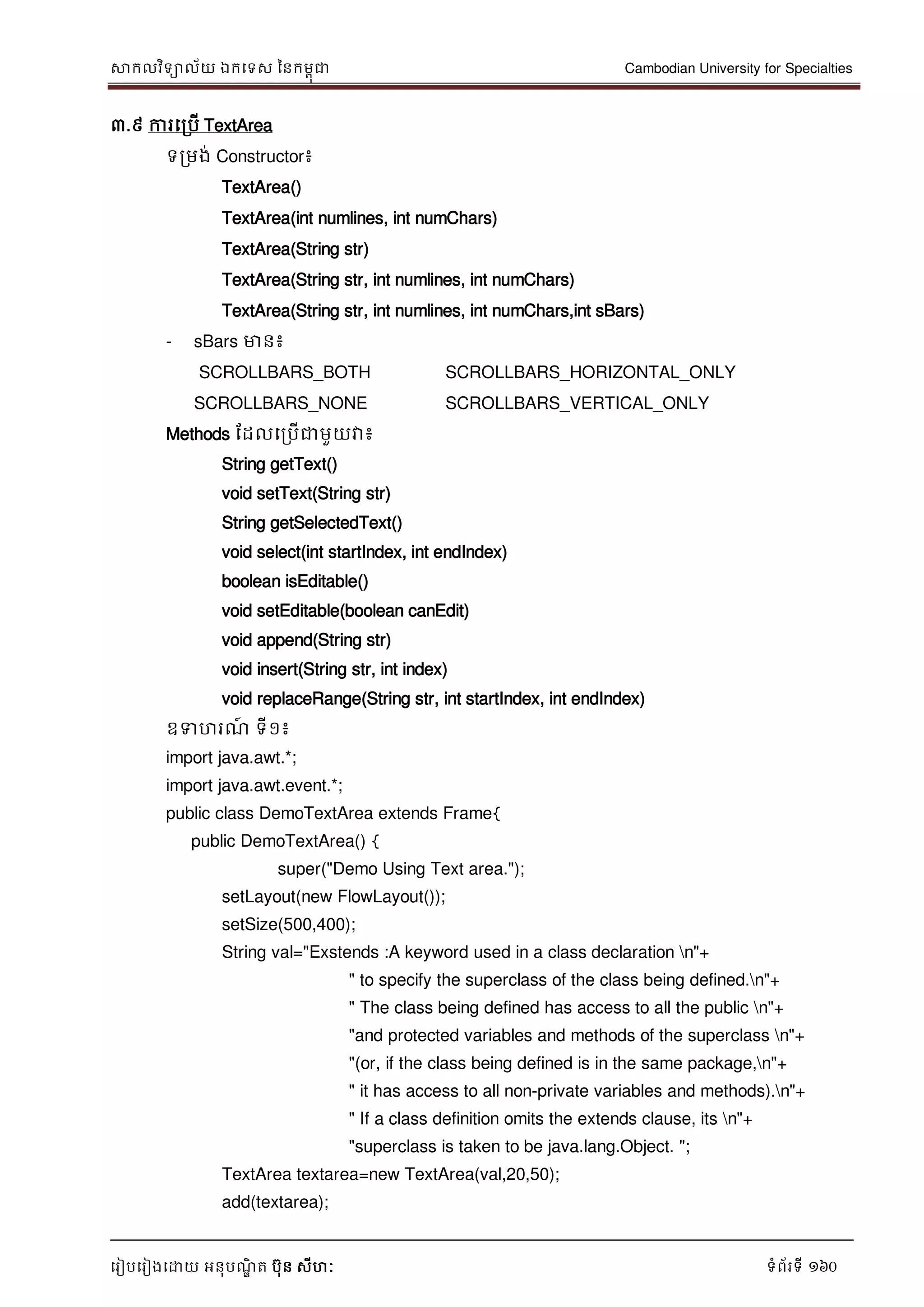 សាកលវិទាល័យ ឯកទទស ននកមពុជា Cambodian University for Specialties
ទរៀបទរៀងទោយ អនុបណ្ឌិ ត បុន សីហៈ ទំព័រទី 160
៣.៩ ការទរបើ TextArea
ទរមង់ Constructor៖
TextArea()
TextArea(int numlines, int numChars)
TextArea(String str)
TextArea(String str, int numlines, int numChars)
TextArea(String str, int numlines, int numChars,int sBars)
- sBars មាន៖
SCROLLBARS_BOTH SCROLLBARS_HORIZONTAL_ONLY
SCROLLBARS_NONE SCROLLBARS_VERTICAL_ONLY
Methods ដដលទរបើជាមួយវា៖
String getText()
void setText(String str)
String getSelectedText()
void select(int startIndex, int endIndex)
boolean isEditable()
void setEditable(boolean canEdit)
void append(String str)
void insert(String str, int index)
void replaceRange(String str, int startIndex, int endIndex)
ឧទហរណ្៍ ទី១៖
import java.awt.*;
import java.awt.event.*;
public class DemoTextArea extends Frame{
public DemoTextArea() {
super("Demo Using Text area.");
setLayout(new FlowLayout());
setSize(500,400);
String val="Exstends :A keyword used in a class declaration n"+
" to specify the superclass of the class being defined.n"+
" The class being defined has access to all the public n"+
"and protected variables and methods of the superclass n"+
"(or, if the class being defined is in the same package,n"+
" it has access to all non-private variables and methods).n"+
" If a class definition omits the extends clause, its n"+
"superclass is taken to be java.lang.Object. ";
TextArea textarea=new TextArea(val,20,50);
add(textarea);
 