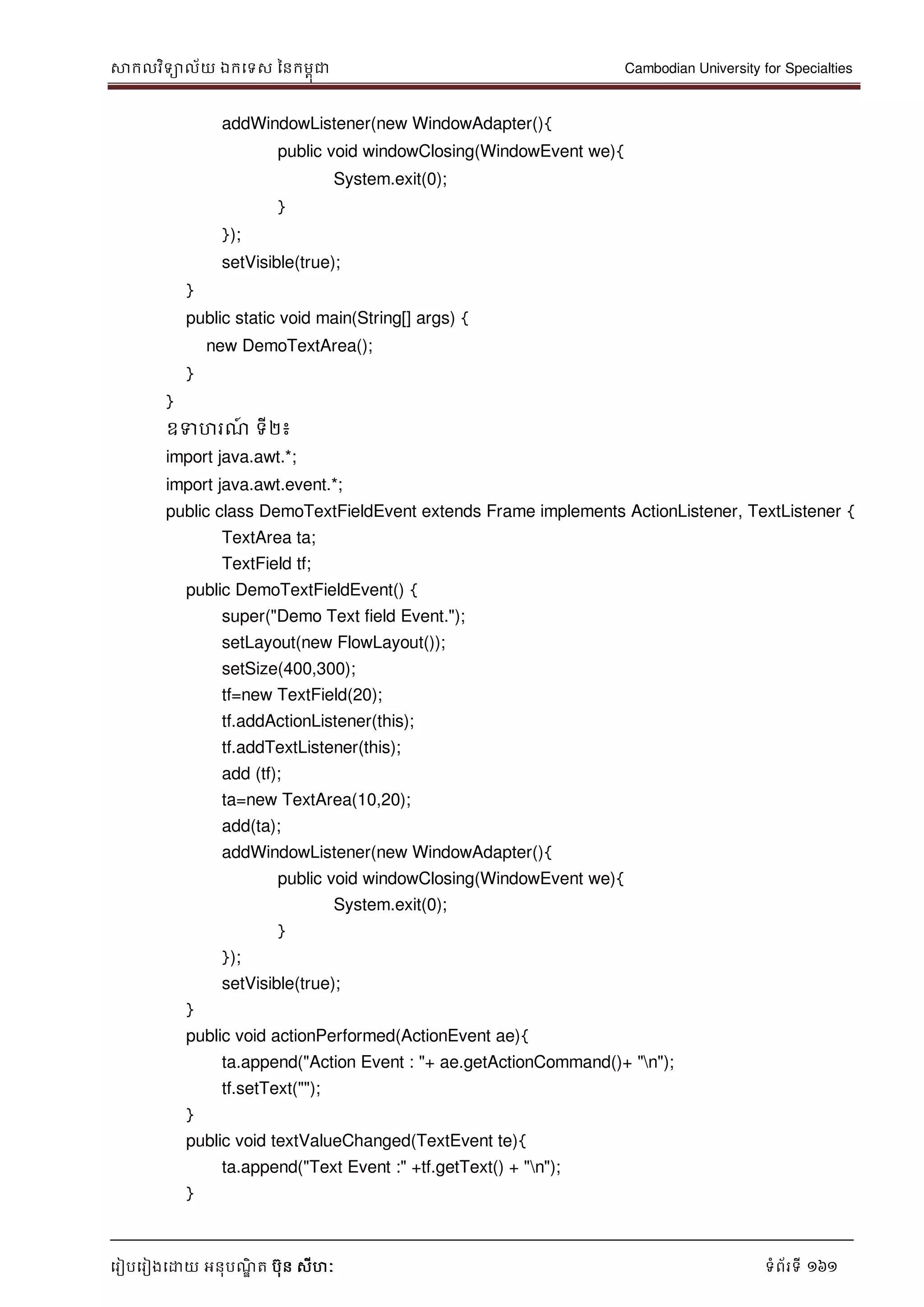 សាកលវិទាល័យ ឯកទទស ននកមពុជា Cambodian University for Specialties
ទរៀបទរៀងទោយ អនុបណ្ឌិ ត បុន សីហៈ ទំព័រទី 161
addWindowListener(new WindowAdapter(){
public void windowClosing(WindowEvent we){
System.exit(0);
}
});
setVisible(true);
}
public static void main(String[] args) {
new DemoTextArea();
}
}
ឧទហរណ្៍ ទី២៖
import java.awt.*;
import java.awt.event.*;
public class DemoTextFieldEvent extends Frame implements ActionListener, TextListener {
TextArea ta;
TextField tf;
public DemoTextFieldEvent() {
super("Demo Text field Event.");
setLayout(new FlowLayout());
setSize(400,300);
tf=new TextField(20);
tf.addActionListener(this);
tf.addTextListener(this);
add (tf);
ta=new TextArea(10,20);
add(ta);
addWindowListener(new WindowAdapter(){
public void windowClosing(WindowEvent we){
System.exit(0);
}
});
setVisible(true);
}
public void actionPerformed(ActionEvent ae){
ta.append("Action Event : "+ ae.getActionCommand()+ "n");
tf.setText("");
}
public void textValueChanged(TextEvent te){
ta.append("Text Event :" +tf.getText() + "n");
}
 