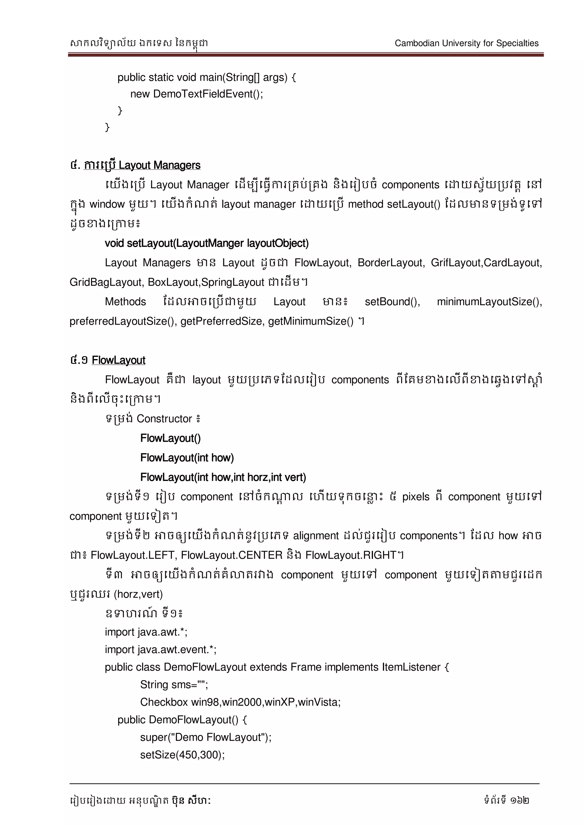 សាកលវិទាល័យ ឯកទទស ននកមពុជា Cambodian University for Specialties
ទរៀបទរៀងទោយ អនុបណ្ឌិ ត បុន សីហៈ ទំព័រទី 162
public static void main(String[] args) {
new DemoTextFieldEvent();
}
}
៤. ការទរបើ Layout Managers
ទយើងទរបើ Layout Manager ទដើមបីទធវើការរគប់រគង និងទរៀបចំ components ទោយសវ័យរបវតា ទៅ
កនុង window មួយ។ ទយើងកំណ្ត់ layout manager ទោយទរបើ method setLayout() ដដលមានទរមង់ទូទៅ
ដូចខាងទរកាម៖
void setLayout(LayoutManger layoutObject)
Layout Managers មាន Layout ដូចជា FlowLayout, BorderLayout, GrifLayout,CardLayout,
GridBagLayout, BoxLayout,SpringLayout ជាទដើម។
Methods ដដលអាចទរបើជាមួយ Layout មាន៖ setBound(), minimumLayoutSize(),
preferredLayoutSize(), getPreferredSize, getMinimumSize() ។
៤.១ FlowLayout
FlowLayout គឺជា layout មួយរបទភទដដលទរៀប components ពីដគមខាងទលើពីខាងទឆវងទៅសាា ំ
និងពីទលើចុេះទរកាម។
ទរមង់ Constructor ៖
FlowLayout()
FlowLayout(int how)
FlowLayout(int how,int horz,int vert)
ទរមង់ទី១ ទរៀប component ទៅចំកណាែ ល ទហើយទុកចទ ល េះ ៥ pixels ពី component មួយទៅ
component មួយទទៀត។
ទរមង់ទី២ អាចឲ្យទយើងកំណ្ត់នូវរបទភទ alignment ដល់ជួរទរៀប components។ ដដល how អាច
ជា៖ FlowLayout.LEFT, FlowLayout.CENTER និង FlowLayout.RIGHT។
ទី៣ អាចឲ្យទយើងកំណ្ត់គំលាតរវាង component មួយទៅ component មួយទទៀតត្តមជួរទដក
ឬជួរឈរ (horz,vert)
ឧទហរណ្៍ ទី១៖
import java.awt.*;
import java.awt.event.*;
public class DemoFlowLayout extends Frame implements ItemListener {
String sms="";
Checkbox win98,win2000,winXP,winVista;
public DemoFlowLayout() {
super("Demo FlowLayout");
setSize(450,300);
 