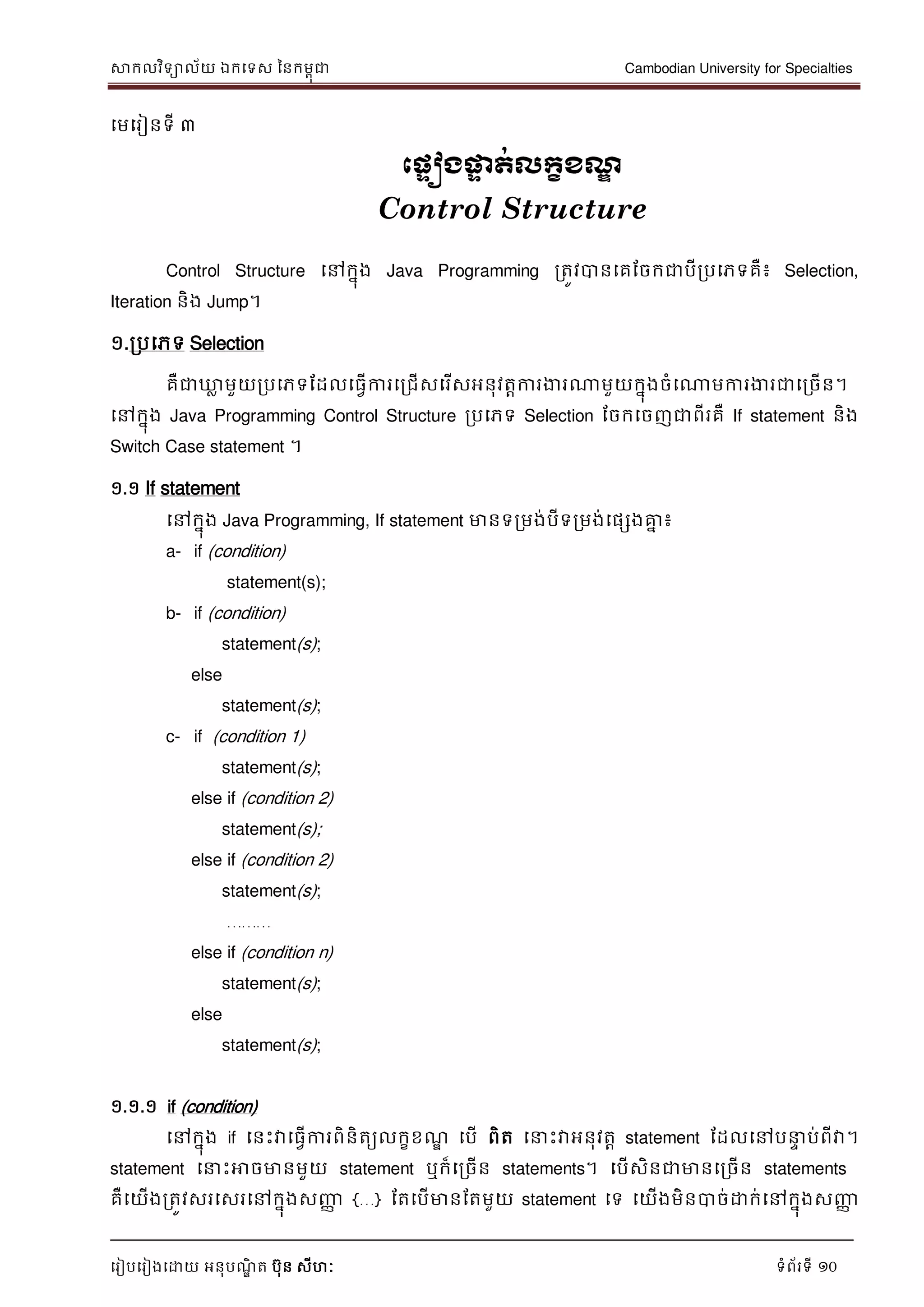 សាកលវិទាល័យ ឯកទទស ននកមពុជា Cambodian University for Specialties
ទរៀបទរៀងទោយ អនុបណ្ឌិ ត បុន សីហៈ ទំព័រទី 10
ទមទរៀនទី ៣
ភ្ទៀងផ្ទទ ត់លក្ខខែឌ
Control Structure
Control Structure ទៅកនុង Java Programming រតូវបានទគដចកជាបីរបទភទគឺ៖ Selection,
Iteration និង Jump។
១.របទភទ Selection
គឺជាឃ្លល មួយរបទភទដដលទធវើការទរជើសទរើសអនុវតាការងារណាមួយកនុងចំទណាមការងារជាទរចើន។
ទៅកនុង Java Programming Control Structure របទភទ Selection ដចកទចញជាពីរគឺ If statement និង
Switch Case statement ។
១.១ If statement
ទៅកនុង Java Programming, If statement មានទរមង់បីទរមង់ទផសងគ្នន ៖
a- if (condition)
statement(s);
b- if (condition)
statement(s);
else
statement(s);
c- if (condition 1)
statement(s);
else if (condition 2)
statement(s);
else if (condition 2)
statement(s);
………
else if (condition n)
statement(s);
else
statement(s);
១.១.១ if (condition)
ទៅកនុង if ទនេះវាទធវើការពិនិតយលកខខណ្ឌ ទបើ ពិត ទ េះវាអនុវតា statement ដដលទៅប េ ប់ពីវា។
statement ទ េះអាចមានមួយ statement ឬក៏ទរចើន statements។ ទបើសិនជាមានទរចើន statements
គឺទយើងរតូវសរទសរទៅកនុងសញ្ញា {…} ដតទបើមានដតមួយ statement ទទ ទយើងមិនបាច់ោក់ទៅកនុងសញ្ញា
 