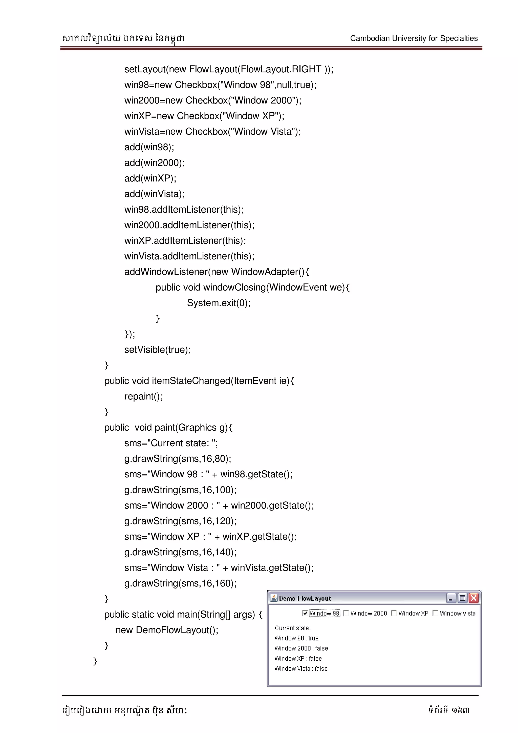 សាកលវិទាល័យ ឯកទទស ននកមពុជា Cambodian University for Specialties
ទរៀបទរៀងទោយ អនុបណ្ឌិ ត បុន សីហៈ ទំព័រទី 163
setLayout(new FlowLayout(FlowLayout.RIGHT ));
win98=new Checkbox("Window 98",null,true);
win2000=new Checkbox("Window 2000");
winXP=new Checkbox("Window XP");
winVista=new Checkbox("Window Vista");
add(win98);
add(win2000);
add(winXP);
add(winVista);
win98.addItemListener(this);
win2000.addItemListener(this);
winXP.addItemListener(this);
winVista.addItemListener(this);
addWindowListener(new WindowAdapter(){
public void windowClosing(WindowEvent we){
System.exit(0);
}
});
setVisible(true);
}
public void itemStateChanged(ItemEvent ie){
repaint();
}
public void paint(Graphics g){
sms="Current state: ";
g.drawString(sms,16,80);
sms="Window 98 : " + win98.getState();
g.drawString(sms,16,100);
sms="Window 2000 : " + win2000.getState();
g.drawString(sms,16,120);
sms="Window XP : " + winXP.getState();
g.drawString(sms,16,140);
sms="Window Vista : " + winVista.getState();
g.drawString(sms,16,160);
}
public static void main(String[] args) {
new DemoFlowLayout();
}
}
 