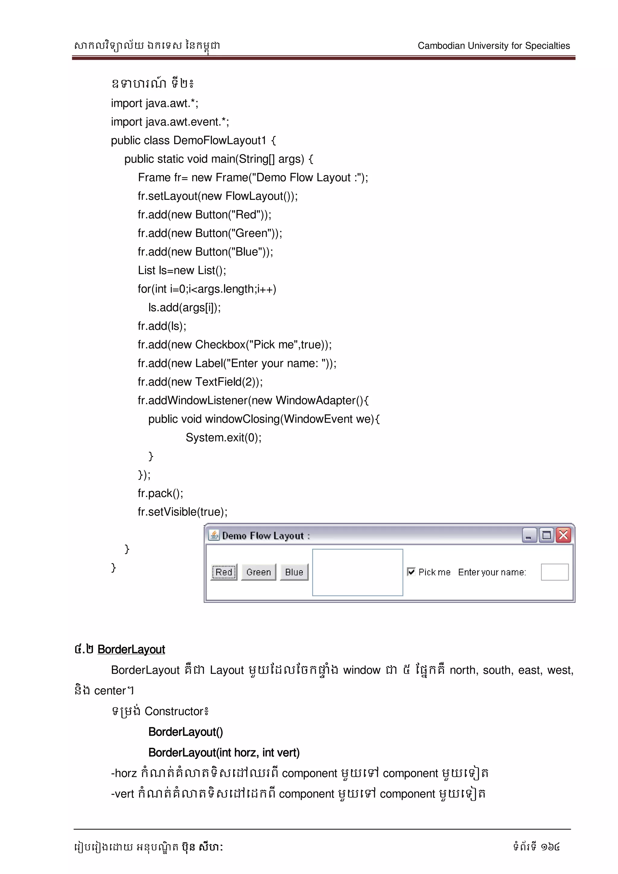 សាកលវិទាល័យ ឯកទទស ននកមពុជា Cambodian University for Specialties
ទរៀបទរៀងទោយ អនុបណ្ឌិ ត បុន សីហៈ ទំព័រទី 164
ឧទហរណ្៍ ទី២៖
import java.awt.*;
import java.awt.event.*;
public class DemoFlowLayout1 {
public static void main(String[] args) {
Frame fr= new Frame("Demo Flow Layout :");
fr.setLayout(new FlowLayout());
fr.add(new Button("Red"));
fr.add(new Button("Green"));
fr.add(new Button("Blue"));
List ls=new List();
for(int i=0;i<args.length;i++)
ls.add(args[i]);
fr.add(ls);
fr.add(new Checkbox("Pick me",true));
fr.add(new Label("Enter your name: "));
fr.add(new TextField(2));
fr.addWindowListener(new WindowAdapter(){
public void windowClosing(WindowEvent we){
System.exit(0);
}
});
fr.pack();
fr.setVisible(true);
}
}
៤.២ BorderLayout
BorderLayout គឺជា Layout មួយដដលដចកផ្លេ ំង window ជា ៥ ដផនកគឺ north, south, east, west,
និង center។
ទរមង់ Constructor៖
BorderLayout()
BorderLayout(int horz, int vert)
-horz កំណ្ត់គំលាតទិសទៅឈរពី component មួយទៅ component មួយទទៀត
-vert កំណ្ត់គំលាតទិសទៅទដកពី component មួយទៅ component មួយទទៀត
 