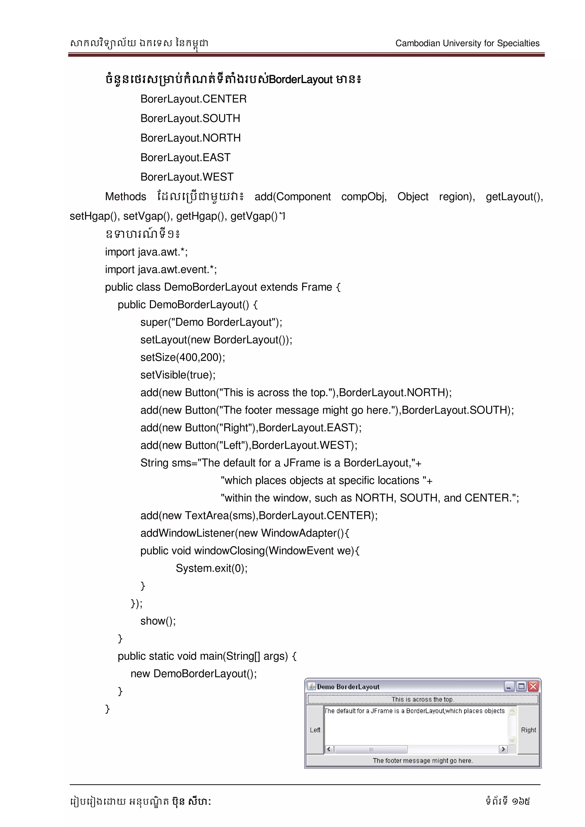 សាកលវិទាល័យ ឯកទទស ននកមពុជា Cambodian University for Specialties
ទរៀបទរៀងទោយ អនុបណ្ឌិ ត បុន សីហៈ ទំព័រទី 165
ចំនួនទថរសរមាប់កំណ្ត់ទីត្តំងរបស់BorderLayout មាន៖
BorerLayout.CENTER
BorerLayout.SOUTH
BorerLayout.NORTH
BorerLayout.EAST
BorerLayout.WEST
Methods ដដលទរបើជាមួយវា៖ add(Component compObj, Object region), getLayout(),
setHgap(), setVgap(), getHgap(), getVgap()។
ឧទហរណ្៍ ទី១៖
import java.awt.*;
import java.awt.event.*;
public class DemoBorderLayout extends Frame {
public DemoBorderLayout() {
super("Demo BorderLayout");
setLayout(new BorderLayout());
setSize(400,200);
setVisible(true);
add(new Button("This is across the top."),BorderLayout.NORTH);
add(new Button("The footer message might go here."),BorderLayout.SOUTH);
add(new Button("Right"),BorderLayout.EAST);
add(new Button("Left"),BorderLayout.WEST);
String sms="The default for a JFrame is a BorderLayout,"+
"which places objects at specific locations "+
"within the window, such as NORTH, SOUTH, and CENTER.";
add(new TextArea(sms),BorderLayout.CENTER);
addWindowListener(new WindowAdapter(){
public void windowClosing(WindowEvent we){
System.exit(0);
}
});
show();
}
public static void main(String[] args) {
new DemoBorderLayout();
}
}
 