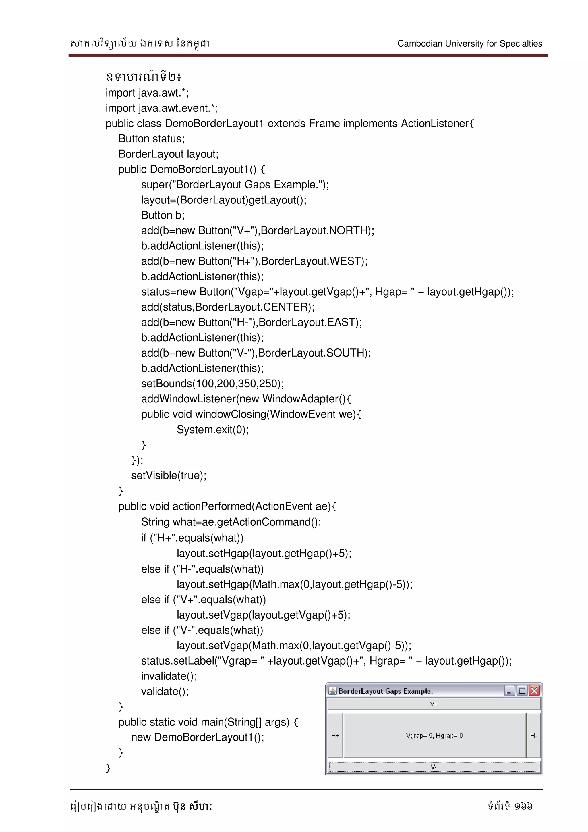 សាកលវិទាល័យ ឯកទទស ននកមពុជា Cambodian University for Specialties
ទរៀបទរៀងទោយ អនុបណ្ឌិ ត បុន សីហៈ ទំព័រទី 166
ឧទហរណ្៍ ទី២៖
import java.awt.*;
import java.awt.event.*;
public class DemoBorderLayout1 extends Frame implements ActionListener{
Button status;
BorderLayout layout;
public DemoBorderLayout1() {
super("BorderLayout Gaps Example.");
layout=(BorderLayout)getLayout();
Button b;
add(b=new Button("V+"),BorderLayout.NORTH);
b.addActionListener(this);
add(b=new Button("H+"),BorderLayout.WEST);
b.addActionListener(this);
status=new Button("Vgap="+layout.getVgap()+", Hgap= " + layout.getHgap());
add(status,BorderLayout.CENTER);
add(b=new Button("H-"),BorderLayout.EAST);
b.addActionListener(this);
add(b=new Button("V-"),BorderLayout.SOUTH);
b.addActionListener(this);
setBounds(100,200,350,250);
addWindowListener(new WindowAdapter(){
public void windowClosing(WindowEvent we){
System.exit(0);
}
});
setVisible(true);
}
public void actionPerformed(ActionEvent ae){
String what=ae.getActionCommand();
if ("H+".equals(what))
layout.setHgap(layout.getHgap()+5);
else if ("H-".equals(what))
layout.setHgap(Math.max(0,layout.getHgap()-5));
else if ("V+".equals(what))
layout.setVgap(layout.getVgap()+5);
else if ("V-".equals(what))
layout.setVgap(Math.max(0,layout.getVgap()-5));
status.setLabel("Vgrap= " +layout.getVgap()+", Hgrap= " + layout.getHgap());
invalidate();
validate();
}
public static void main(String[] args) {
new DemoBorderLayout1();
}
}
 