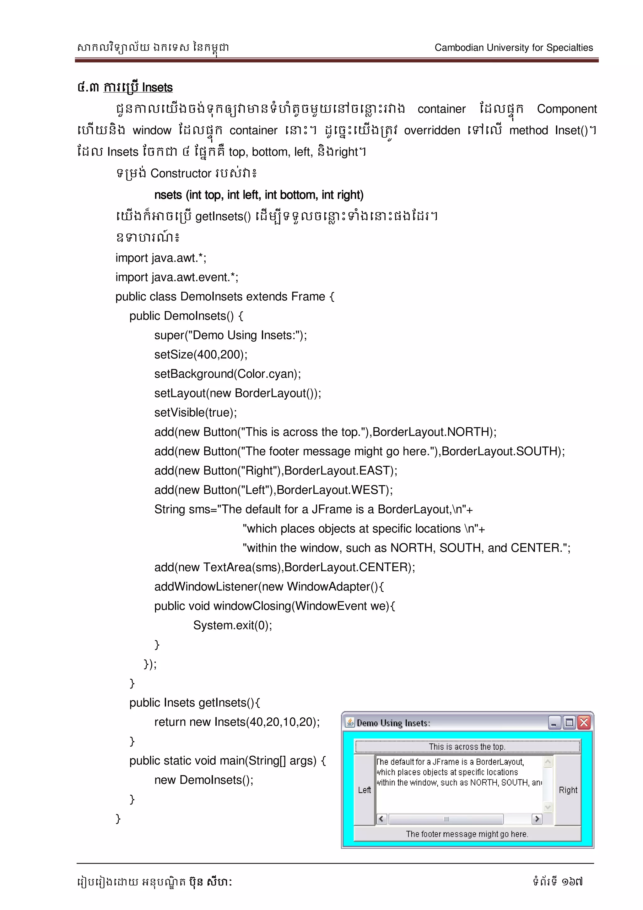 សាកលវិទាល័យ ឯកទទស ននកមពុជា Cambodian University for Specialties
ទរៀបទរៀងទោយ អនុបណ្ឌិ ត បុន សីហៈ ទំព័រទី 167
៤.៣ ការទរបើ Insets
ជួនកាលទយើងចង់ទុកឲ្យវាមានទំហំតូចមួយទៅចទ ល េះរវាង container ដដលផេុក Component
ទហើយនិង window ដដលផេុក container ទ េះ។ ដូទចនេះទយើងរតូវ overridden ទៅទលើ method Inset()។
ដដល Insets ដចកជា ៤ ដផនកគឺ top, bottom, left, និងright។
ទរមង់ Constructor របស់វា៖
nsets (int top, int left, int bottom, int right)
ទយើងក៏អាចទរបើ getInsets() ទដើមបីទទួលចទ ល េះទំងទ េះផងដដរ។
ឧទហរណ្៍ ៖
import java.awt.*;
import java.awt.event.*;
public class DemoInsets extends Frame {
public DemoInsets() {
super("Demo Using Insets:");
setSize(400,200);
setBackground(Color.cyan);
setLayout(new BorderLayout());
setVisible(true);
add(new Button("This is across the top."),BorderLayout.NORTH);
add(new Button("The footer message might go here."),BorderLayout.SOUTH);
add(new Button("Right"),BorderLayout.EAST);
add(new Button("Left"),BorderLayout.WEST);
String sms="The default for a JFrame is a BorderLayout,n"+
"which places objects at specific locations n"+
"within the window, such as NORTH, SOUTH, and CENTER.";
add(new TextArea(sms),BorderLayout.CENTER);
addWindowListener(new WindowAdapter(){
public void windowClosing(WindowEvent we){
System.exit(0);
}
});
}
public Insets getInsets(){
return new Insets(40,20,10,20);
}
public static void main(String[] args) {
new DemoInsets();
}
}
 