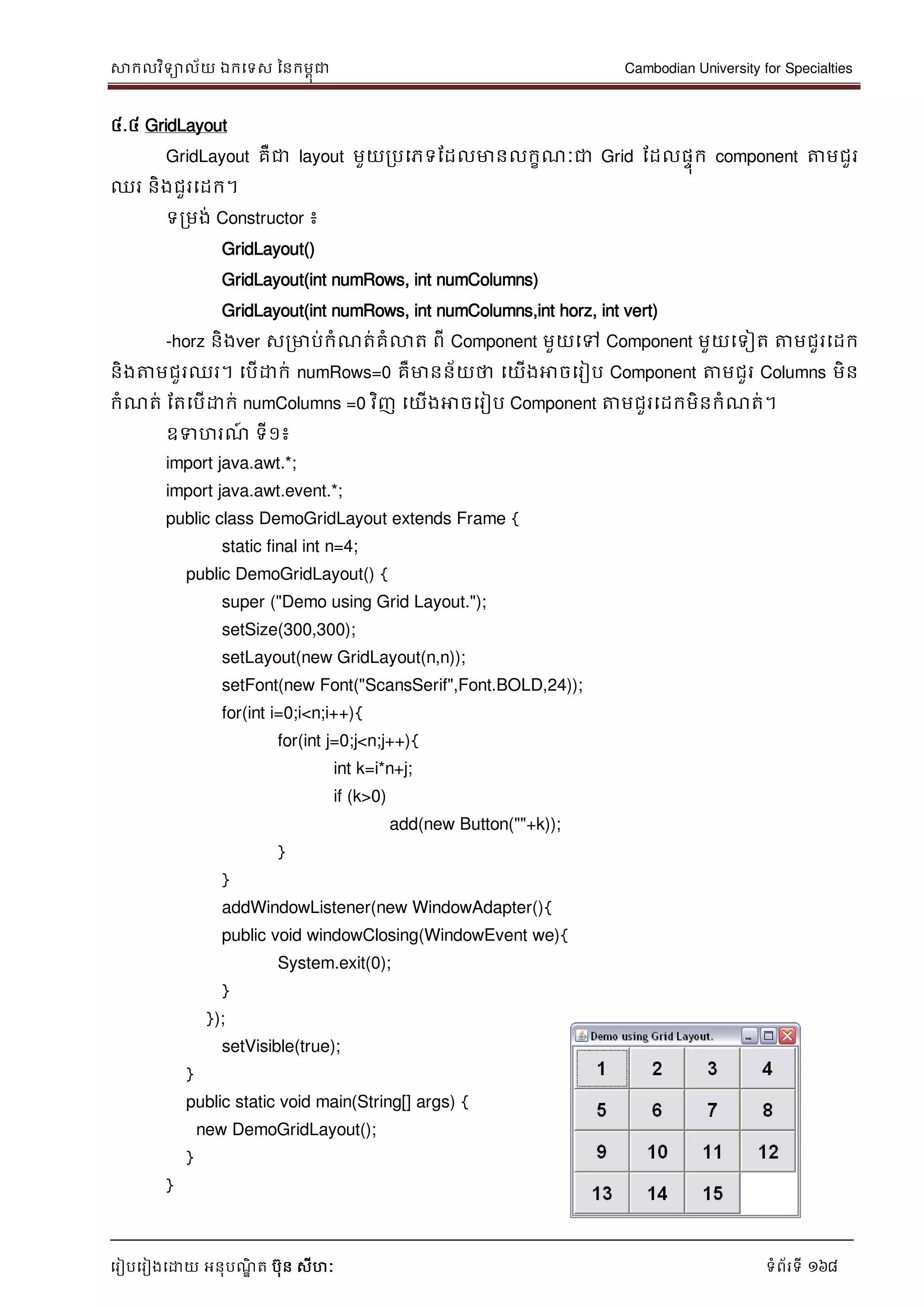 សាកលវិទាល័យ ឯកទទស ននកមពុជា Cambodian University for Specialties
ទរៀបទរៀងទោយ អនុបណ្ឌិ ត បុន សីហៈ ទំព័រទី 168
៤.៤ GridLayout
GridLayout គឺជា layout មួយរបទភទដដលមានលកខណ្ៈជា Grid ដដលផេុក component ត្តមជួរ
ឈរ និងជួរទដក។
ទរមង់ Constructor ៖
GridLayout()
GridLayout(int numRows, int numColumns)
GridLayout(int numRows, int numColumns,int horz, int vert)
-horz និងver សរមាប់កំណ្ត់គំលាត ពី Component មួយទៅ Component មួយទទៀត ត្តមជួរទដក
និងត្តមជួរឈរ។ ទបើោក់ numRows=0 គឺមានន័យថា ទយើងអាចទរៀប Component ត្តមជួរ Columns មិន
កំណ្ត់ ដតទបើោក់ numColumns =0 វិញ ទយើងអាចទរៀប Component ត្តមជួរទដកមិនកំណ្ត់។
ឧទហរណ្៍ ទី១៖
import java.awt.*;
import java.awt.event.*;
public class DemoGridLayout extends Frame {
static final int n=4;
public DemoGridLayout() {
super ("Demo using Grid Layout.");
setSize(300,300);
setLayout(new GridLayout(n,n));
setFont(new Font("ScansSerif",Font.BOLD,24));
for(int i=0;i<n;i++){
for(int j=0;j<n;j++){
int k=i*n+j;
if (k>0)
add(new Button(""+k));
}
}
addWindowListener(new WindowAdapter(){
public void windowClosing(WindowEvent we){
System.exit(0);
}
});
setVisible(true);
}
public static void main(String[] args) {
new DemoGridLayout();
}
}
 
