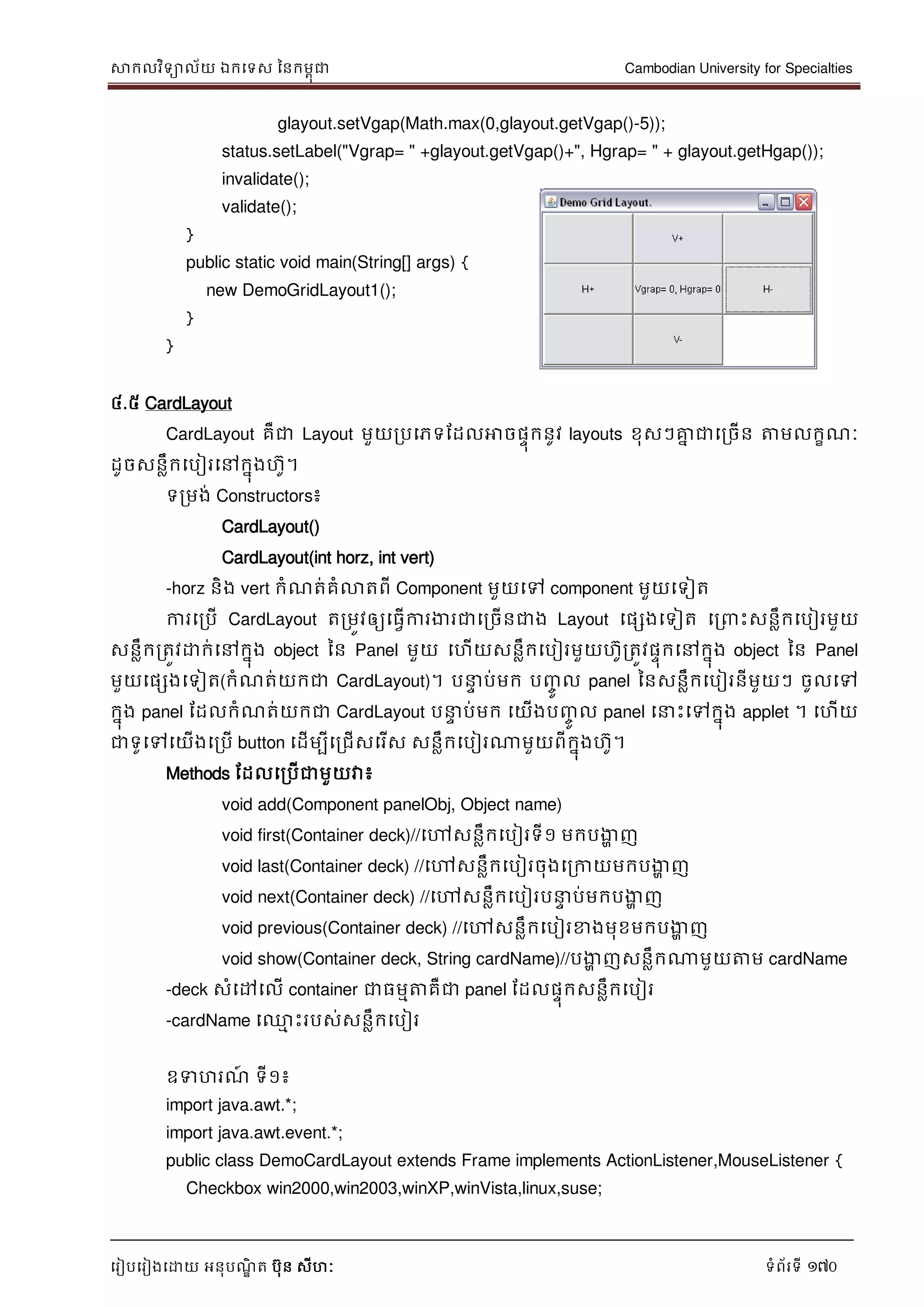 សាកលវិទាល័យ ឯកទទស ននកមពុជា Cambodian University for Specialties
ទរៀបទរៀងទោយ អនុបណ្ឌិ ត បុន សីហៈ ទំព័រទី 170
glayout.setVgap(Math.max(0,glayout.getVgap()-5));
status.setLabel("Vgrap= " +glayout.getVgap()+", Hgrap= " + glayout.getHgap());
invalidate();
validate();
}
public static void main(String[] args) {
new DemoGridLayout1();
}
}
៤.៥ CardLayout
CardLayout គឺជា Layout មួយរបទភទដដលអាចផេុកនូវ layouts ខុសៗគ្នន ជាទរចើន ត្តមលកខណ្ៈ
ដូចសនលឹកទបៀរទៅកនុងហូ។
ទរមង់ Constructors៖
CardLayout()
CardLayout(int horz, int vert)
-horz និង vert កំណ្ត់គំលាតពី Component មួយទៅ component មួយទទៀត
ការទរបើ CardLayout តរមូវឲ្យទធវើការងារជាទរចើនជាង Layout ទផសងទទៀត ទរ េះសនលឹកទបៀរមួយ
សនលឹករតូវោក់ទៅកនុង object នន Panel មួយ ទហើយសនលឹកទបៀរមួយហូរតូវផេុកទៅកនុង object នន Panel
មួយទផសងទទៀត(កំណ្ត់យកជា CardLayout)។ ប េ ប់មក បញ្ចូ ល panel ននសនលឹកទបៀរនីមួយៗ ចូលទៅ
កនុង panel ដដលកំណ្ត់យកជា CardLayout ប េ ប់មក ទយើងបញ្ចូ ល panel ទ េះទៅកនុង applet ។ ទហើយ
ជាទូទៅទយើងទរបើ button ទដើមបីទរជើសទរើស សនលឹកទបៀរណាមួយពីកនុងហូ។
Methods ដដលទរបើជាមួយវា៖
void add(Component panelObj, Object name)
void first(Container deck)//ទៅសនលឹកទបៀរទី១ មកបងាា ញ
void last(Container deck) //ទៅសនលឹកទបៀរចុងទរកាយមកបងាា ញ
void next(Container deck) //ទៅសនលឹកទបៀរប េ ប់មកបងាា ញ
void previous(Container deck) //ទៅសនលឹកទបៀរខាងមុខមកបងាា ញ
void show(Container deck, String cardName)//បងាា ញសនលឹកណាមួយត្តម cardName
-deck សំទៅទលើ container ជាធមមត្តគឺជា panel ដដលផេុកសនលឹកទបៀរ
-cardName ទ្ម េះរបស់សនលឹកទបៀរ
ឧទហរណ្៍ ទី១៖
import java.awt.*;
import java.awt.event.*;
public class DemoCardLayout extends Frame implements ActionListener,MouseListener {
Checkbox win2000,win2003,winXP,winVista,linux,suse;
 
