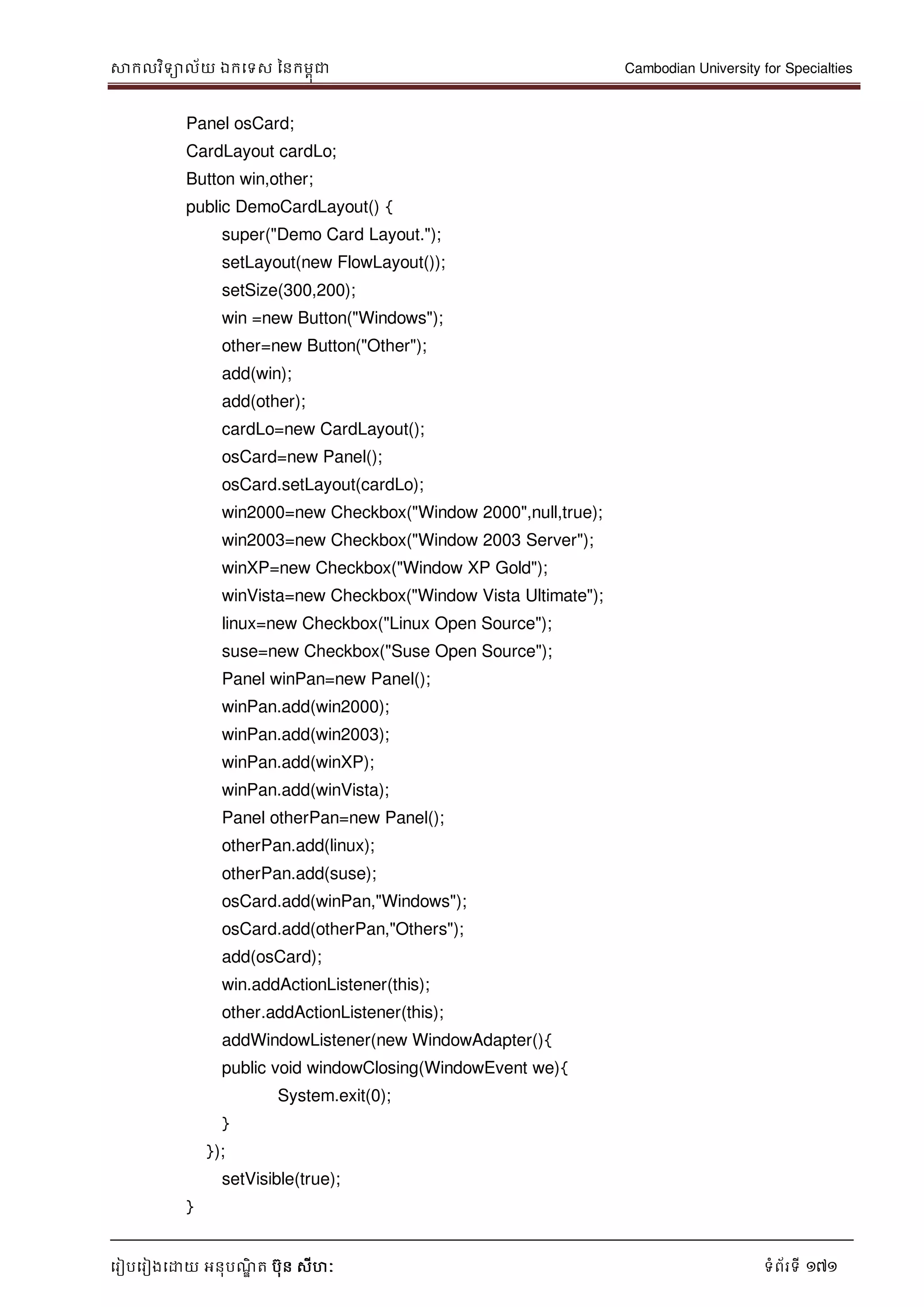 សាកលវិទាល័យ ឯកទទស ននកមពុជា Cambodian University for Specialties
ទរៀបទរៀងទោយ អនុបណ្ឌិ ត បុន សីហៈ ទំព័រទី 171
Panel osCard;
CardLayout cardLo;
Button win,other;
public DemoCardLayout() {
super("Demo Card Layout.");
setLayout(new FlowLayout());
setSize(300,200);
win =new Button("Windows");
other=new Button("Other");
add(win);
add(other);
cardLo=new CardLayout();
osCard=new Panel();
osCard.setLayout(cardLo);
win2000=new Checkbox("Window 2000",null,true);
win2003=new Checkbox("Window 2003 Server");
winXP=new Checkbox("Window XP Gold");
winVista=new Checkbox("Window Vista Ultimate");
linux=new Checkbox("Linux Open Source");
suse=new Checkbox("Suse Open Source");
Panel winPan=new Panel();
winPan.add(win2000);
winPan.add(win2003);
winPan.add(winXP);
winPan.add(winVista);
Panel otherPan=new Panel();
otherPan.add(linux);
otherPan.add(suse);
osCard.add(winPan,"Windows");
osCard.add(otherPan,"Others");
add(osCard);
win.addActionListener(this);
other.addActionListener(this);
addWindowListener(new WindowAdapter(){
public void windowClosing(WindowEvent we){
System.exit(0);
}
});
setVisible(true);
}
 