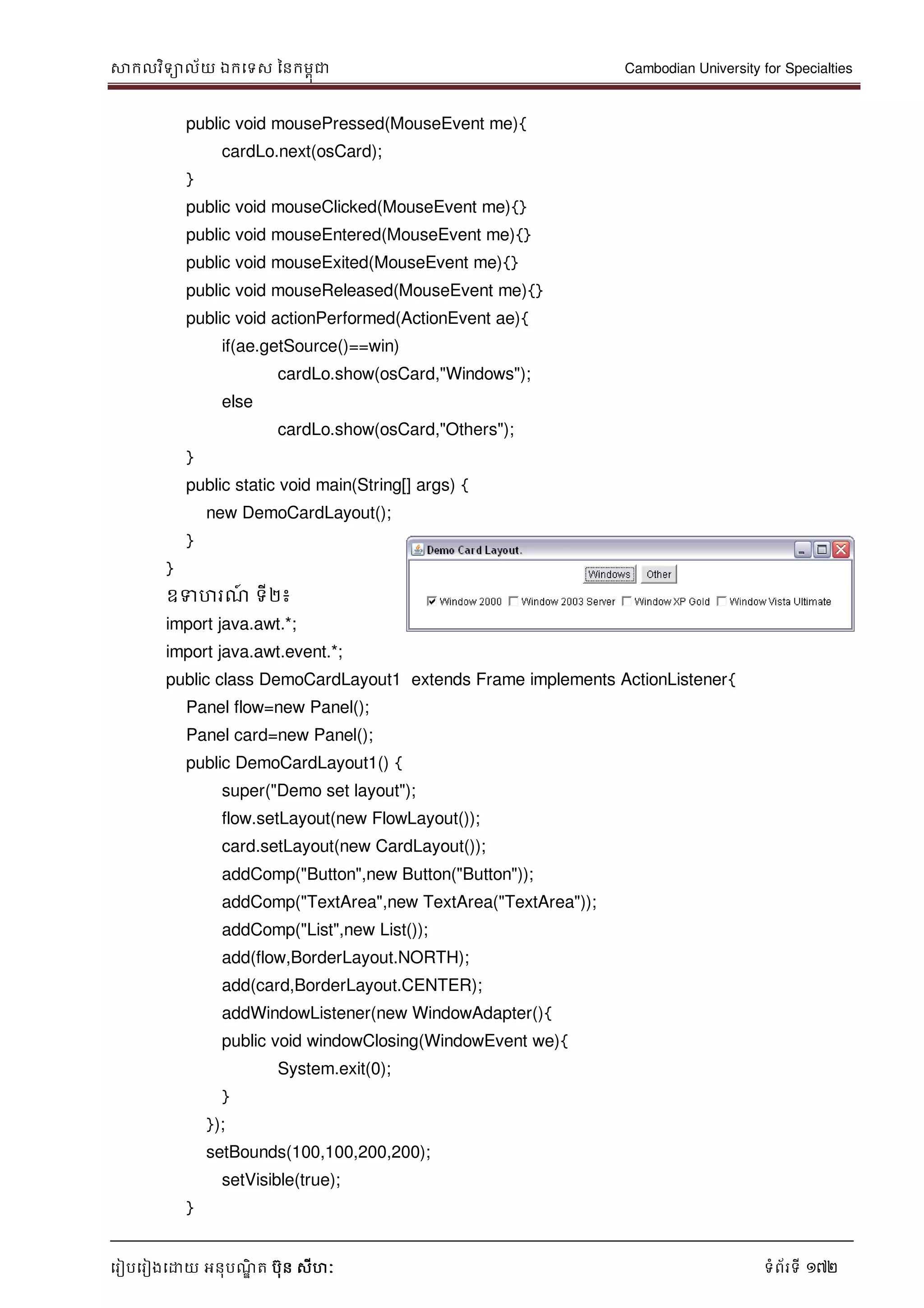 សាកលវិទាល័យ ឯកទទស ននកមពុជា Cambodian University for Specialties
ទរៀបទរៀងទោយ អនុបណ្ឌិ ត បុន សីហៈ ទំព័រទី 172
public void mousePressed(MouseEvent me){
cardLo.next(osCard);
}
public void mouseClicked(MouseEvent me){}
public void mouseEntered(MouseEvent me){}
public void mouseExited(MouseEvent me){}
public void mouseReleased(MouseEvent me){}
public void actionPerformed(ActionEvent ae){
if(ae.getSource()==win)
cardLo.show(osCard,"Windows");
else
cardLo.show(osCard,"Others");
}
public static void main(String[] args) {
new DemoCardLayout();
}
}
ឧទហរណ្៍ ទី២៖
import java.awt.*;
import java.awt.event.*;
public class DemoCardLayout1 extends Frame implements ActionListener{
Panel flow=new Panel();
Panel card=new Panel();
public DemoCardLayout1() {
super("Demo set layout");
flow.setLayout(new FlowLayout());
card.setLayout(new CardLayout());
addComp("Button",new Button("Button"));
addComp("TextArea",new TextArea("TextArea"));
addComp("List",new List());
add(flow,BorderLayout.NORTH);
add(card,BorderLayout.CENTER);
addWindowListener(new WindowAdapter(){
public void windowClosing(WindowEvent we){
System.exit(0);
}
});
setBounds(100,100,200,200);
setVisible(true);
}
 