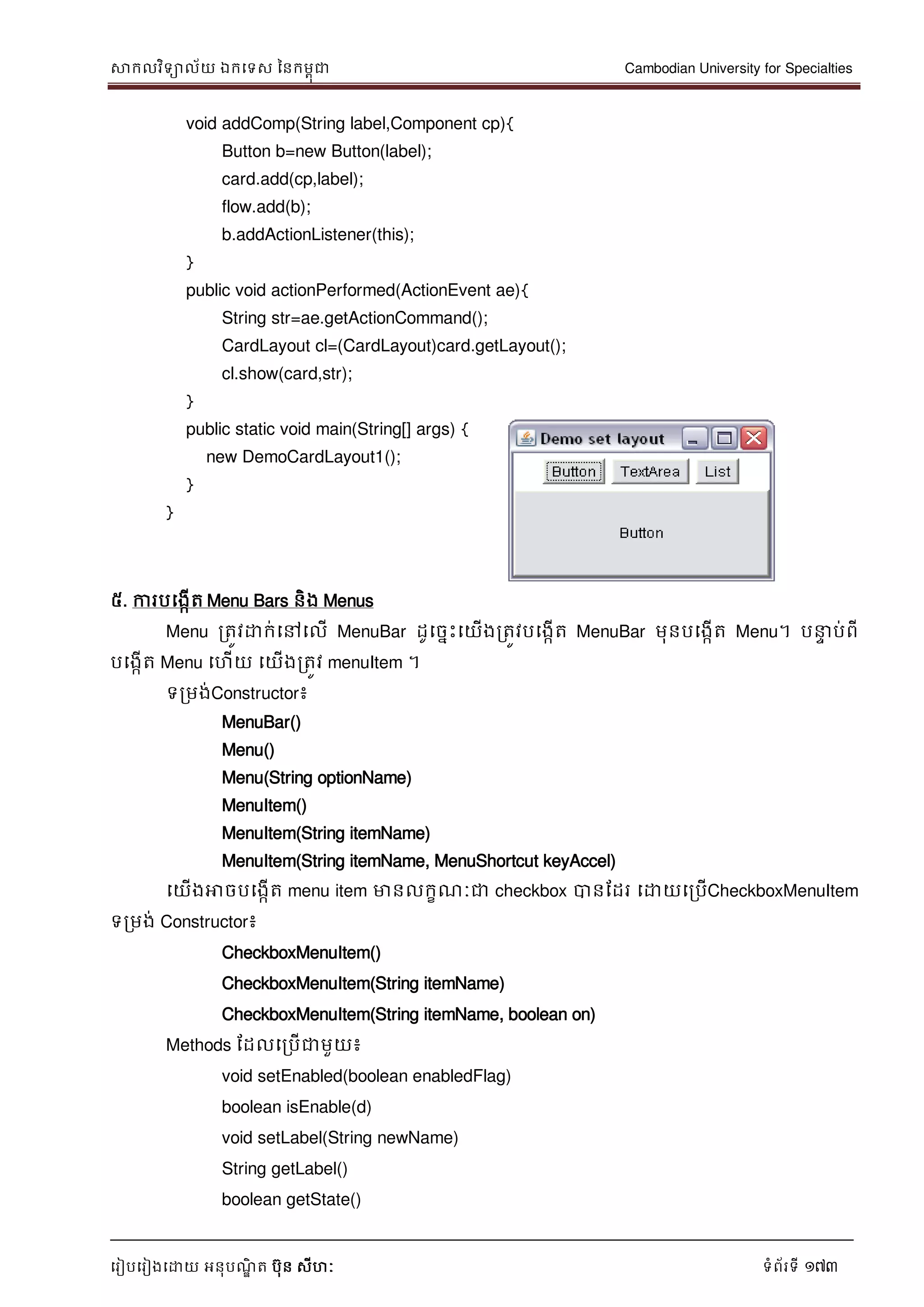 សាកលវិទាល័យ ឯកទទស ននកមពុជា Cambodian University for Specialties
ទរៀបទរៀងទោយ អនុបណ្ឌិ ត បុន សីហៈ ទំព័រទី 173
void addComp(String label,Component cp){
Button b=new Button(label);
card.add(cp,label);
flow.add(b);
b.addActionListener(this);
}
public void actionPerformed(ActionEvent ae){
String str=ae.getActionCommand();
CardLayout cl=(CardLayout)card.getLayout();
cl.show(card,str);
}
public static void main(String[] args) {
new DemoCardLayout1();
}
}
៥. ការបទងកើត Menu Bars និង Menus
Menu រតូវោក់ទៅទលើ MenuBar ដូទចនេះទយើងរតូវបទងកើត MenuBar មុនបទងកើត Menu។ ប េ ប់ពី
បទងកើត Menu ទហើយ ទយើងរតូវ menuItem ។
ទរមង់Constructor៖
MenuBar()
Menu()
Menu(String optionName)
MenuItem()
MenuItem(String itemName)
MenuItem(String itemName, MenuShortcut keyAccel)
ទយើងអាចបទងកើត menu item មានលកខណ្ៈជា checkbox បានដដរ ទោយទរបើCheckboxMenuItem
ទរមង់ Constructor៖
CheckboxMenuItem()
CheckboxMenuItem(String itemName)
CheckboxMenuItem(String itemName, boolean on)
Methods ដដលទរបើជាមួយ៖
void setEnabled(boolean enabledFlag)
boolean isEnable(d)
void setLabel(String newName)
String getLabel()
boolean getState()
 