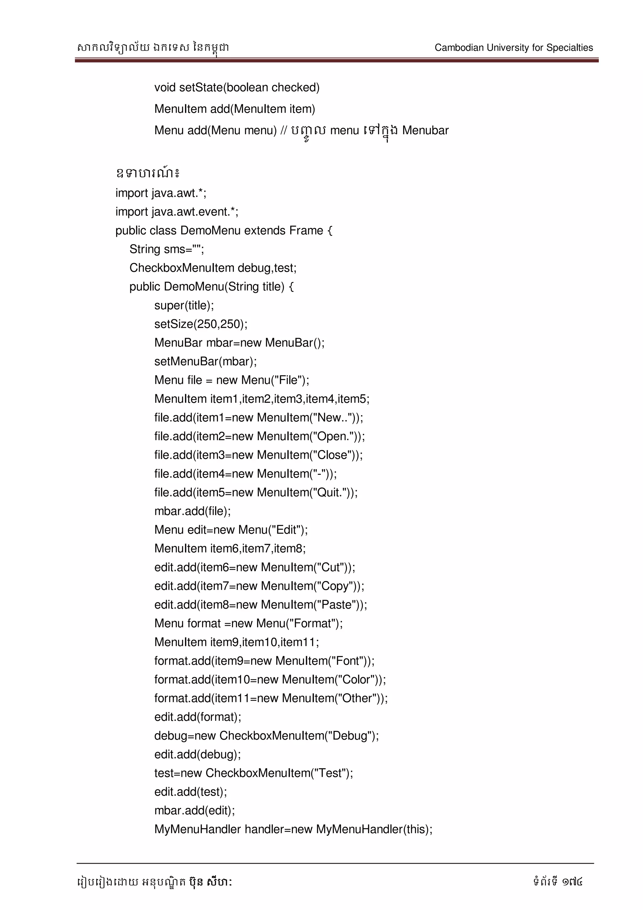 សាកលវិទាល័យ ឯកទទស ននកមពុជា Cambodian University for Specialties
ទរៀបទរៀងទោយ អនុបណ្ឌិ ត បុន សីហៈ ទំព័រទី 174
void setState(boolean checked)
MenuItem add(MenuItem item)
Menu add(Menu menu) // បញ្ចូ ល menu ទៅកនុង Menubar
ឧទហរណ្៍ ៖
import java.awt.*;
import java.awt.event.*;
public class DemoMenu extends Frame {
String sms="";
CheckboxMenuItem debug,test;
public DemoMenu(String title) {
super(title);
setSize(250,250);
MenuBar mbar=new MenuBar();
setMenuBar(mbar);
Menu file = new Menu("File");
MenuItem item1,item2,item3,item4,item5;
file.add(item1=new MenuItem("New.."));
file.add(item2=new MenuItem("Open."));
file.add(item3=new MenuItem("Close"));
file.add(item4=new MenuItem("-"));
file.add(item5=new MenuItem("Quit."));
mbar.add(file);
Menu edit=new Menu("Edit");
MenuItem item6,item7,item8;
edit.add(item6=new MenuItem("Cut"));
edit.add(item7=new MenuItem("Copy"));
edit.add(item8=new MenuItem("Paste"));
Menu format =new Menu("Format");
MenuItem item9,item10,item11;
format.add(item9=new MenuItem("Font"));
format.add(item10=new MenuItem("Color"));
format.add(item11=new MenuItem("Other"));
edit.add(format);
debug=new CheckboxMenuItem("Debug");
edit.add(debug);
test=new CheckboxMenuItem("Test");
edit.add(test);
mbar.add(edit);
MyMenuHandler handler=new MyMenuHandler(this);
 