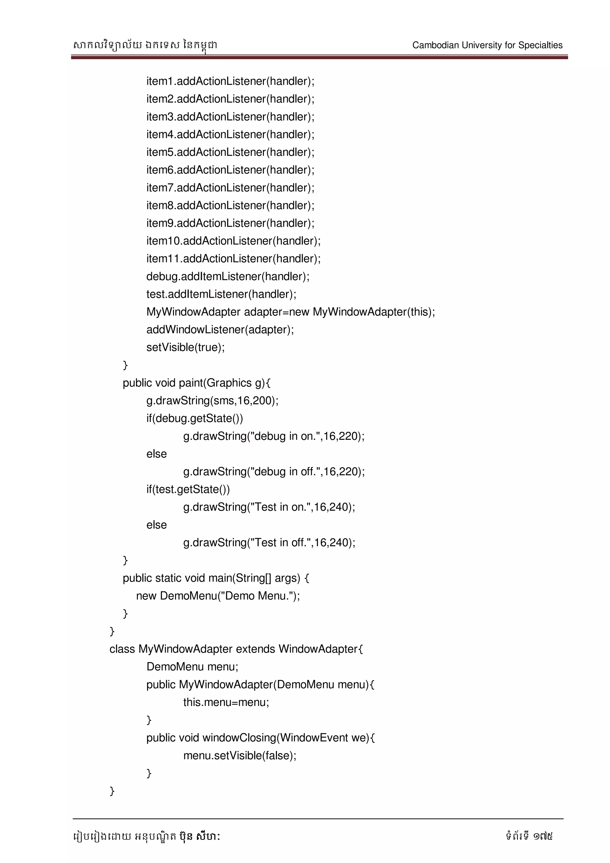 សាកលវិទាល័យ ឯកទទស ននកមពុជា Cambodian University for Specialties
ទរៀបទរៀងទោយ អនុបណ្ឌិ ត បុន សីហៈ ទំព័រទី 175
item1.addActionListener(handler);
item2.addActionListener(handler);
item3.addActionListener(handler);
item4.addActionListener(handler);
item5.addActionListener(handler);
item6.addActionListener(handler);
item7.addActionListener(handler);
item8.addActionListener(handler);
item9.addActionListener(handler);
item10.addActionListener(handler);
item11.addActionListener(handler);
debug.addItemListener(handler);
test.addItemListener(handler);
MyWindowAdapter adapter=new MyWindowAdapter(this);
addWindowListener(adapter);
setVisible(true);
}
public void paint(Graphics g){
g.drawString(sms,16,200);
if(debug.getState())
g.drawString("debug in on.",16,220);
else
g.drawString("debug in off.",16,220);
if(test.getState())
g.drawString("Test in on.",16,240);
else
g.drawString("Test in off.",16,240);
}
public static void main(String[] args) {
new DemoMenu("Demo Menu.");
}
}
class MyWindowAdapter extends WindowAdapter{
DemoMenu menu;
public MyWindowAdapter(DemoMenu menu){
this.menu=menu;
}
public void windowClosing(WindowEvent we){
menu.setVisible(false);
}
}
 