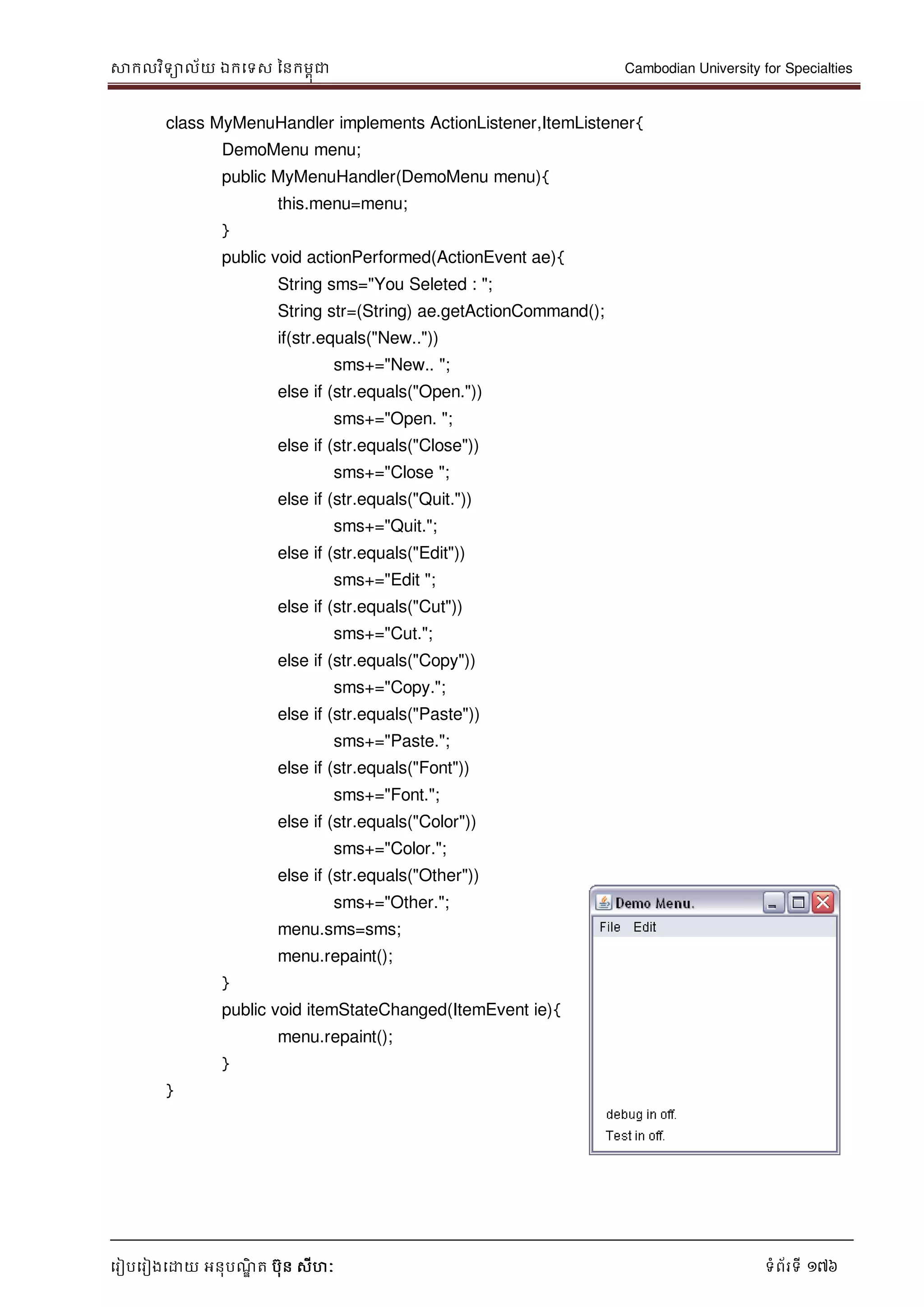 សាកលវិទាល័យ ឯកទទស ននកមពុជា Cambodian University for Specialties
ទរៀបទរៀងទោយ អនុបណ្ឌិ ត បុន សីហៈ ទំព័រទី 176
class MyMenuHandler implements ActionListener,ItemListener{
DemoMenu menu;
public MyMenuHandler(DemoMenu menu){
this.menu=menu;
}
public void actionPerformed(ActionEvent ae){
String sms="You Seleted : ";
String str=(String) ae.getActionCommand();
if(str.equals("New.."))
sms+="New.. ";
else if (str.equals("Open."))
sms+="Open. ";
else if (str.equals("Close"))
sms+="Close ";
else if (str.equals("Quit."))
sms+="Quit.";
else if (str.equals("Edit"))
sms+="Edit ";
else if (str.equals("Cut"))
sms+="Cut.";
else if (str.equals("Copy"))
sms+="Copy.";
else if (str.equals("Paste"))
sms+="Paste.";
else if (str.equals("Font"))
sms+="Font.";
else if (str.equals("Color"))
sms+="Color.";
else if (str.equals("Other"))
sms+="Other.";
menu.sms=sms;
menu.repaint();
}
public void itemStateChanged(ItemEvent ie){
menu.repaint();
}
}
 