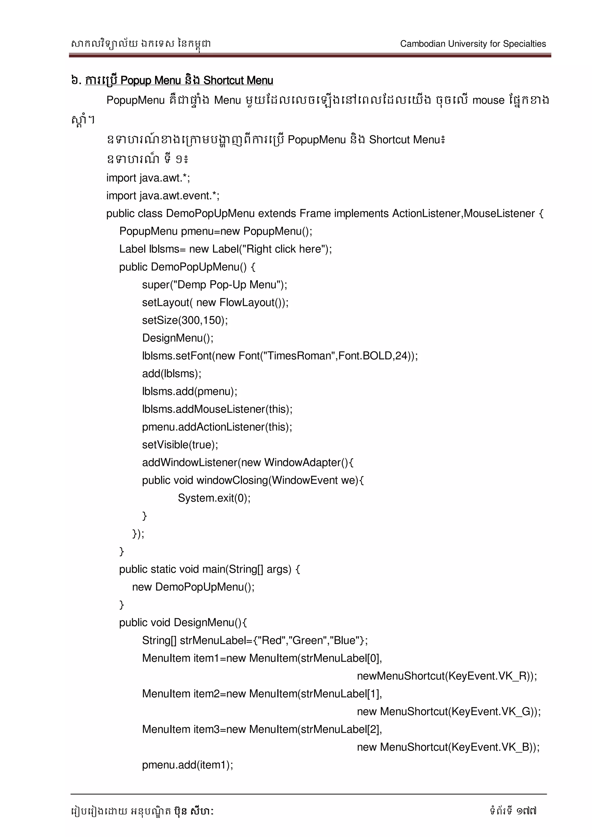 សាកលវិទាល័យ ឯកទទស ននកមពុជា Cambodian University for Specialties
ទរៀបទរៀងទោយ អនុបណ្ឌិ ត បុន សីហៈ ទំព័រទី 177
៦. ការទរបើ Popup Menu និង Shortcut Menu
PopupMenu គឺជាផ្លេ ំង Menu មួយដដលទលចទឡើងទៅទពលដដលទយើង ចុចទលើ mouse ដផនកខាង
សាែ ំ។
ឧទហរណ្៍ ខាងទរកាមបងាា ញពីការទរបើ PopupMenu និង Shortcut Menu៖
ឧទហរណ្៏ ទី ១៖
import java.awt.*;
import java.awt.event.*;
public class DemoPopUpMenu extends Frame implements ActionListener,MouseListener {
PopupMenu pmenu=new PopupMenu();
Label lblsms= new Label("Right click here");
public DemoPopUpMenu() {
super("Demp Pop-Up Menu");
setLayout( new FlowLayout());
setSize(300,150);
DesignMenu();
lblsms.setFont(new Font("TimesRoman",Font.BOLD,24));
add(lblsms);
lblsms.add(pmenu);
lblsms.addMouseListener(this);
pmenu.addActionListener(this);
setVisible(true);
addWindowListener(new WindowAdapter(){
public void windowClosing(WindowEvent we){
System.exit(0);
}
});
}
public static void main(String[] args) {
new DemoPopUpMenu();
}
public void DesignMenu(){
String[] strMenuLabel={"Red","Green","Blue"};
MenuItem item1=new MenuItem(strMenuLabel[0],
newMenuShortcut(KeyEvent.VK_R));
MenuItem item2=new MenuItem(strMenuLabel[1],
new MenuShortcut(KeyEvent.VK_G));
MenuItem item3=new MenuItem(strMenuLabel[2],
new MenuShortcut(KeyEvent.VK_B));
pmenu.add(item1);
 