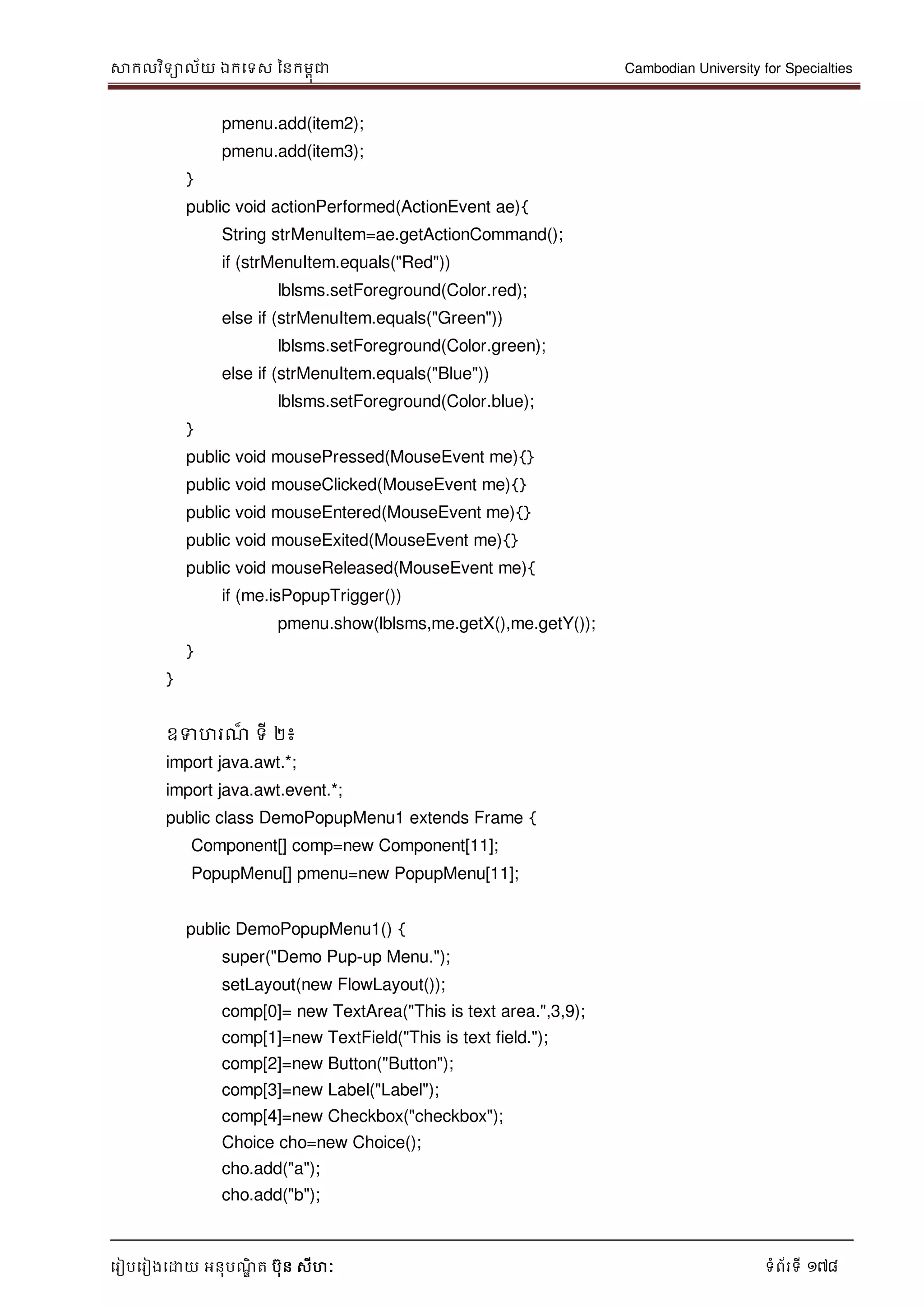 សាកលវិទាល័យ ឯកទទស ននកមពុជា Cambodian University for Specialties
ទរៀបទរៀងទោយ អនុបណ្ឌិ ត បុន សីហៈ ទំព័រទី 178
pmenu.add(item2);
pmenu.add(item3);
}
public void actionPerformed(ActionEvent ae){
String strMenuItem=ae.getActionCommand();
if (strMenuItem.equals("Red"))
lblsms.setForeground(Color.red);
else if (strMenuItem.equals("Green"))
lblsms.setForeground(Color.green);
else if (strMenuItem.equals("Blue"))
lblsms.setForeground(Color.blue);
}
public void mousePressed(MouseEvent me){}
public void mouseClicked(MouseEvent me){}
public void mouseEntered(MouseEvent me){}
public void mouseExited(MouseEvent me){}
public void mouseReleased(MouseEvent me){
if (me.isPopupTrigger())
pmenu.show(lblsms,me.getX(),me.getY());
}
}
ឧទហរណ្៏ ទី ២៖
import java.awt.*;
import java.awt.event.*;
public class DemoPopupMenu1 extends Frame {
Component[] comp=new Component[11];
PopupMenu[] pmenu=new PopupMenu[11];
public DemoPopupMenu1() {
super("Demo Pup-up Menu.");
setLayout(new FlowLayout());
comp[0]= new TextArea("This is text area.",3,9);
comp[1]=new TextField("This is text field.");
comp[2]=new Button("Button");
comp[3]=new Label("Label");
comp[4]=new Checkbox("checkbox");
Choice cho=new Choice();
cho.add("a");
cho.add("b");
 