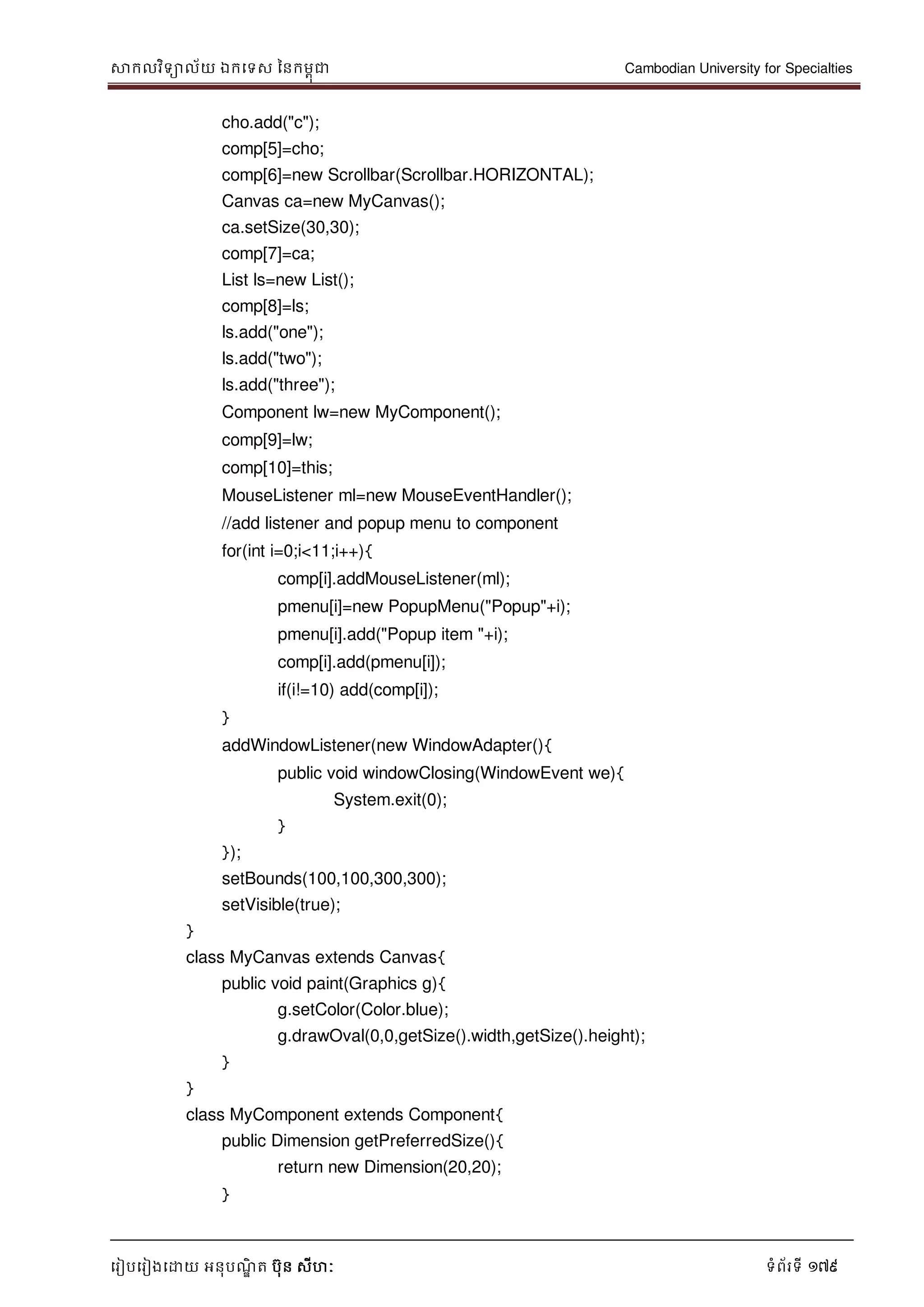 សាកលវិទាល័យ ឯកទទស ននកមពុជា Cambodian University for Specialties
ទរៀបទរៀងទោយ អនុបណ្ឌិ ត បុន សីហៈ ទំព័រទី 179
cho.add("c");
comp[5]=cho;
comp[6]=new Scrollbar(Scrollbar.HORIZONTAL);
Canvas ca=new MyCanvas();
ca.setSize(30,30);
comp[7]=ca;
List ls=new List();
comp[8]=ls;
ls.add("one");
ls.add("two");
ls.add("three");
Component lw=new MyComponent();
comp[9]=lw;
comp[10]=this;
MouseListener ml=new MouseEventHandler();
//add listener and popup menu to component
for(int i=0;i<11;i++){
comp[i].addMouseListener(ml);
pmenu[i]=new PopupMenu("Popup"+i);
pmenu[i].add("Popup item "+i);
comp[i].add(pmenu[i]);
if(i!=10) add(comp[i]);
}
addWindowListener(new WindowAdapter(){
public void windowClosing(WindowEvent we){
System.exit(0);
}
});
setBounds(100,100,300,300);
setVisible(true);
}
class MyCanvas extends Canvas{
public void paint(Graphics g){
g.setColor(Color.blue);
g.drawOval(0,0,getSize().width,getSize().height);
}
}
class MyComponent extends Component{
public Dimension getPreferredSize(){
return new Dimension(20,20);
}
 