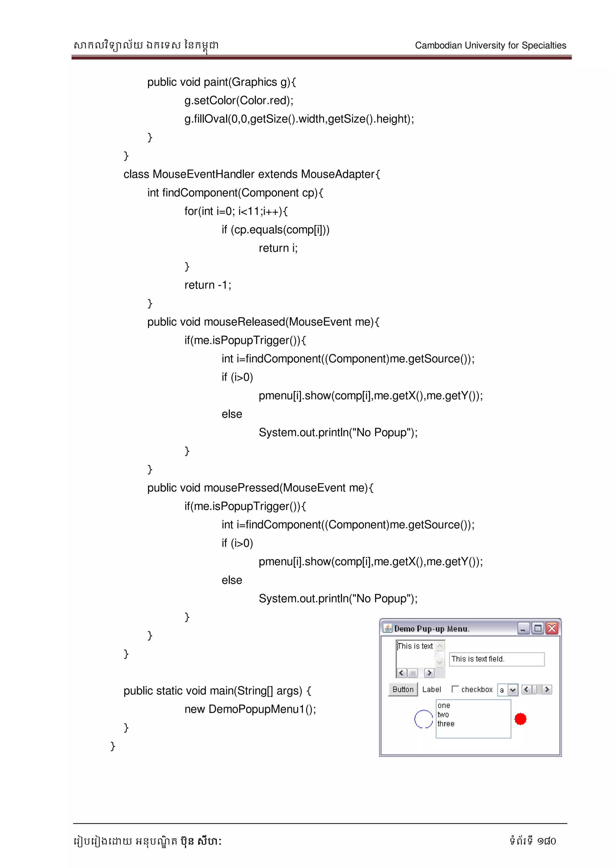 សាកលវិទាល័យ ឯកទទស ននកមពុជា Cambodian University for Specialties
ទរៀបទរៀងទោយ អនុបណ្ឌិ ត បុន សីហៈ ទំព័រទី 180
public void paint(Graphics g){
g.setColor(Color.red);
g.fillOval(0,0,getSize().width,getSize().height);
}
}
class MouseEventHandler extends MouseAdapter{
int findComponent(Component cp){
for(int i=0; i<11;i++){
if (cp.equals(comp[i]))
return i;
}
return -1;
}
public void mouseReleased(MouseEvent me){
if(me.isPopupTrigger()){
int i=findComponent((Component)me.getSource());
if (i>0)
pmenu[i].show(comp[i],me.getX(),me.getY());
else
System.out.println("No Popup");
}
}
public void mousePressed(MouseEvent me){
if(me.isPopupTrigger()){
int i=findComponent((Component)me.getSource());
if (i>0)
pmenu[i].show(comp[i],me.getX(),me.getY());
else
System.out.println("No Popup");
}
}
}
public static void main(String[] args) {
new DemoPopupMenu1();
}
}
 