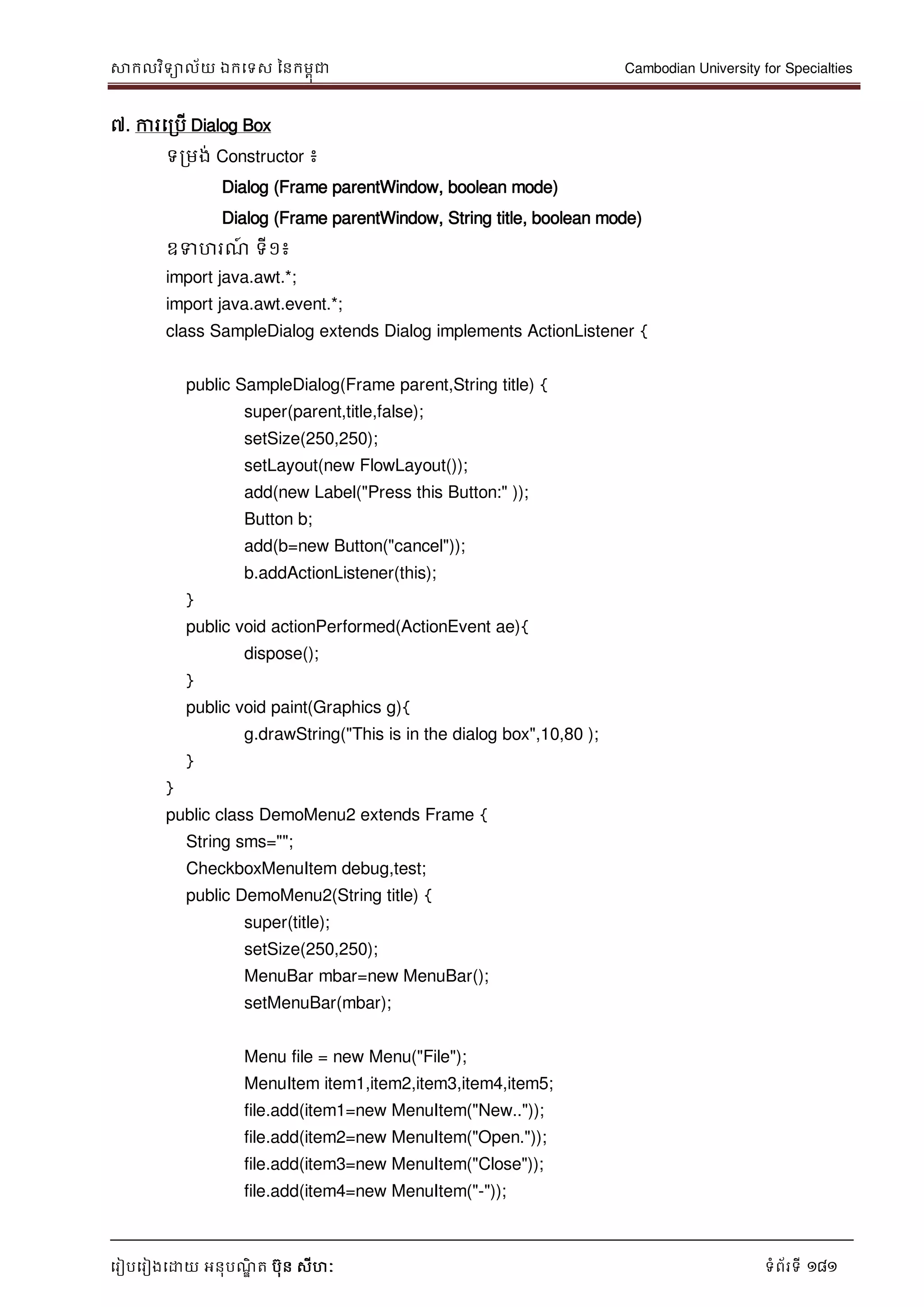 សាកលវិទាល័យ ឯកទទស ននកមពុជា Cambodian University for Specialties
ទរៀបទរៀងទោយ អនុបណ្ឌិ ត បុន សីហៈ ទំព័រទី 181
៧. ការទរបើ Dialog Box
ទរមង់ Constructor ៖
Dialog (Frame parentWindow, boolean mode)
Dialog (Frame parentWindow, String title, boolean mode)
ឧទហរណ្៍ ទី១៖
import java.awt.*;
import java.awt.event.*;
class SampleDialog extends Dialog implements ActionListener {
public SampleDialog(Frame parent,String title) {
super(parent,title,false);
setSize(250,250);
setLayout(new FlowLayout());
add(new Label("Press this Button:" ));
Button b;
add(b=new Button("cancel"));
b.addActionListener(this);
}
public void actionPerformed(ActionEvent ae){
dispose();
}
public void paint(Graphics g){
g.drawString("This is in the dialog box",10,80 );
}
}
public class DemoMenu2 extends Frame {
String sms="";
CheckboxMenuItem debug,test;
public DemoMenu2(String title) {
super(title);
setSize(250,250);
MenuBar mbar=new MenuBar();
setMenuBar(mbar);
Menu file = new Menu("File");
MenuItem item1,item2,item3,item4,item5;
file.add(item1=new MenuItem("New.."));
file.add(item2=new MenuItem("Open."));
file.add(item3=new MenuItem("Close"));
file.add(item4=new MenuItem("-"));
 