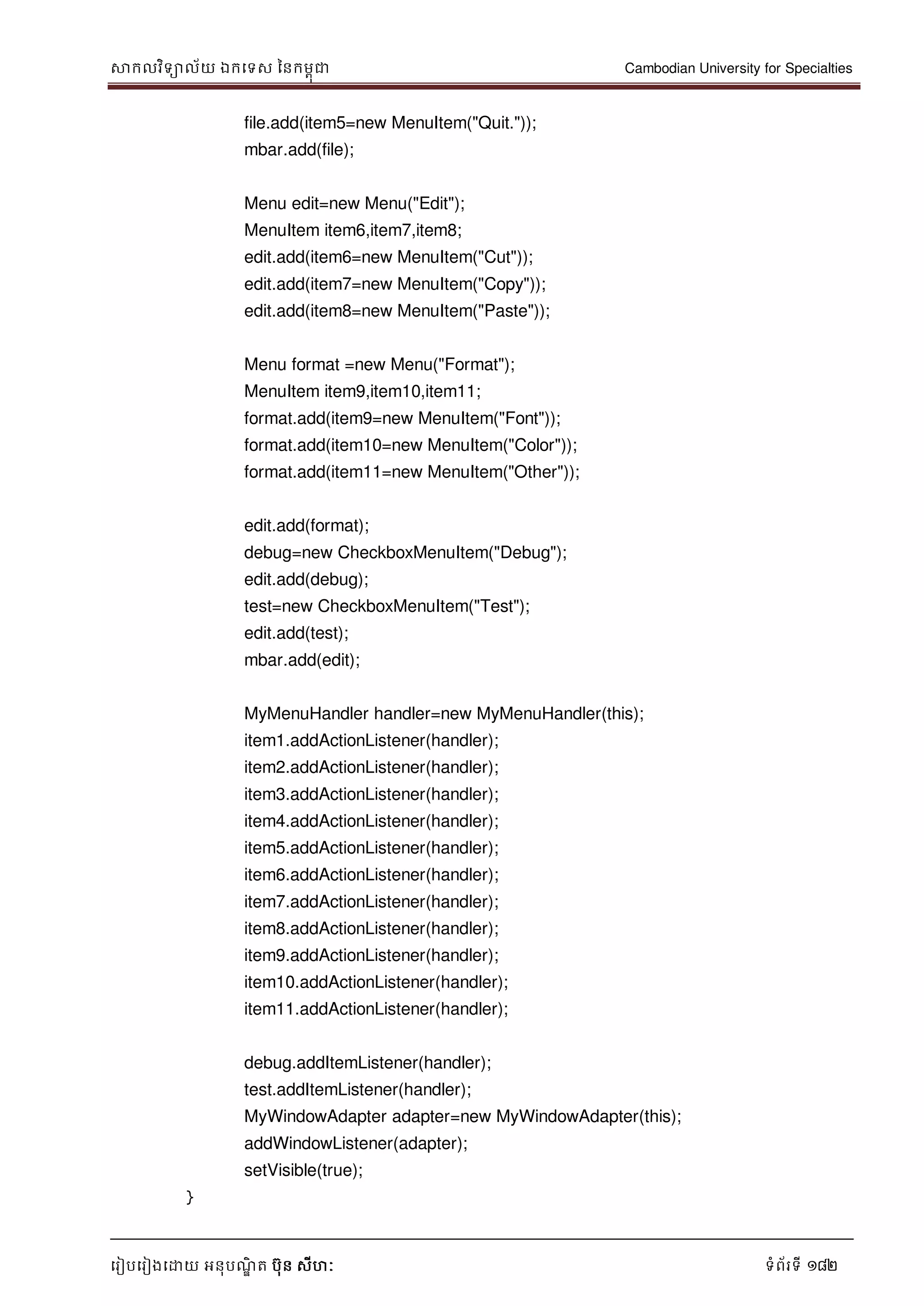 សាកលវិទាល័យ ឯកទទស ននកមពុជា Cambodian University for Specialties
ទរៀបទរៀងទោយ អនុបណ្ឌិ ត បុន សីហៈ ទំព័រទី 182
file.add(item5=new MenuItem("Quit."));
mbar.add(file);
Menu edit=new Menu("Edit");
MenuItem item6,item7,item8;
edit.add(item6=new MenuItem("Cut"));
edit.add(item7=new MenuItem("Copy"));
edit.add(item8=new MenuItem("Paste"));
Menu format =new Menu("Format");
MenuItem item9,item10,item11;
format.add(item9=new MenuItem("Font"));
format.add(item10=new MenuItem("Color"));
format.add(item11=new MenuItem("Other"));
edit.add(format);
debug=new CheckboxMenuItem("Debug");
edit.add(debug);
test=new CheckboxMenuItem("Test");
edit.add(test);
mbar.add(edit);
MyMenuHandler handler=new MyMenuHandler(this);
item1.addActionListener(handler);
item2.addActionListener(handler);
item3.addActionListener(handler);
item4.addActionListener(handler);
item5.addActionListener(handler);
item6.addActionListener(handler);
item7.addActionListener(handler);
item8.addActionListener(handler);
item9.addActionListener(handler);
item10.addActionListener(handler);
item11.addActionListener(handler);
debug.addItemListener(handler);
test.addItemListener(handler);
MyWindowAdapter adapter=new MyWindowAdapter(this);
addWindowListener(adapter);
setVisible(true);
}
 