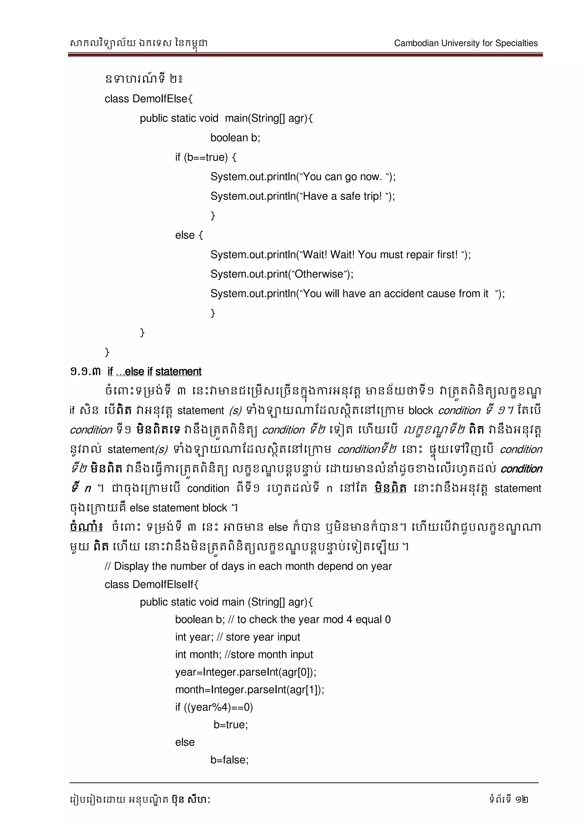 សាកលវិទាល័យ ឯកទទស ននកមពុជា Cambodian University for Specialties
ទរៀបទរៀងទោយ អនុបណ្ឌិ ត បុន សីហៈ ទំព័រទី 12
ឧទហរណ្៍ ទី ២៖
class DemoIfElse{
public static void main(String[] agr){
boolean b;
if (b==true) {
System.out.println(“You can go now. “);
System.out.println(“Have a safe trip! “);
}
else {
System.out.println(“Wait! Wait! You must repair first! “);
System.out.print(“Otherwise”);
System.out.println(“You will have an accident cause from it “);
}
}
}
១.១.៣ if …else if statement
ចំទ េះទរមង់ទី ៣ ទនេះវាមានជទរមើសទរចើនកនុងការអនុវតា មានន័យថាទី១ វារតួតពិនិតយលកខខណ្ឌ
if សិន ទបើពិត វាអនុវតា statement (s) ទំងឡាយណាដដលសថិតទៅទរកាម block condition ទី ១។ ដតទបើ
condition ទី១ មិនពិតទទ វានឹងរតួតពិនិតយ condition ទី២ ទទៀត ទហើយទបើ លកខខណ្ឌ ទី២ ពិត វានឹងអនុវតា
នូវរាល់ statement(s) ទំងឡាយណាដដលសថិតទៅទរកាម conditionទី២ ទ េះ ផេុយទៅវិញទបើ condition
ទី២ មិនពិត វានឹងទធវើការរតួតពិនិតយ លកខខណ្ឌ បនាប េ ប់ ទោយមានលំ ំដូចខាងទលើរហូតដល់ condition
ទី n ។ ជាចុងទរកាមទបើ condition ពីទី១ រហូតដល់ទី n ទៅដត មិនពិត ទ េះវានឹងអនុវតា statement
ចុងទរកាយគឺ else statement block ។
ចំណាំ៖ ចំទ េះ ទរមង់ទី ៣ ទនេះ អាចមាន else ក៏បាន ឬមិនមានក៏បាន។ ទហើយទបើវាជួបលកខខណ្ឌ ណា
មួយ ពិត ទហើយ ទ េះវានឹងមិនរតួតពិនិតយលកខខណ្ឌ បនាប េ ប់ទទៀតទឡើយ ។
// Display the number of days in each month depend on year
class DemoIfElseIf{
public static void main (String[] agr){
boolean b; // to check the year mod 4 equal 0
int year; // store year input
int month; //store month input
year=Integer.parseInt(agr[0]);
month=Integer.parseInt(agr[1]);
if ((year%4)==0)
b=true;
else
b=false;
 