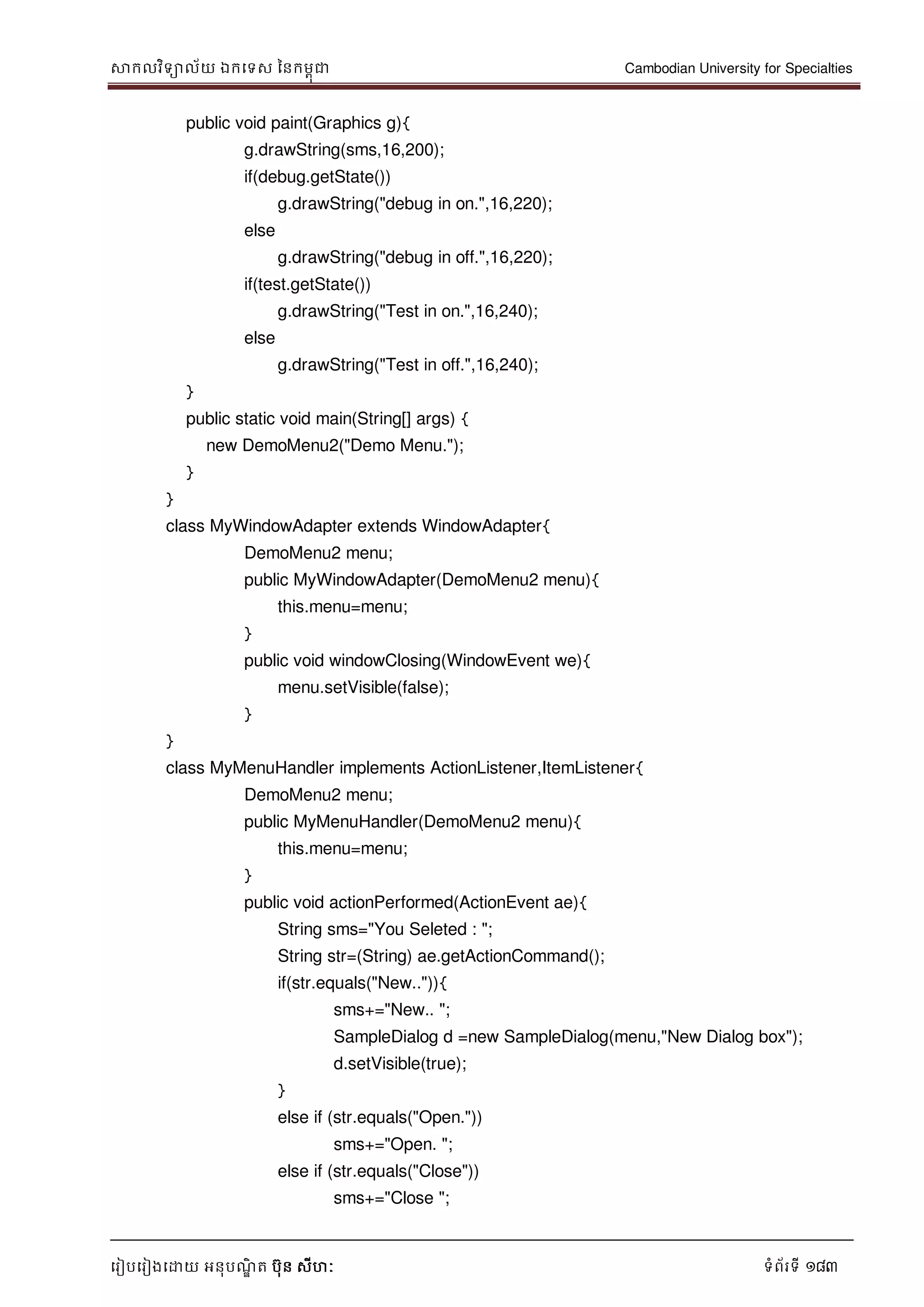 សាកលវិទាល័យ ឯកទទស ននកមពុជា Cambodian University for Specialties
ទរៀបទរៀងទោយ អនុបណ្ឌិ ត បុន សីហៈ ទំព័រទី 183
public void paint(Graphics g){
g.drawString(sms,16,200);
if(debug.getState())
g.drawString("debug in on.",16,220);
else
g.drawString("debug in off.",16,220);
if(test.getState())
g.drawString("Test in on.",16,240);
else
g.drawString("Test in off.",16,240);
}
public static void main(String[] args) {
new DemoMenu2("Demo Menu.");
}
}
class MyWindowAdapter extends WindowAdapter{
DemoMenu2 menu;
public MyWindowAdapter(DemoMenu2 menu){
this.menu=menu;
}
public void windowClosing(WindowEvent we){
menu.setVisible(false);
}
}
class MyMenuHandler implements ActionListener,ItemListener{
DemoMenu2 menu;
public MyMenuHandler(DemoMenu2 menu){
this.menu=menu;
}
public void actionPerformed(ActionEvent ae){
String sms="You Seleted : ";
String str=(String) ae.getActionCommand();
if(str.equals("New..")){
sms+="New.. ";
SampleDialog d =new SampleDialog(menu,"New Dialog box");
d.setVisible(true);
}
else if (str.equals("Open."))
sms+="Open. ";
else if (str.equals("Close"))
sms+="Close ";
 